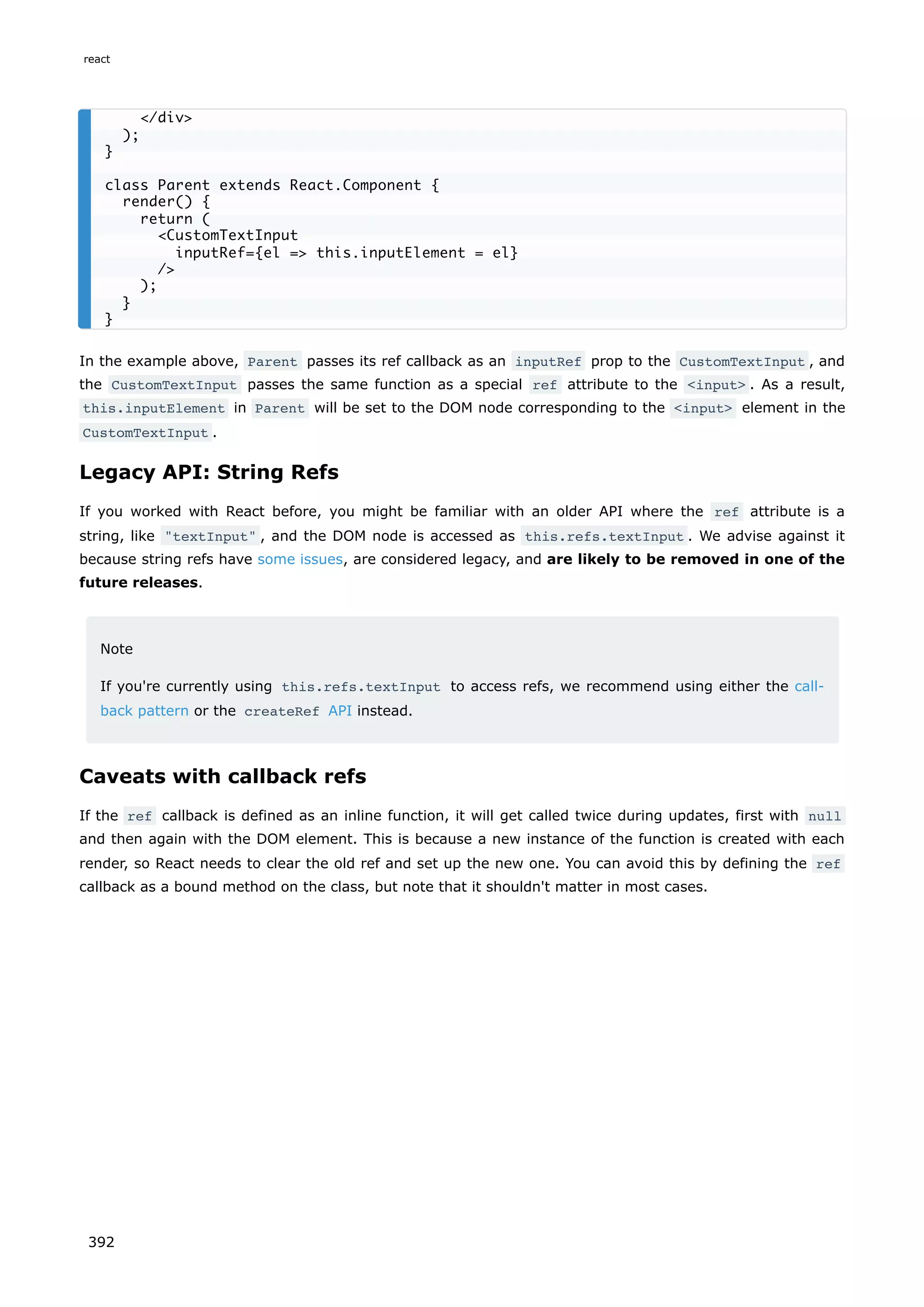 In the example above, Parent passes its ref callback as an inputRef prop to the CustomTextInput , and
the CustomTextInput passes the same function as a special ref attribute to the <input> . As a result,
this.inputElement in Parent will be set to the DOM node corresponding to the <input> element in the
CustomTextInput .
Legacy API: String Refs
If you worked with React before, you might be familiar with an older API where the ref attribute is a
string, like "textInput" , and the DOM node is accessed as this.refs.textInput . We advise against it
because string refs have some issues, are considered legacy, and are likely to be removed in one of the
future releases.
Note
If you're currently using this.refs.textInput to access refs, we recommend using either the call-
back pattern or the createRef API instead.
Caveats with callback refs
If the ref callback is defined as an inline function, it will get called twice during updates, first with null
and then again with the DOM element. This is because a new instance of the function is created with each
render, so React needs to clear the old ref and set up the new one. You can avoid this by defining the ref
callback as a bound method on the class, but note that it shouldn't matter in most cases.
</div>
);
}
class Parent extends React.Component {
render() {
return (
<CustomTextInput
inputRef={el => this.inputElement = el}
/>
);
}
}
react
392
 