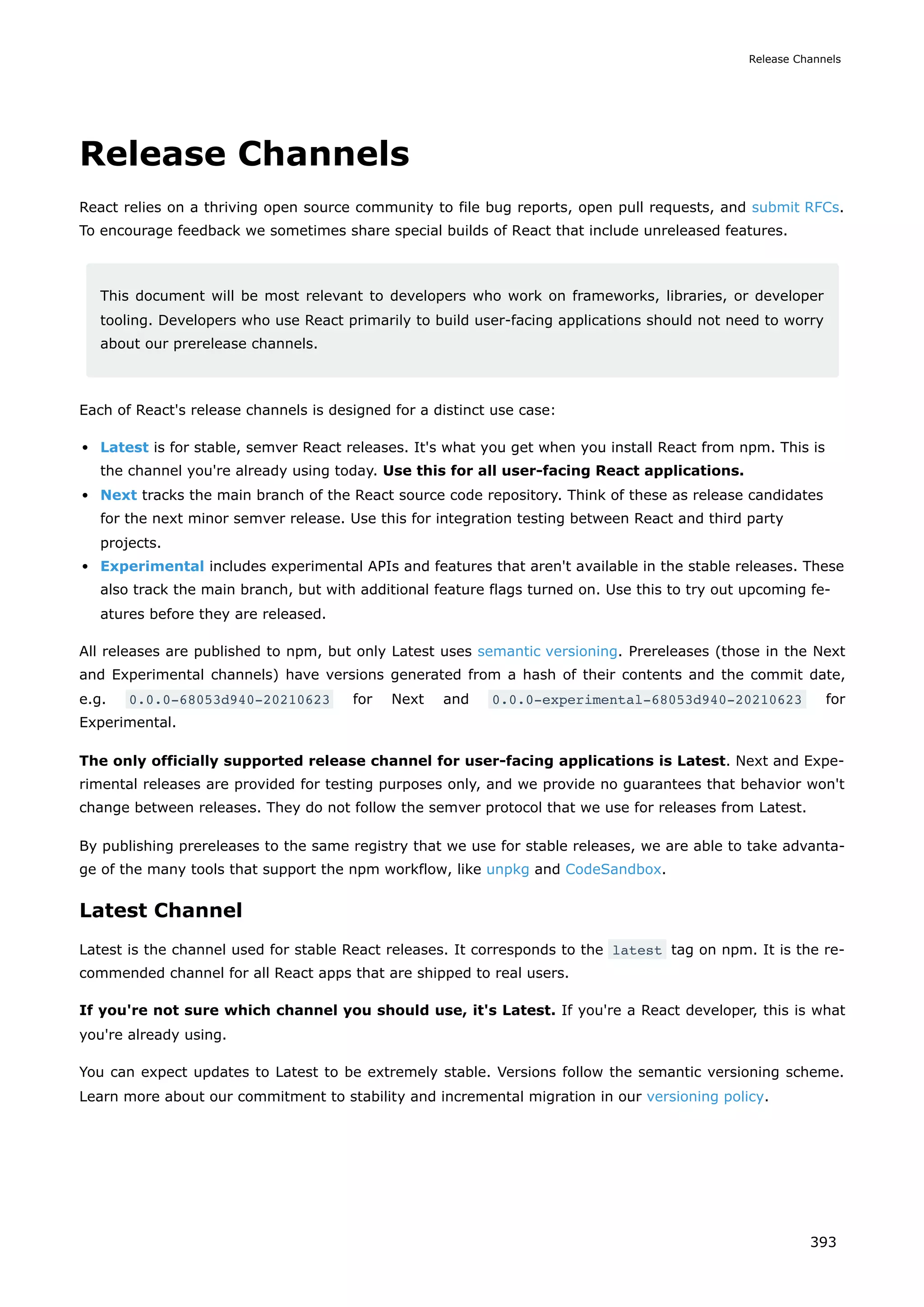 Release Channels
React relies on a thriving open source community to file bug reports, open pull requests, and submit RFCs.
To encourage feedback we sometimes share special builds of React that include unreleased features.
This document will be most relevant to developers who work on frameworks, libraries, or developer
tooling. Developers who use React primarily to build user-facing applications should not need to worry
about our prerelease channels.
Each of React's release channels is designed for a distinct use case:
Latest is for stable, semver React releases. It's what you get when you install React from npm. This is
the channel you're already using today. Use this for all user-facing React applications.
Next tracks the main branch of the React source code repository. Think of these as release candidates
for the next minor semver release. Use this for integration testing between React and third party
projects.
Experimental includes experimental APIs and features that aren't available in the stable releases. These
also track the main branch, but with additional feature flags turned on. Use this to try out upcoming fe-
atures before they are released.
All releases are published to npm, but only Latest uses semantic versioning. Prereleases (those in the Next
and Experimental channels) have versions generated from a hash of their contents and the commit date,
e.g. 0.0.0-68053d940-20210623 for Next and 0.0.0-experimental-68053d940-20210623 for
Experimental.
The only officially supported release channel for user-facing applications is Latest. Next and Expe-
rimental releases are provided for testing purposes only, and we provide no guarantees that behavior won't
change between releases. They do not follow the semver protocol that we use for releases from Latest.
By publishing prereleases to the same registry that we use for stable releases, we are able to take advanta-
ge of the many tools that support the npm workflow, like unpkg and CodeSandbox.
Latest Channel
Latest is the channel used for stable React releases. It corresponds to the latest tag on npm. It is the re-
commended channel for all React apps that are shipped to real users.
If you're not sure which channel you should use, it's Latest. If you're a React developer, this is what
you're already using.
You can expect updates to Latest to be extremely stable. Versions follow the semantic versioning scheme.
Learn more about our commitment to stability and incremental migration in our versioning policy.
Release Channels
393
 