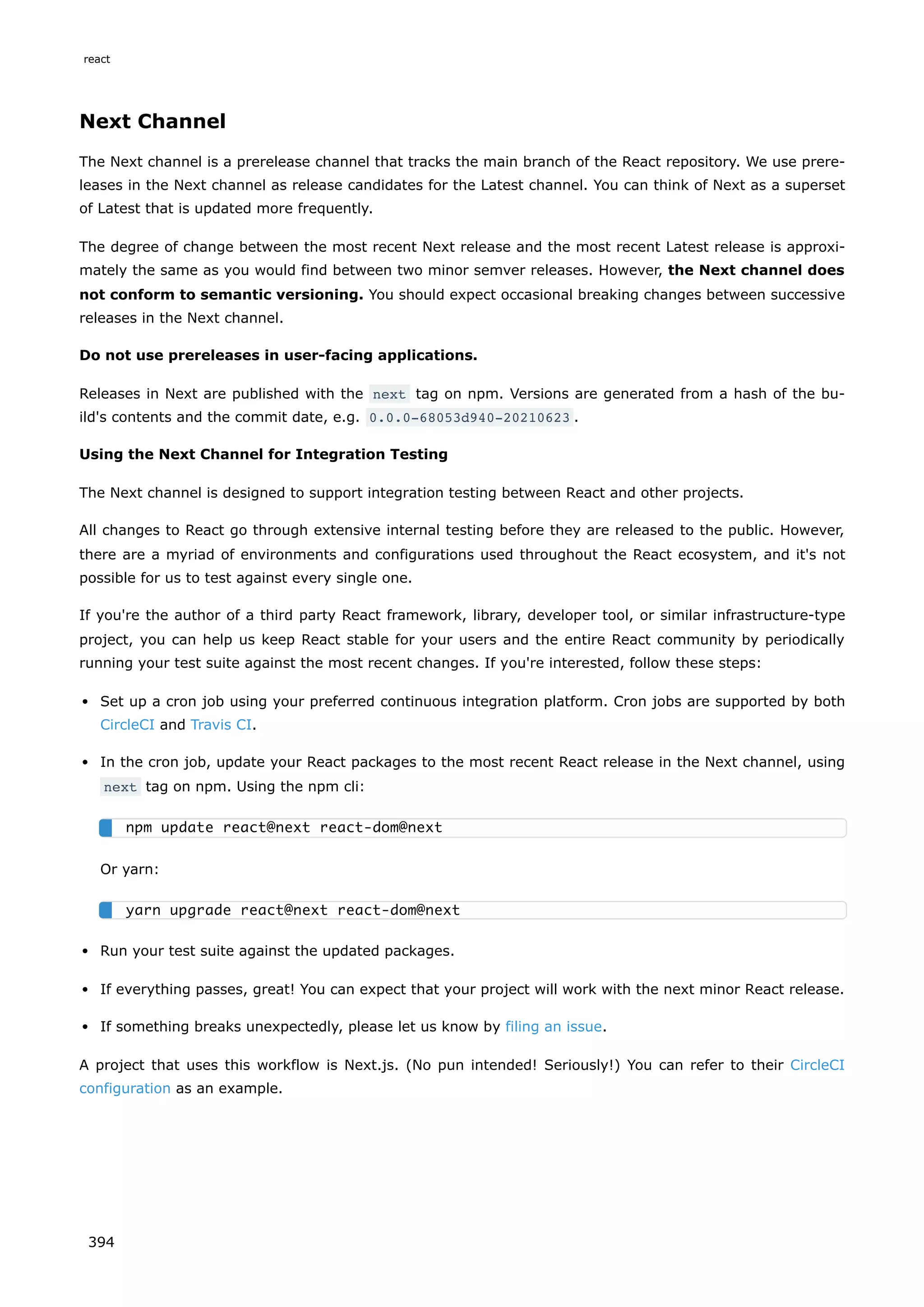 Next Channel
The Next channel is a prerelease channel that tracks the main branch of the React repository. We use prere-
leases in the Next channel as release candidates for the Latest channel. You can think of Next as a superset
of Latest that is updated more frequently.
The degree of change between the most recent Next release and the most recent Latest release is approxi-
mately the same as you would find between two minor semver releases. However, the Next channel does
not conform to semantic versioning. You should expect occasional breaking changes between successive
releases in the Next channel.
Do not use prereleases in user-facing applications.
Releases in Next are published with the next tag on npm. Versions are generated from a hash of the bu-
ild's contents and the commit date, e.g. 0.0.0-68053d940-20210623 .
Using the Next Channel for Integration Testing
The Next channel is designed to support integration testing between React and other projects.
All changes to React go through extensive internal testing before they are released to the public. However,
there are a myriad of environments and configurations used throughout the React ecosystem, and it's not
possible for us to test against every single one.
If you're the author of a third party React framework, library, developer tool, or similar infrastructure-type
project, you can help us keep React stable for your users and the entire React community by periodically
running your test suite against the most recent changes. If you're interested, follow these steps:
Set up a cron job using your preferred continuous integration platform. Cron jobs are supported by both
CircleCI and Travis CI.
In the cron job, update your React packages to the most recent React release in the Next channel, using
next tag on npm. Using the npm cli:
Or yarn:
Run your test suite against the updated packages.
If everything passes, great! You can expect that your project will work with the next minor React release.
If something breaks unexpectedly, please let us know by filing an issue.
A project that uses this workflow is Next.js. (No pun intended! Seriously!) You can refer to their CircleCI
configuration as an example.
npm update react@next react-dom@next
yarn upgrade react@next react-dom@next
react
394
 