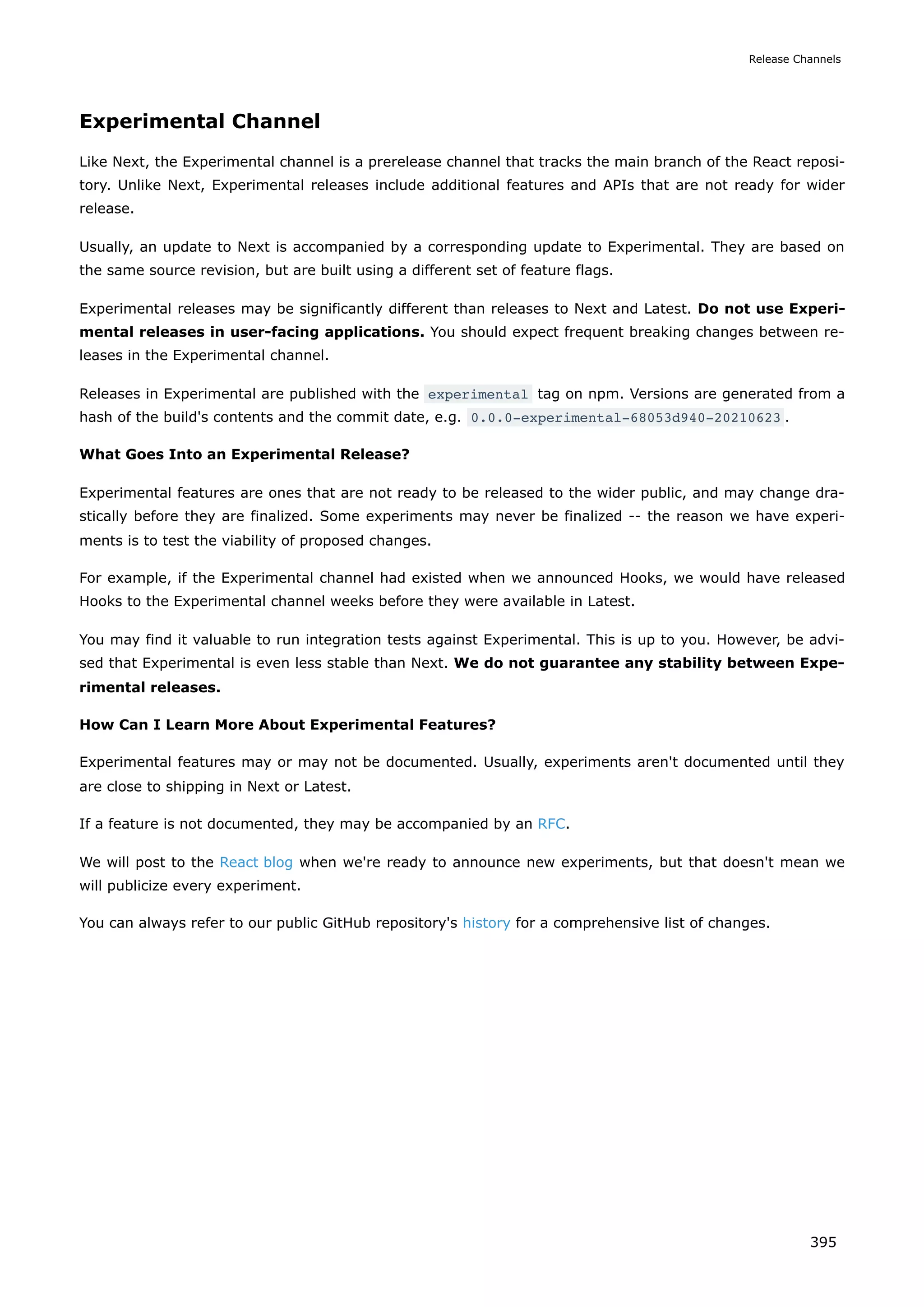 Experimental Channel
Like Next, the Experimental channel is a prerelease channel that tracks the main branch of the React reposi-
tory. Unlike Next, Experimental releases include additional features and APIs that are not ready for wider
release.
Usually, an update to Next is accompanied by a corresponding update to Experimental. They are based on
the same source revision, but are built using a different set of feature flags.
Experimental releases may be significantly different than releases to Next and Latest. Do not use Experi-
mental releases in user-facing applications. You should expect frequent breaking changes between re-
leases in the Experimental channel.
Releases in Experimental are published with the experimental tag on npm. Versions are generated from a
hash of the build's contents and the commit date, e.g. 0.0.0-experimental-68053d940-20210623 .
What Goes Into an Experimental Release?
Experimental features are ones that are not ready to be released to the wider public, and may change dra-
stically before they are finalized. Some experiments may never be finalized -- the reason we have experi-
ments is to test the viability of proposed changes.
For example, if the Experimental channel had existed when we announced Hooks, we would have released
Hooks to the Experimental channel weeks before they were available in Latest.
You may find it valuable to run integration tests against Experimental. This is up to you. However, be advi-
sed that Experimental is even less stable than Next. We do not guarantee any stability between Expe-
rimental releases.
How Can I Learn More About Experimental Features?
Experimental features may or may not be documented. Usually, experiments aren't documented until they
are close to shipping in Next or Latest.
If a feature is not documented, they may be accompanied by an RFC.
We will post to the React blog when we're ready to announce new experiments, but that doesn't mean we
will publicize every experiment.
You can always refer to our public GitHub repository's history for a comprehensive list of changes.
Release Channels
395
 