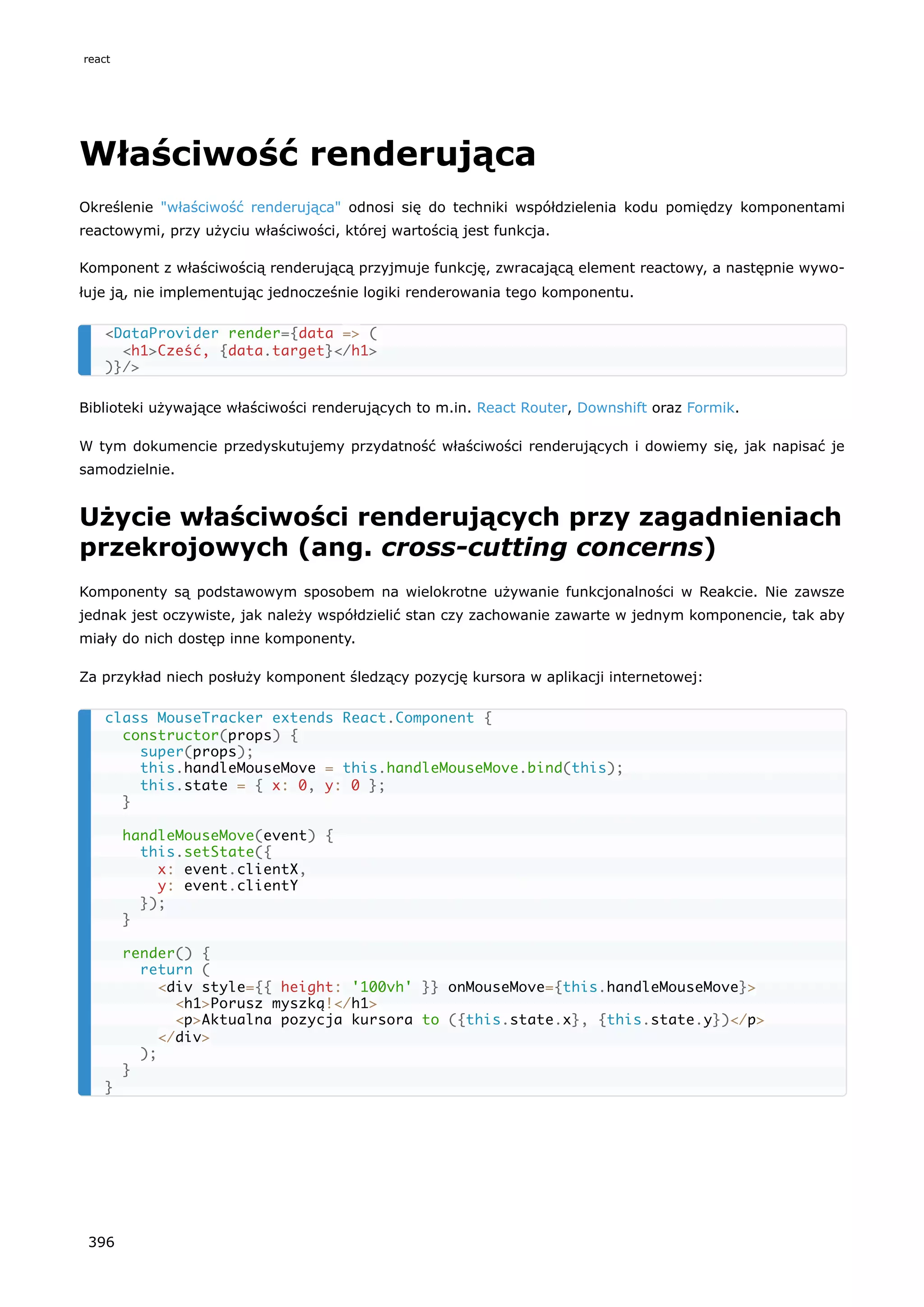 Właściwość renderująca
Określenie "właściwość renderująca" odnosi się do techniki współdzielenia kodu pomiędzy komponentami
reactowymi, przy użyciu właściwości, której wartością jest funkcja.
Komponent z właściwością renderującą przyjmuje funkcję, zwracającą element reactowy, a następnie wywo-
łuje ją, nie implementując jednocześnie logiki renderowania tego komponentu.
Biblioteki używające właściwości renderujących to m.in. React Router, Downshift oraz Formik.
W tym dokumencie przedyskutujemy przydatność właściwości renderujących i dowiemy się, jak napisać je
samodzielnie.
Użycie właściwości renderujących przy zagadnieniach
przekrojowych (ang. cross-cutting concerns)
Komponenty są podstawowym sposobem na wielokrotne używanie funkcjonalności w Reakcie. Nie zawsze
jednak jest oczywiste, jak należy współdzielić stan czy zachowanie zawarte w jednym komponencie, tak aby
miały do nich dostęp inne komponenty.
Za przykład niech posłuży komponent śledzący pozycję kursora w aplikacji internetowej:
<DataProvider render={data => (
<h1>Cześć, {data.target}</h1>
)}/>
class MouseTracker extends React.Component {
constructor(props) {
super(props);
this.handleMouseMove = this.handleMouseMove.bind(this);
this.state = { x: 0, y: 0 };
}
handleMouseMove(event) {
this.setState({
x: event.clientX,
y: event.clientY
});
}
render() {
return (
<div style={{ height: '100vh' }} onMouseMove={this.handleMouseMove}>
<h1>Porusz myszką!</h1>
<p>Aktualna pozycja kursora to ({this.state.x}, {this.state.y})</p>
</div>
);
}
}
react
396
 