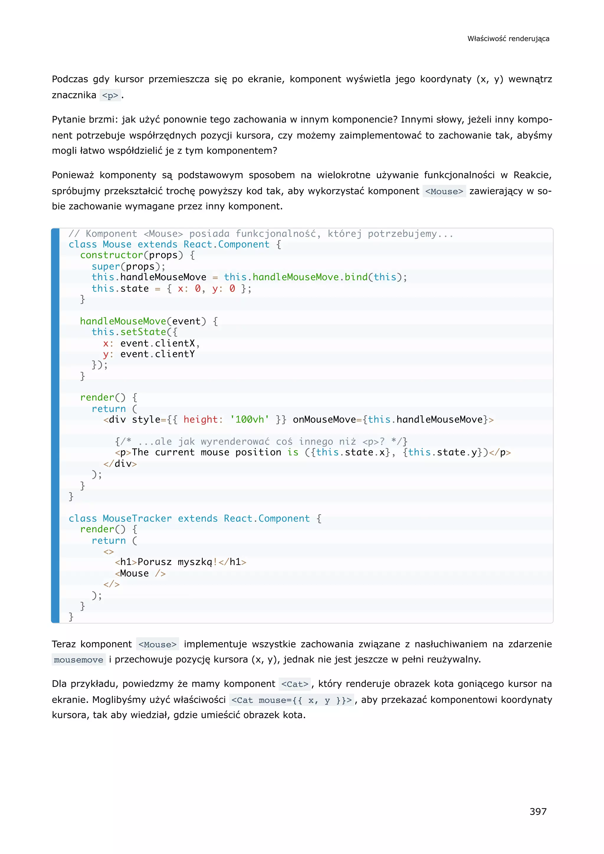 Podczas gdy kursor przemieszcza się po ekranie, komponent wyświetla jego koordynaty (x, y) wewnątrz
znacznika <p> .
Pytanie brzmi: jak użyć ponownie tego zachowania w innym komponencie? Innymi słowy, jeżeli inny kompo-
nent potrzebuje współrzędnych pozycji kursora, czy możemy zaimplementować to zachowanie tak, abyśmy
mogli łatwo współdzielić je z tym komponentem?
Ponieważ komponenty są podstawowym sposobem na wielokrotne używanie funkcjonalności w Reakcie,
spróbujmy przekształcić trochę powyższy kod tak, aby wykorzystać komponent <Mouse> zawierający w so-
bie zachowanie wymagane przez inny komponent.
Teraz komponent <Mouse> implementuje wszystkie zachowania związane z nasłuchiwaniem na zdarzenie
mousemove i przechowuje pozycję kursora (x, y), jednak nie jest jeszcze w pełni reużywalny.
Dla przykładu, powiedzmy że mamy komponent <Cat> , który renderuje obrazek kota goniącego kursor na
ekranie. Moglibyśmy użyć właściwości <Cat mouse={{ x, y }}> , aby przekazać komponentowi koordynaty
kursora, tak aby wiedział, gdzie umieścić obrazek kota.
// Komponent <Mouse> posiada funkcjonalność, której potrzebujemy...
class Mouse extends React.Component {
constructor(props) {
super(props);
this.handleMouseMove = this.handleMouseMove.bind(this);
this.state = { x: 0, y: 0 };
}
handleMouseMove(event) {
this.setState({
x: event.clientX,
y: event.clientY
});
}
render() {
return (
<div style={{ height: '100vh' }} onMouseMove={this.handleMouseMove}>
{/* ...ale jak wyrenderować coś innego niż <p>? */}
<p>The current mouse position is ({this.state.x}, {this.state.y})</p>
</div>
);
}
}
class MouseTracker extends React.Component {
render() {
return (
<>
<h1>Porusz myszką!</h1>
<Mouse />
</>
);
}
}
Właściwość renderująca
397
 