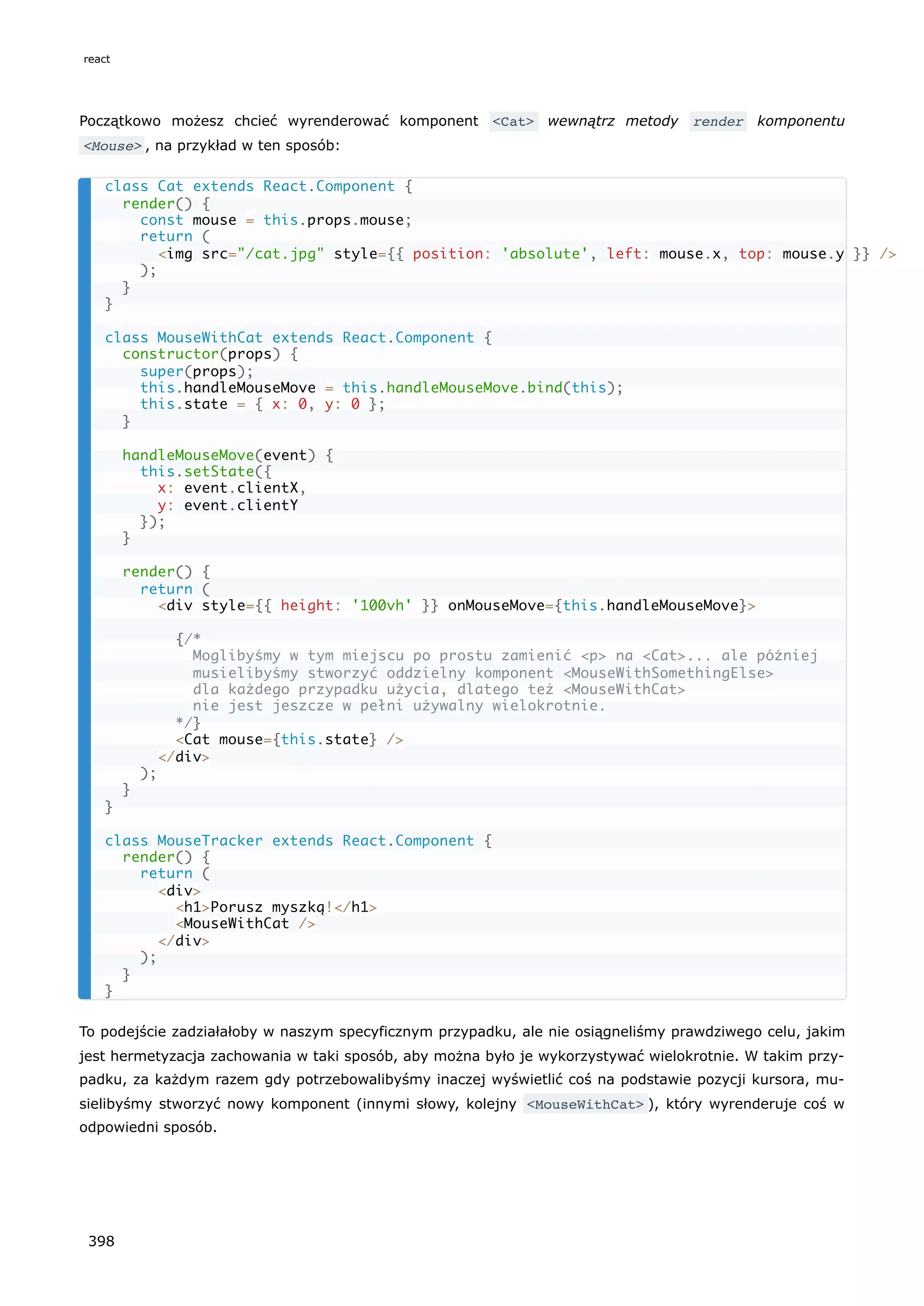 Początkowo możesz chcieć wyrenderować komponent <Cat> wewnątrz metody render komponentu
<Mouse> , na przykład w ten sposób:
To podejście zadziałałoby w naszym specyficznym przypadku, ale nie osiągneliśmy prawdziwego celu, jakim
jest hermetyzacja zachowania w taki sposób, aby można było je wykorzystywać wielokrotnie. W takim przy-
padku, za każdym razem gdy potrzebowalibyśmy inaczej wyświetlić coś na podstawie pozycji kursora, mu-
sielibyśmy stworzyć nowy komponent (innymi słowy, kolejny <MouseWithCat> ), który wyrenderuje coś w
odpowiedni sposób.
class Cat extends React.Component {
render() {
const mouse = this.props.mouse;
return (
<img src="/cat.jpg" style={{ position: 'absolute', left: mouse.x, top: mouse.y }} />
);
}
}
class MouseWithCat extends React.Component {
constructor(props) {
super(props);
this.handleMouseMove = this.handleMouseMove.bind(this);
this.state = { x: 0, y: 0 };
}
handleMouseMove(event) {
this.setState({
x: event.clientX,
y: event.clientY
});
}
render() {
return (
<div style={{ height: '100vh' }} onMouseMove={this.handleMouseMove}>
{/*
Moglibyśmy w tym miejscu po prostu zamienić <p> na <Cat>... ale później
musielibyśmy stworzyć oddzielny komponent <MouseWithSomethingElse>
dla każdego przypadku użycia, dlatego też <MouseWithCat>
nie jest jeszcze w pełni używalny wielokrotnie.
*/}
<Cat mouse={this.state} />
</div>
);
}
}
class MouseTracker extends React.Component {
render() {
return (
<div>
<h1>Porusz myszką!</h1>
<MouseWithCat />
</div>
);
}
}
react
398
 