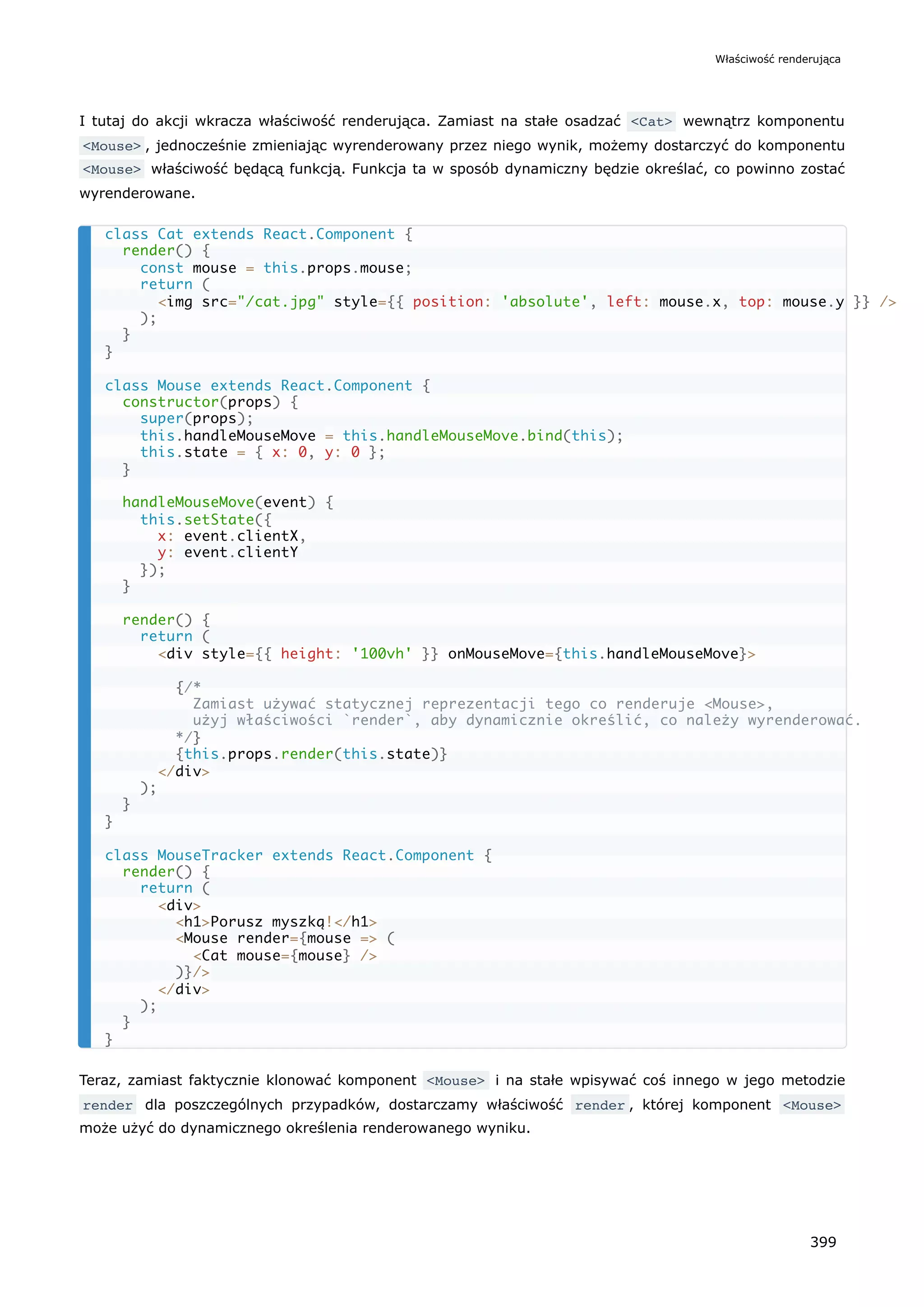 I tutaj do akcji wkracza właściwość renderująca. Zamiast na stałe osadzać <Cat> wewnątrz komponentu
<Mouse> , jednocześnie zmieniając wyrenderowany przez niego wynik, możemy dostarczyć do komponentu
<Mouse> właściwość będącą funkcją. Funkcja ta w sposób dynamiczny będzie określać, co powinno zostać
wyrenderowane.
Teraz, zamiast faktycznie klonować komponent <Mouse> i na stałe wpisywać coś innego w jego metodzie
render dla poszczególnych przypadków, dostarczamy właściwość render , której komponent <Mouse>
może użyć do dynamicznego określenia renderowanego wyniku.
class Cat extends React.Component {
render() {
const mouse = this.props.mouse;
return (
<img src="/cat.jpg" style={{ position: 'absolute', left: mouse.x, top: mouse.y }} />
);
}
}
class Mouse extends React.Component {
constructor(props) {
super(props);
this.handleMouseMove = this.handleMouseMove.bind(this);
this.state = { x: 0, y: 0 };
}
handleMouseMove(event) {
this.setState({
x: event.clientX,
y: event.clientY
});
}
render() {
return (
<div style={{ height: '100vh' }} onMouseMove={this.handleMouseMove}>
{/*
Zamiast używać statycznej reprezentacji tego co renderuje <Mouse>,
użyj właściwości `render`, aby dynamicznie określić, co należy wyrenderować.
*/}
{this.props.render(this.state)}
</div>
);
}
}
class MouseTracker extends React.Component {
render() {
return (
<div>
<h1>Porusz myszką!</h1>
<Mouse render={mouse => (
<Cat mouse={mouse} />
)}/>
</div>
);
}
}
Właściwość renderująca
399
 