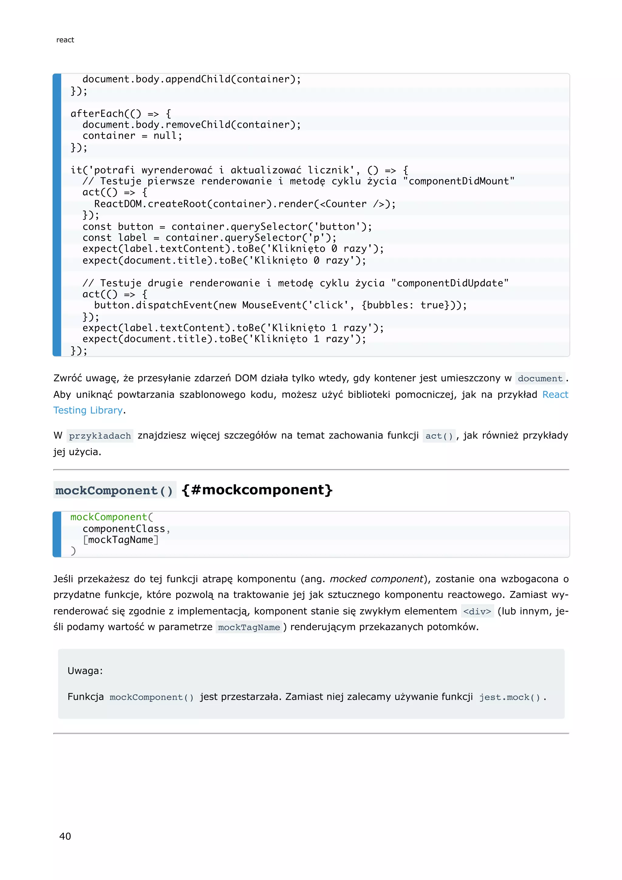 Zwróć uwagę, że przesyłanie zdarzeń DOM działa tylko wtedy, gdy kontener jest umieszczony w document .
Aby uniknąć powtarzania szablonowego kodu, możesz użyć biblioteki pomocniczej, jak na przykład React
Testing Library.
W przykładach znajdziesz więcej szczegółów na temat zachowania funkcji act() , jak również przykłady
jej użycia.
mockComponent() {#mockcomponent}
Jeśli przekażesz do tej funkcji atrapę komponentu (ang. mocked component), zostanie ona wzbogacona o
przydatne funkcje, które pozwolą na traktowanie jej jak sztucznego komponentu reactowego. Zamiast wy-
renderować się zgodnie z implementacją, komponent stanie się zwykłym elementem <div> (lub innym, je-
śli podamy wartość w parametrze mockTagName ) renderującym przekazanych potomków.
Uwaga:
Funkcja mockComponent() jest przestarzała. Zamiast niej zalecamy używanie funkcji jest.mock() .
document.body.appendChild(container);
});
afterEach(() => {
document.body.removeChild(container);
container = null;
});
it('potrafi wyrenderować i aktualizować licznik', () => {
// Testuje pierwsze renderowanie i metodę cyklu życia "componentDidMount"
act(() => {
ReactDOM.createRoot(container).render(<Counter />);
});
const button = container.querySelector('button');
const label = container.querySelector('p');
expect(label.textContent).toBe('Kliknięto 0 razy');
expect(document.title).toBe('Kliknięto 0 razy');
// Testuje drugie renderowanie i metodę cyklu życia "componentDidUpdate"
act(() => {
button.dispatchEvent(new MouseEvent('click', {bubbles: true}));
});
expect(label.textContent).toBe('Kliknięto 1 razy');
expect(document.title).toBe('Kliknięto 1 razy');
});
mockComponent(
componentClass,
[mockTagName]
)
react
40
 