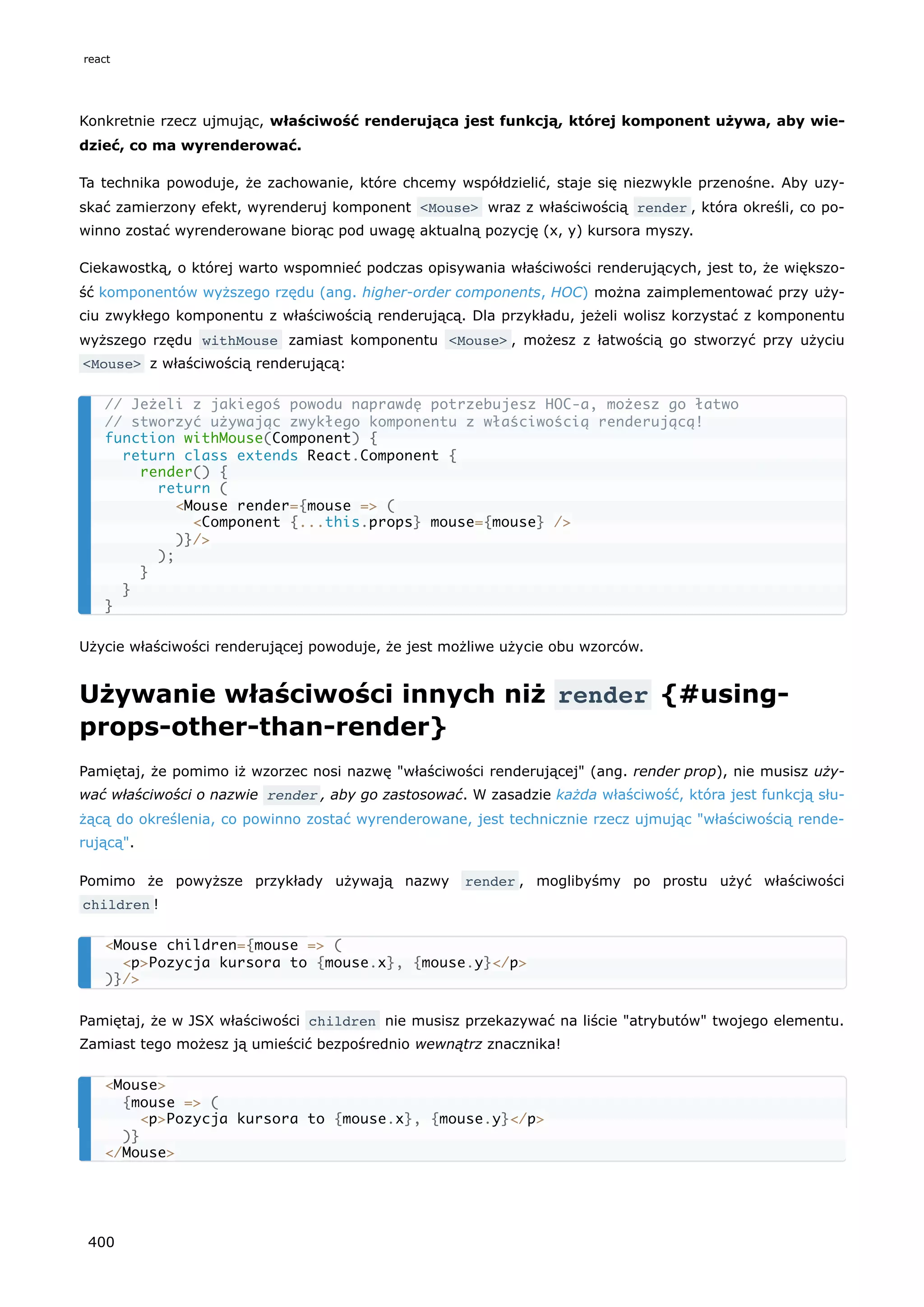 Konkretnie rzecz ujmując, właściwość renderująca jest funkcją, której komponent używa, aby wie-
dzieć, co ma wyrenderować.
Ta technika powoduje, że zachowanie, które chcemy współdzielić, staje się niezwykle przenośne. Aby uzy-
skać zamierzony efekt, wyrenderuj komponent <Mouse> wraz z właściwością render , która określi, co po-
winno zostać wyrenderowane biorąc pod uwagę aktualną pozycję (x, y) kursora myszy.
Ciekawostką, o której warto wspomnieć podczas opisywania właściwości renderujących, jest to, że większo-
ść komponentów wyższego rzędu (ang. higher-order components, HOC) można zaimplementować przy uży-
ciu zwykłego komponentu z właściwością renderującą. Dla przykładu, jeżeli wolisz korzystać z komponentu
wyższego rzędu withMouse zamiast komponentu <Mouse> , możesz z łatwością go stworzyć przy użyciu
<Mouse> z właściwością renderującą:
Użycie właściwości renderującej powoduje, że jest możliwe użycie obu wzorców.
Używanie właściwości innych niż render {#using-
props-other-than-render}
Pamiętaj, że pomimo iż wzorzec nosi nazwę "właściwości renderującej" (ang. render prop), nie musisz uży-
wać właściwości o nazwie render , aby go zastosować. W zasadzie każda właściwość, która jest funkcją słu-
żącą do określenia, co powinno zostać wyrenderowane, jest technicznie rzecz ujmując "właściwością rende-
rującą".
Pomimo że powyższe przykłady używają nazwy render , moglibyśmy po prostu użyć właściwości
children !
Pamiętaj, że w JSX właściwości children nie musisz przekazywać na liście "atrybutów" twojego elementu.
Zamiast tego możesz ją umieścić bezpośrednio wewnątrz znacznika!
// Jeżeli z jakiegoś powodu naprawdę potrzebujesz HOC-a, możesz go łatwo
// stworzyć używając zwykłego komponentu z właściwością renderującą!
function withMouse(Component) {
return class extends React.Component {
render() {
return (
<Mouse render={mouse => (
<Component {...this.props} mouse={mouse} />
)}/>
);
}
}
}
<Mouse children={mouse => (
<p>Pozycja kursora to {mouse.x}, {mouse.y}</p>
)}/>
<Mouse>
{mouse => (
<p>Pozycja kursora to {mouse.x}, {mouse.y}</p>
)}
</Mouse>
react
400
 