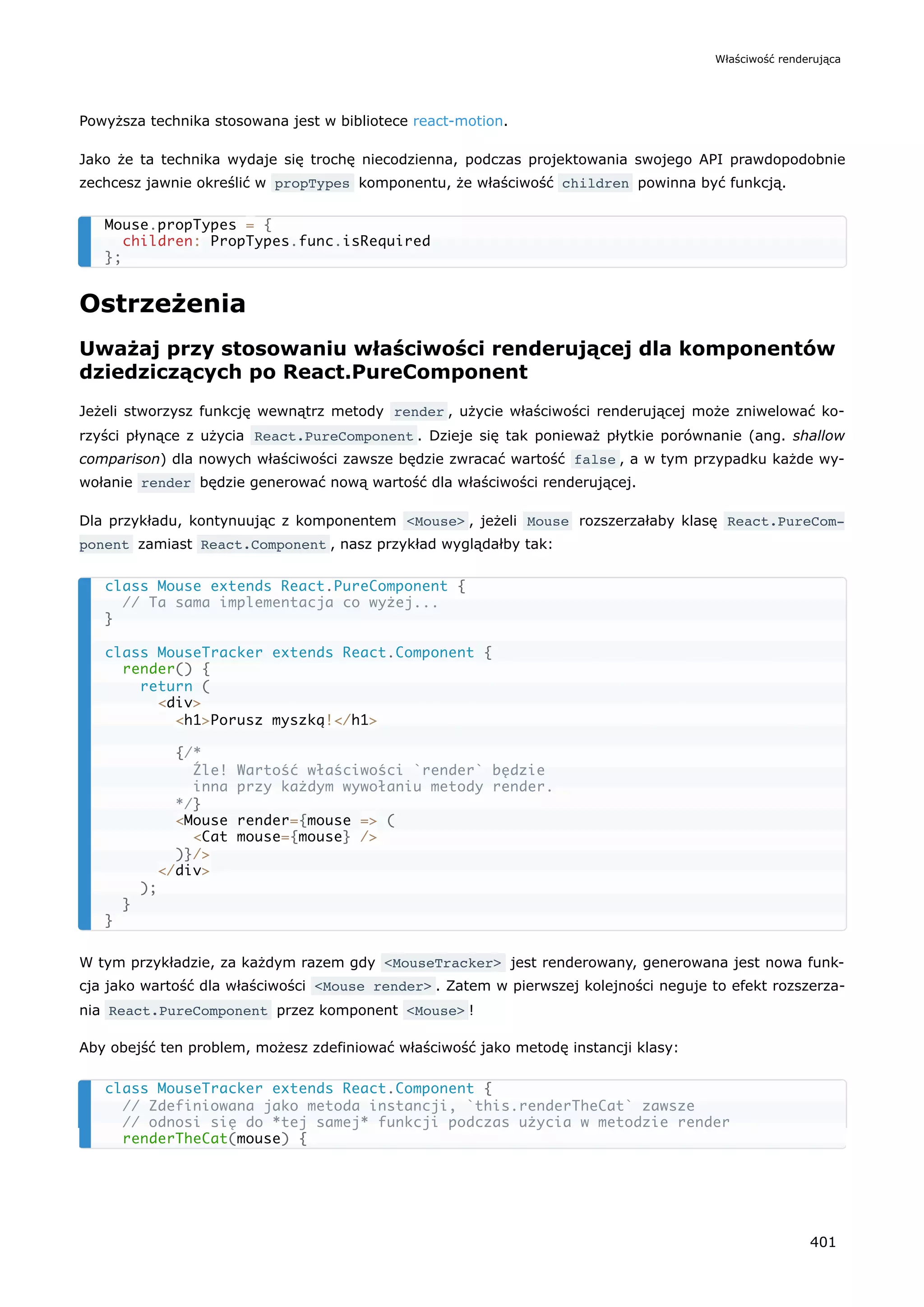 Powyższa technika stosowana jest w bibliotece react-motion.
Jako że ta technika wydaje się trochę niecodzienna, podczas projektowania swojego API prawdopodobnie
zechcesz jawnie określić w propTypes komponentu, że właściwość children powinna być funkcją.
Ostrzeżenia
Uważaj przy stosowaniu właściwości renderującej dla komponentów
dziedziczących po React.PureComponent
Jeżeli stworzysz funkcję wewnątrz metody render , użycie właściwości renderującej może zniwelować ko-
rzyści płynące z użycia React.PureComponent . Dzieje się tak ponieważ płytkie porównanie (ang. shallow
comparison) dla nowych właściwości zawsze będzie zwracać wartość false , a w tym przypadku każde wy-
wołanie render będzie generować nową wartość dla właściwości renderującej.
Dla przykładu, kontynuując z komponentem <Mouse> , jeżeli Mouse rozszerzałaby klasę React.PureCom‐
ponent zamiast React.Component , nasz przykład wyglądałby tak:
W tym przykładzie, za każdym razem gdy <MouseTracker> jest renderowany, generowana jest nowa funk-
cja jako wartość dla właściwości <Mouse render> . Zatem w pierwszej kolejności neguje to efekt rozszerza-
nia React.PureComponent przez komponent <Mouse> !
Aby obejść ten problem, możesz zdefiniować właściwość jako metodę instancji klasy:
Mouse.propTypes = {
children: PropTypes.func.isRequired
};
class Mouse extends React.PureComponent {
// Ta sama implementacja co wyżej...
}
class MouseTracker extends React.Component {
render() {
return (
<div>
<h1>Porusz myszką!</h1>
{/*
Źle! Wartość właściwości `render` będzie
inna przy każdym wywołaniu metody render.
*/}
<Mouse render={mouse => (
<Cat mouse={mouse} />
)}/>
</div>
);
}
}
class MouseTracker extends React.Component {
// Zdefiniowana jako metoda instancji, `this.renderTheCat` zawsze
// odnosi się do *tej samej* funkcji podczas użycia w metodzie render
renderTheCat(mouse) {
Właściwość renderująca
401
 