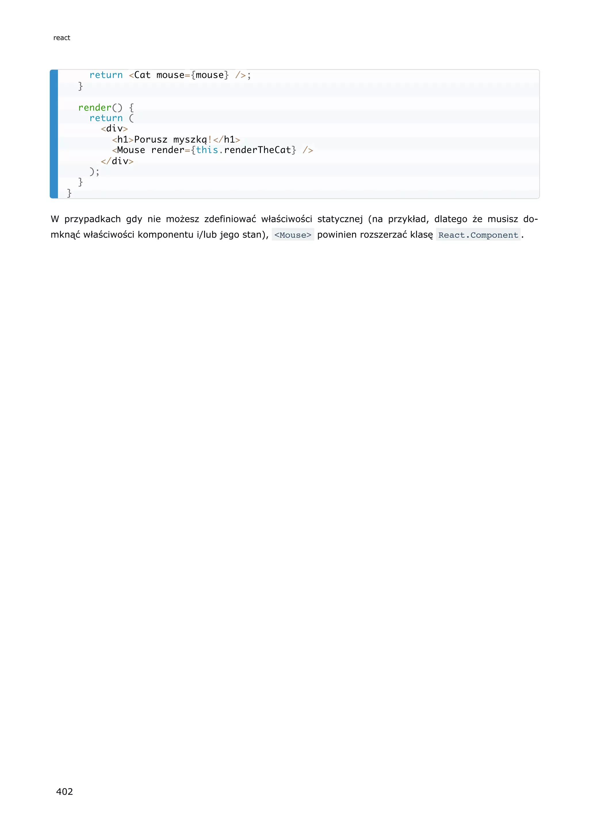 W przypadkach gdy nie możesz zdefiniować właściwości statycznej (na przykład, dlatego że musisz do-
mknąć właściwości komponentu i/lub jego stan), <Mouse> powinien rozszerzać klasę React.Component .
return <Cat mouse={mouse} />;
}
render() {
return (
<div>
<h1>Porusz myszką!</h1>
<Mouse render={this.renderTheCat} />
</div>
);
}
}
react
402
 