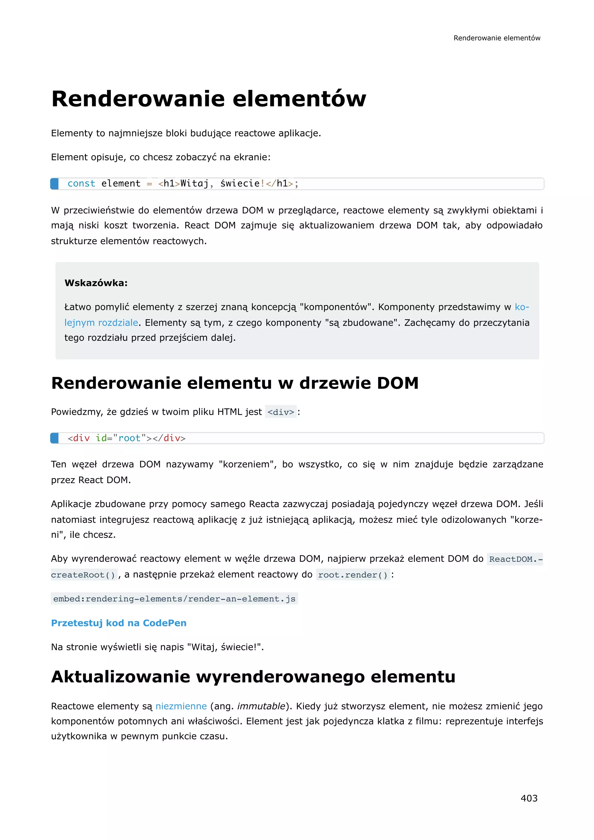 Renderowanie elementów
Elementy to najmniejsze bloki budujące reactowe aplikacje.
Element opisuje, co chcesz zobaczyć na ekranie:
W przeciwieństwie do elementów drzewa DOM w przeglądarce, reactowe elementy są zwykłymi obiektami i
mają niski koszt tworzenia. React DOM zajmuje się aktualizowaniem drzewa DOM tak, aby odpowiadało
strukturze elementów reactowych.
Wskazówka:
Łatwo pomylić elementy z szerzej znaną koncepcją "komponentów". Komponenty przedstawimy w ko-
lejnym rozdziale. Elementy są tym, z czego komponenty "są zbudowane". Zachęcamy do przeczytania
tego rozdziału przed przejściem dalej.
Renderowanie elementu w drzewie DOM
Powiedzmy, że gdzieś w twoim pliku HTML jest <div> :
Ten węzeł drzewa DOM nazywamy "korzeniem", bo wszystko, co się w nim znajduje będzie zarządzane
przez React DOM.
Aplikacje zbudowane przy pomocy samego Reacta zazwyczaj posiadają pojedynczy węzeł drzewa DOM. Jeśli
natomiast integrujesz reactową aplikację z już istniejącą aplikacją, możesz mieć tyle odizolowanych "korze-
ni", ile chcesz.
Aby wyrenderować reactowy element w węźle drzewa DOM, najpierw przekaż element DOM do ReactDOM.‐
createRoot() , a następnie przekaż element reactowy do root.render() :
embed:rendering-elements/render-an-element.js
Przetestuj kod na CodePen
Na stronie wyświetli się napis "Witaj, świecie!".
Aktualizowanie wyrenderowanego elementu
Reactowe elementy są niezmienne (ang. immutable). Kiedy już stworzysz element, nie możesz zmienić jego
komponentów potomnych ani właściwości. Element jest jak pojedyncza klatka z filmu: reprezentuje interfejs
użytkownika w pewnym punkcie czasu.
const element = <h1>Witaj, świecie!</h1>;
<div id="root"></div>
Renderowanie elementów
403
 