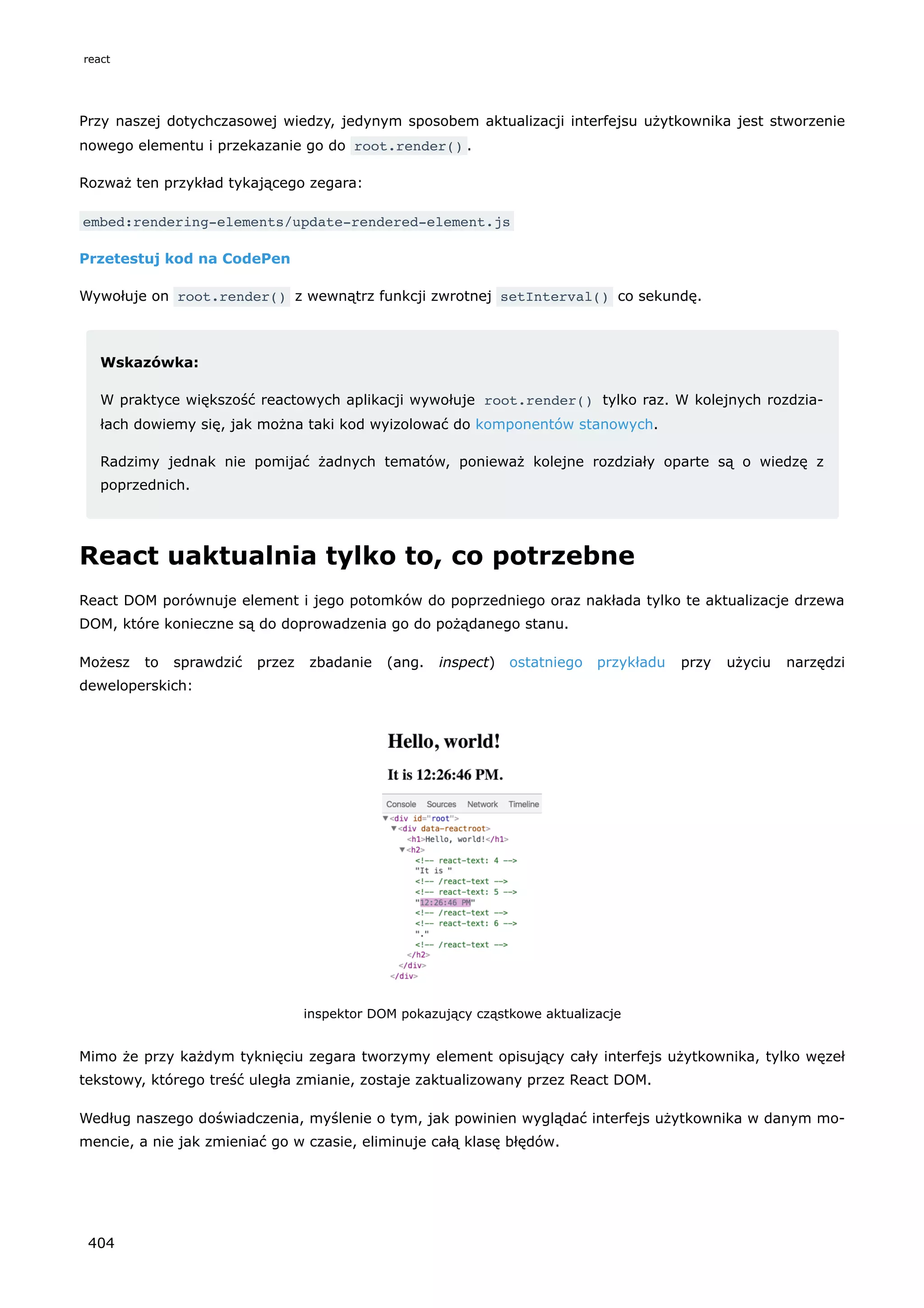 Przy naszej dotychczasowej wiedzy, jedynym sposobem aktualizacji interfejsu użytkownika jest stworzenie
nowego elementu i przekazanie go do root.render() .
Rozważ ten przykład tykającego zegara:
embed:rendering-elements/update-rendered-element.js
Przetestuj kod na CodePen
Wywołuje on root.render() z wewnątrz funkcji zwrotnej setInterval() co sekundę.
Wskazówka:
W praktyce większość reactowych aplikacji wywołuje root.render() tylko raz. W kolejnych rozdzia-
łach dowiemy się, jak można taki kod wyizolować do komponentów stanowych.
Radzimy jednak nie pomijać żadnych tematów, ponieważ kolejne rozdziały oparte są o wiedzę z
poprzednich.
React uaktualnia tylko to, co potrzebne
React DOM porównuje element i jego potomków do poprzedniego oraz nakłada tylko te aktualizacje drzewa
DOM, które konieczne są do doprowadzenia go do pożądanego stanu.
Możesz to sprawdzić przez zbadanie (ang. inspect) ostatniego przykładu przy użyciu narzędzi
deweloperskich:
inspektor DOM pokazujący cząstkowe aktualizacje
Mimo że przy każdym tyknięciu zegara tworzymy element opisujący cały interfejs użytkownika, tylko węzeł
tekstowy, którego treść uległa zmianie, zostaje zaktualizowany przez React DOM.
Według naszego doświadczenia, myślenie o tym, jak powinien wyglądać interfejs użytkownika w danym mo-
mencie, a nie jak zmieniać go w czasie, eliminuje całą klasę błędów.
react
404
 