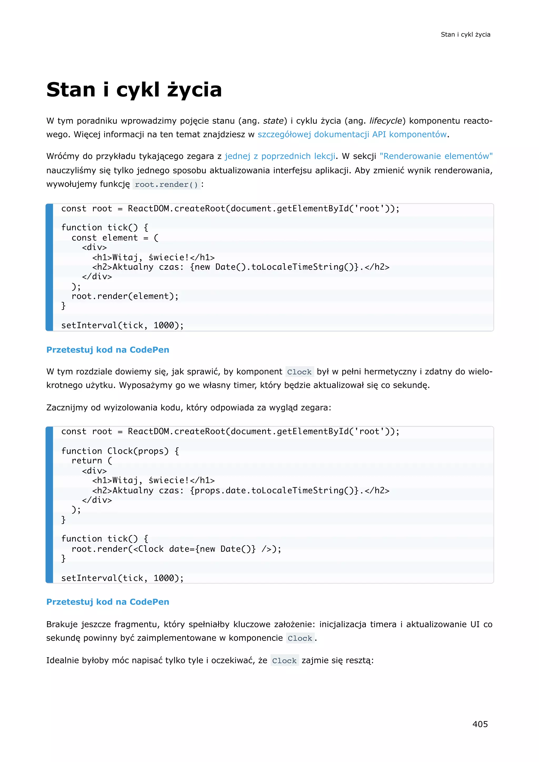 Stan i cykl życia
W tym poradniku wprowadzimy pojęcie stanu (ang. state) i cyklu życia (ang. lifecycle) komponentu reacto-
wego. Więcej informacji na ten temat znajdziesz w szczegółowej dokumentacji API komponentów.
Wróćmy do przykładu tykającego zegara z jednej z poprzednich lekcji. W sekcji "Renderowanie elementów"
nauczyliśmy się tylko jednego sposobu aktualizowania interfejsu aplikacji. Aby zmienić wynik renderowania,
wywołujemy funkcję root.render() :
Przetestuj kod na CodePen
W tym rozdziale dowiemy się, jak sprawić, by komponent Clock był w pełni hermetyczny i zdatny do wielo-
krotnego użytku. Wyposażymy go we własny timer, który będzie aktualizował się co sekundę.
Zacznijmy od wyizolowania kodu, który odpowiada za wygląd zegara:
Przetestuj kod na CodePen
Brakuje jeszcze fragmentu, który spełniałby kluczowe założenie: inicjalizacja timera i aktualizowanie UI co
sekundę powinny być zaimplementowane w komponencie Clock .
Idealnie byłoby móc napisać tylko tyle i oczekiwać, że Clock zajmie się resztą:
const root = ReactDOM.createRoot(document.getElementById('root'));
function tick() {
const element = (
<div>
<h1>Witaj, świecie!</h1>
<h2>Aktualny czas: {new Date().toLocaleTimeString()}.</h2>
</div>
);
root.render(element);
}
setInterval(tick, 1000);
const root = ReactDOM.createRoot(document.getElementById('root'));
function Clock(props) {
return (
<div>
<h1>Witaj, świecie!</h1>
<h2>Aktualny czas: {props.date.toLocaleTimeString()}.</h2>
</div>
);
}
function tick() {
root.render(<Clock date={new Date()} />);
}
setInterval(tick, 1000);
Stan i cykl życia
405
 
