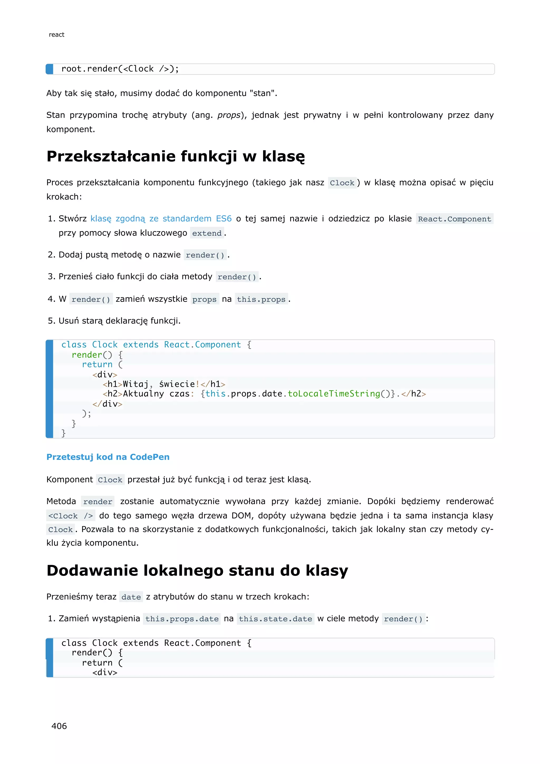 Aby tak się stało, musimy dodać do komponentu "stan".
Stan przypomina trochę atrybuty (ang. props), jednak jest prywatny i w pełni kontrolowany przez dany
komponent.
Przekształcanie funkcji w klasę
Proces przekształcania komponentu funkcyjnego (takiego jak nasz Clock ) w klasę można opisać w pięciu
krokach:
1. Stwórz klasę zgodną ze standardem ES6 o tej samej nazwie i odziedzicz po klasie React.Component
przy pomocy słowa kluczowego extend .
2. Dodaj pustą metodę o nazwie render() .
3. Przenieś ciało funkcji do ciała metody render() .
4. W render() zamień wszystkie props na this.props .
5. Usuń starą deklarację funkcji.
Przetestuj kod na CodePen
Komponent Clock przestał już być funkcją i od teraz jest klasą.
Metoda render zostanie automatycznie wywołana przy każdej zmianie. Dopóki będziemy renderować
<Clock /> do tego samego węzła drzewa DOM, dopóty używana będzie jedna i ta sama instancja klasy
Clock . Pozwala to na skorzystanie z dodatkowych funkcjonalności, takich jak lokalny stan czy metody cy-
klu życia komponentu.
Dodawanie lokalnego stanu do klasy
Przenieśmy teraz date z atrybutów do stanu w trzech krokach:
1. Zamień wystąpienia this.props.date na this.state.date w ciele metody render() :
root.render(<Clock />);
class Clock extends React.Component {
render() {
return (
<div>
<h1>Witaj, świecie!</h1>
<h2>Aktualny czas: {this.props.date.toLocaleTimeString()}.</h2>
</div>
);
}
}
class Clock extends React.Component {
render() {
return (
<div>
react
406
 