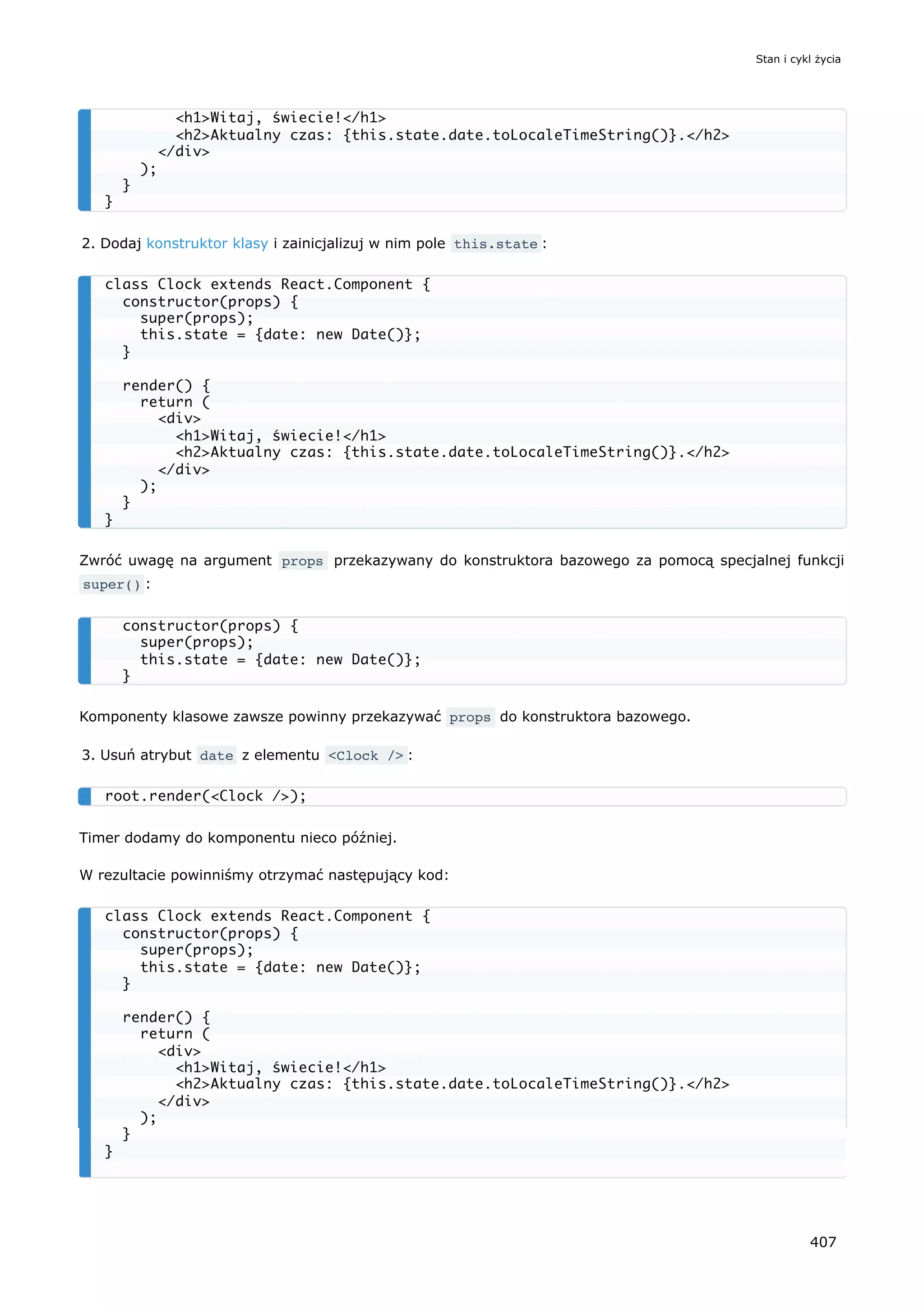2. Dodaj konstruktor klasy i zainicjalizuj w nim pole this.state :
Zwróć uwagę na argument props przekazywany do konstruktora bazowego za pomocą specjalnej funkcji
super() :
Komponenty klasowe zawsze powinny przekazywać props do konstruktora bazowego.
3. Usuń atrybut date z elementu <Clock /> :
Timer dodamy do komponentu nieco później.
W rezultacie powinniśmy otrzymać następujący kod:
<h1>Witaj, świecie!</h1>
<h2>Aktualny czas: {this.state.date.toLocaleTimeString()}.</h2>
</div>
);
}
}
class Clock extends React.Component {
constructor(props) {
super(props);
this.state = {date: new Date()};
}
render() {
return (
<div>
<h1>Witaj, świecie!</h1>
<h2>Aktualny czas: {this.state.date.toLocaleTimeString()}.</h2>
</div>
);
}
}
constructor(props) {
super(props);
this.state = {date: new Date()};
}
root.render(<Clock />);
class Clock extends React.Component {
constructor(props) {
super(props);
this.state = {date: new Date()};
}
render() {
return (
<div>
<h1>Witaj, świecie!</h1>
<h2>Aktualny czas: {this.state.date.toLocaleTimeString()}.</h2>
</div>
);
}
}
Stan i cykl życia
407
 