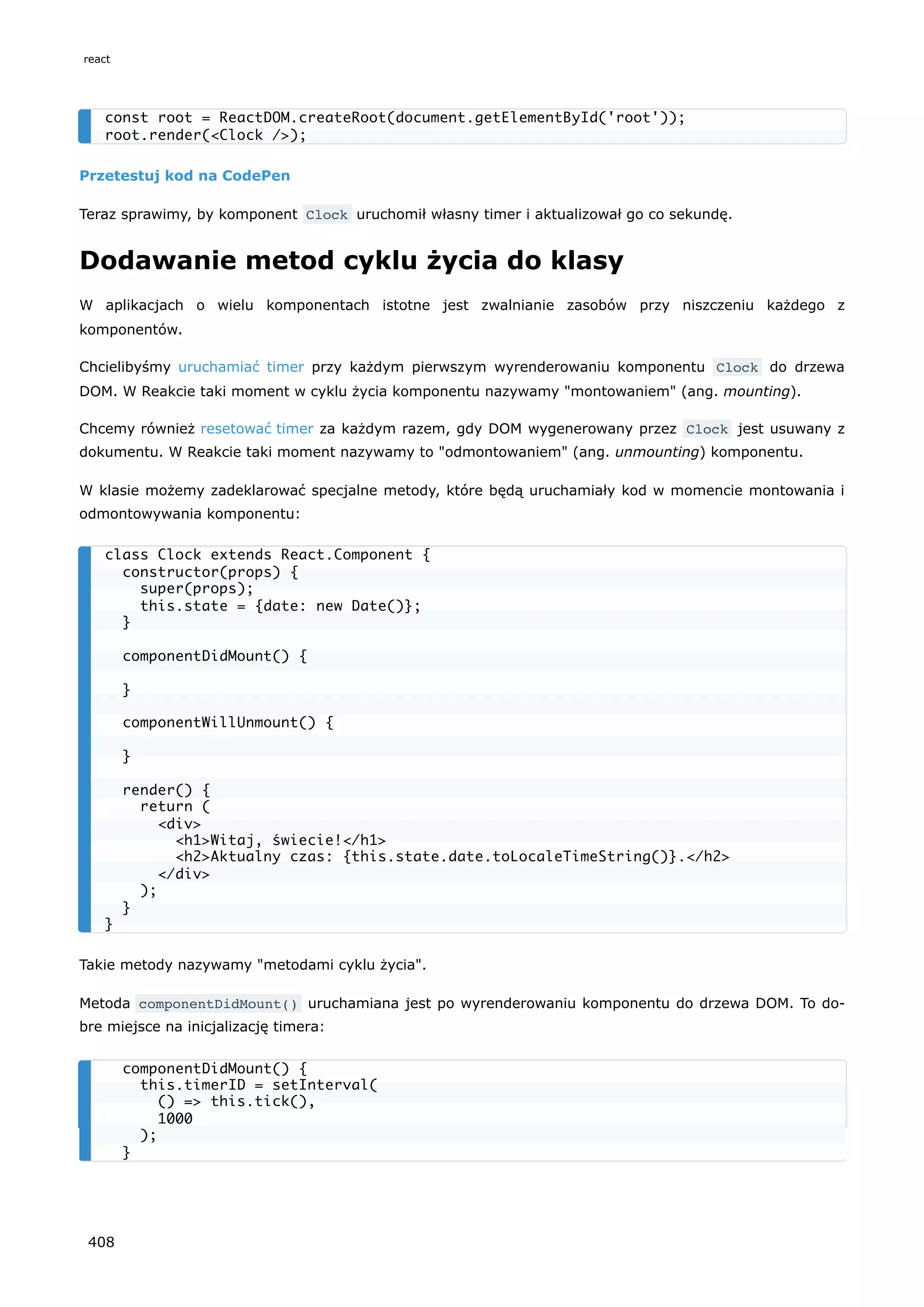 Przetestuj kod na CodePen
Teraz sprawimy, by komponent Clock uruchomił własny timer i aktualizował go co sekundę.
Dodawanie metod cyklu życia do klasy
W aplikacjach o wielu komponentach istotne jest zwalnianie zasobów przy niszczeniu każdego z
komponentów.
Chcielibyśmy uruchamiać timer przy każdym pierwszym wyrenderowaniu komponentu Clock do drzewa
DOM. W Reakcie taki moment w cyklu życia komponentu nazywamy "montowaniem" (ang. mounting).
Chcemy również resetować timer za każdym razem, gdy DOM wygenerowany przez Clock jest usuwany z
dokumentu. W Reakcie taki moment nazywamy to "odmontowaniem" (ang. unmounting) komponentu.
W klasie możemy zadeklarować specjalne metody, które będą uruchamiały kod w momencie montowania i
odmontowywania komponentu:
Takie metody nazywamy "metodami cyklu życia".
Metoda componentDidMount() uruchamiana jest po wyrenderowaniu komponentu do drzewa DOM. To do-
bre miejsce na inicjalizację timera:
const root = ReactDOM.createRoot(document.getElementById('root'));
root.render(<Clock />);
class Clock extends React.Component {
constructor(props) {
super(props);
this.state = {date: new Date()};
}
componentDidMount() {
}
componentWillUnmount() {
}
render() {
return (
<div>
<h1>Witaj, świecie!</h1>
<h2>Aktualny czas: {this.state.date.toLocaleTimeString()}.</h2>
</div>
);
}
}
componentDidMount() {
this.timerID = setInterval(
() => this.tick(),
1000
);
}
react
408
 
