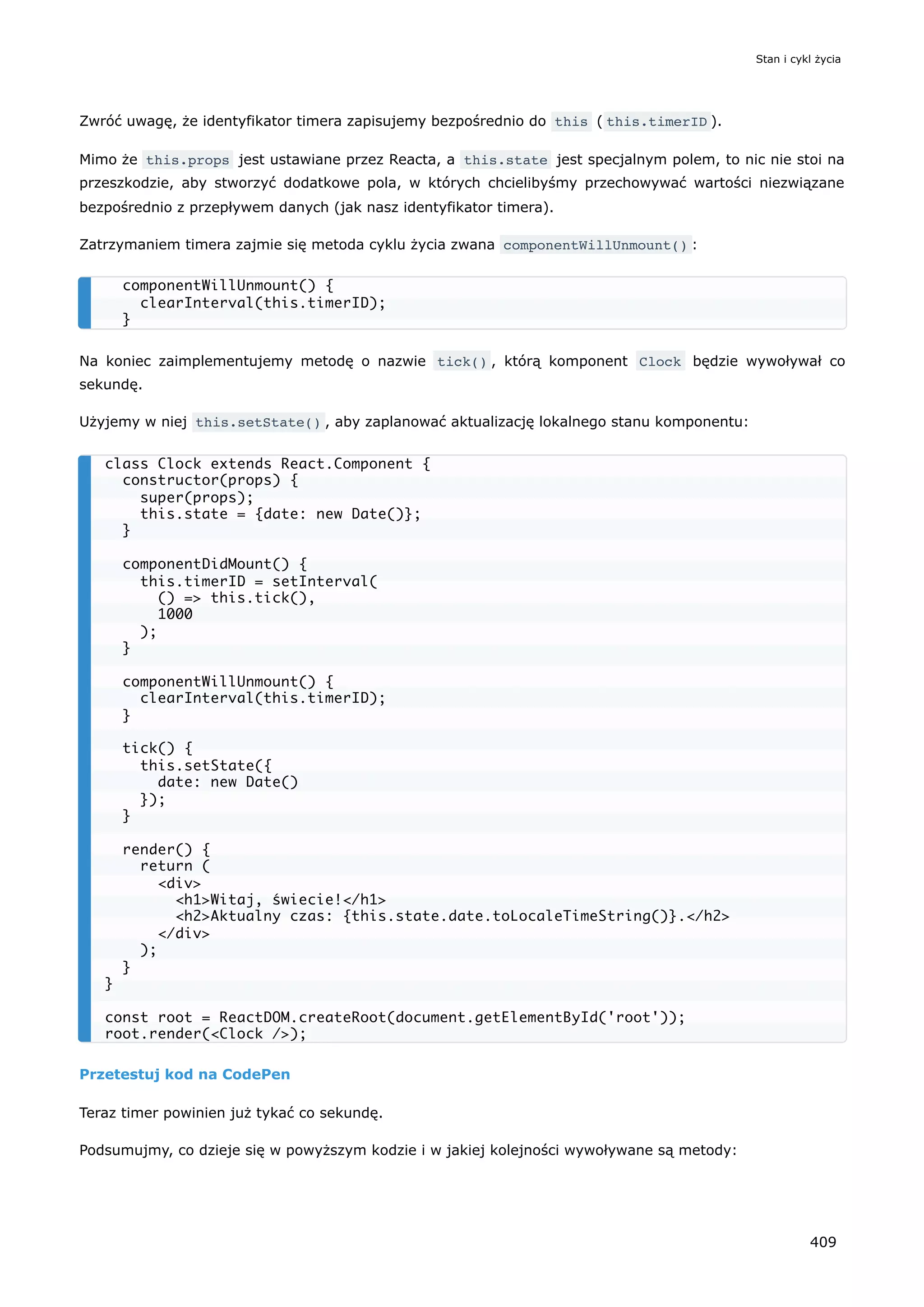 Zwróć uwagę, że identyfikator timera zapisujemy bezpośrednio do this ( this.timerID ).
Mimo że this.props jest ustawiane przez Reacta, a this.state jest specjalnym polem, to nic nie stoi na
przeszkodzie, aby stworzyć dodatkowe pola, w których chcielibyśmy przechowywać wartości niezwiązane
bezpośrednio z przepływem danych (jak nasz identyfikator timera).
Zatrzymaniem timera zajmie się metoda cyklu życia zwana componentWillUnmount() :
Na koniec zaimplementujemy metodę o nazwie tick() , którą komponent Clock będzie wywoływał co
sekundę.
Użyjemy w niej this.setState() , aby zaplanować aktualizację lokalnego stanu komponentu:
Przetestuj kod na CodePen
Teraz timer powinien już tykać co sekundę.
Podsumujmy, co dzieje się w powyższym kodzie i w jakiej kolejności wywoływane są metody:
componentWillUnmount() {
clearInterval(this.timerID);
}
class Clock extends React.Component {
constructor(props) {
super(props);
this.state = {date: new Date()};
}
componentDidMount() {
this.timerID = setInterval(
() => this.tick(),
1000
);
}
componentWillUnmount() {
clearInterval(this.timerID);
}
tick() {
this.setState({
date: new Date()
});
}
render() {
return (
<div>
<h1>Witaj, świecie!</h1>
<h2>Aktualny czas: {this.state.date.toLocaleTimeString()}.</h2>
</div>
);
}
}
const root = ReactDOM.createRoot(document.getElementById('root'));
root.render(<Clock />);
Stan i cykl życia
409
 