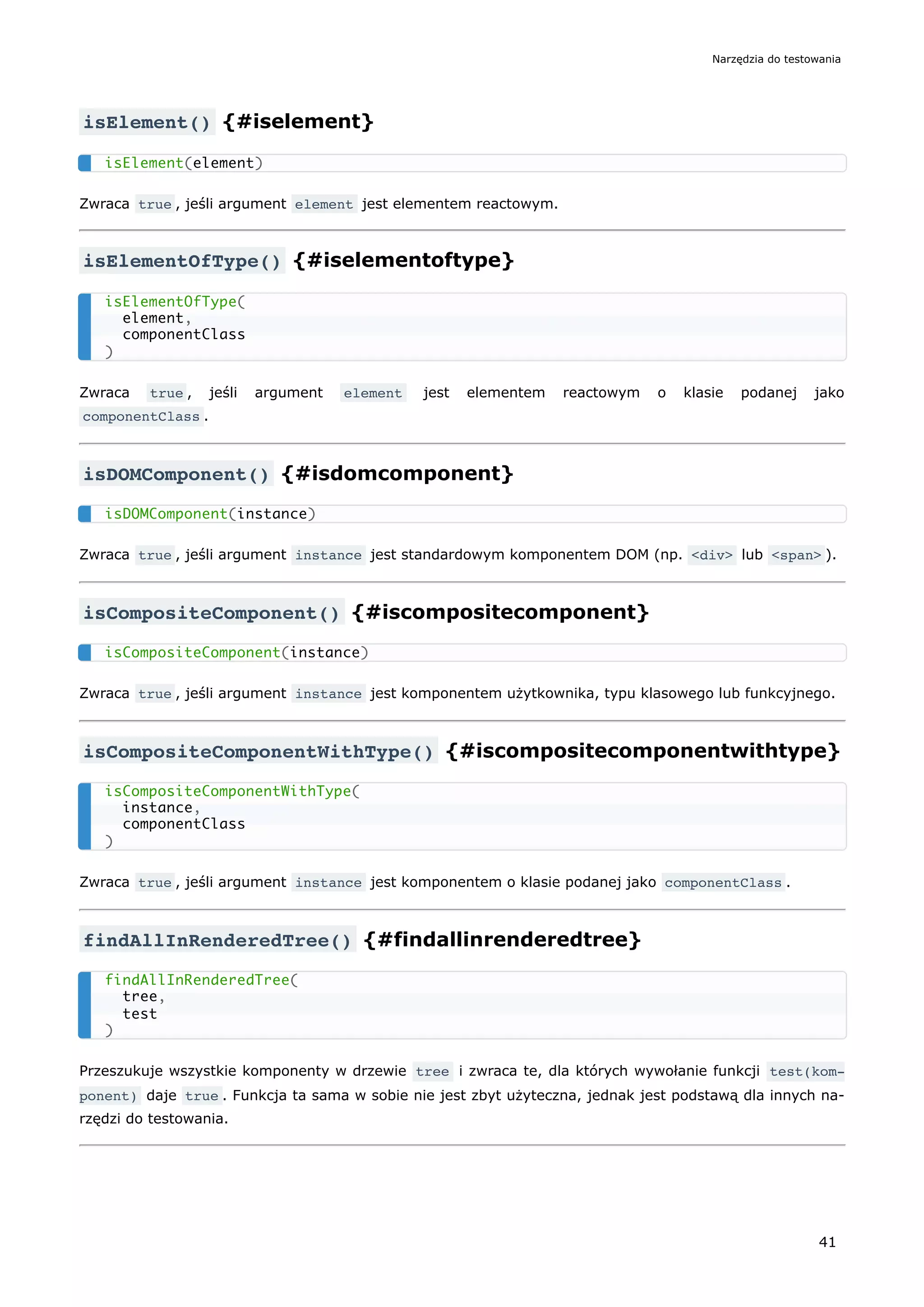 isElement() {#iselement}
Zwraca true , jeśli argument element jest elementem reactowym.
isElementOfType() {#iselementoftype}
Zwraca true , jeśli argument element jest elementem reactowym o klasie podanej jako
componentClass .
isDOMComponent() {#isdomcomponent}
Zwraca true , jeśli argument instance jest standardowym komponentem DOM (np. <div> lub <span> ).
isCompositeComponent() {#iscompositecomponent}
Zwraca true , jeśli argument instance jest komponentem użytkownika, typu klasowego lub funkcyjnego.
isCompositeComponentWithType() {#iscompositecomponentwithtype}
Zwraca true , jeśli argument instance jest komponentem o klasie podanej jako componentClass .
findAllInRenderedTree() {#findallinrenderedtree}
Przeszukuje wszystkie komponenty w drzewie tree i zwraca te, dla których wywołanie funkcji test(kom‐
ponent) daje true . Funkcja ta sama w sobie nie jest zbyt użyteczna, jednak jest podstawą dla innych na-
rzędzi do testowania.
isElement(element)
isElementOfType(
element,
componentClass
)
isDOMComponent(instance)
isCompositeComponent(instance)
isCompositeComponentWithType(
instance,
componentClass
)
findAllInRenderedTree(
tree,
test
)
Narzędzia do testowania
41
 