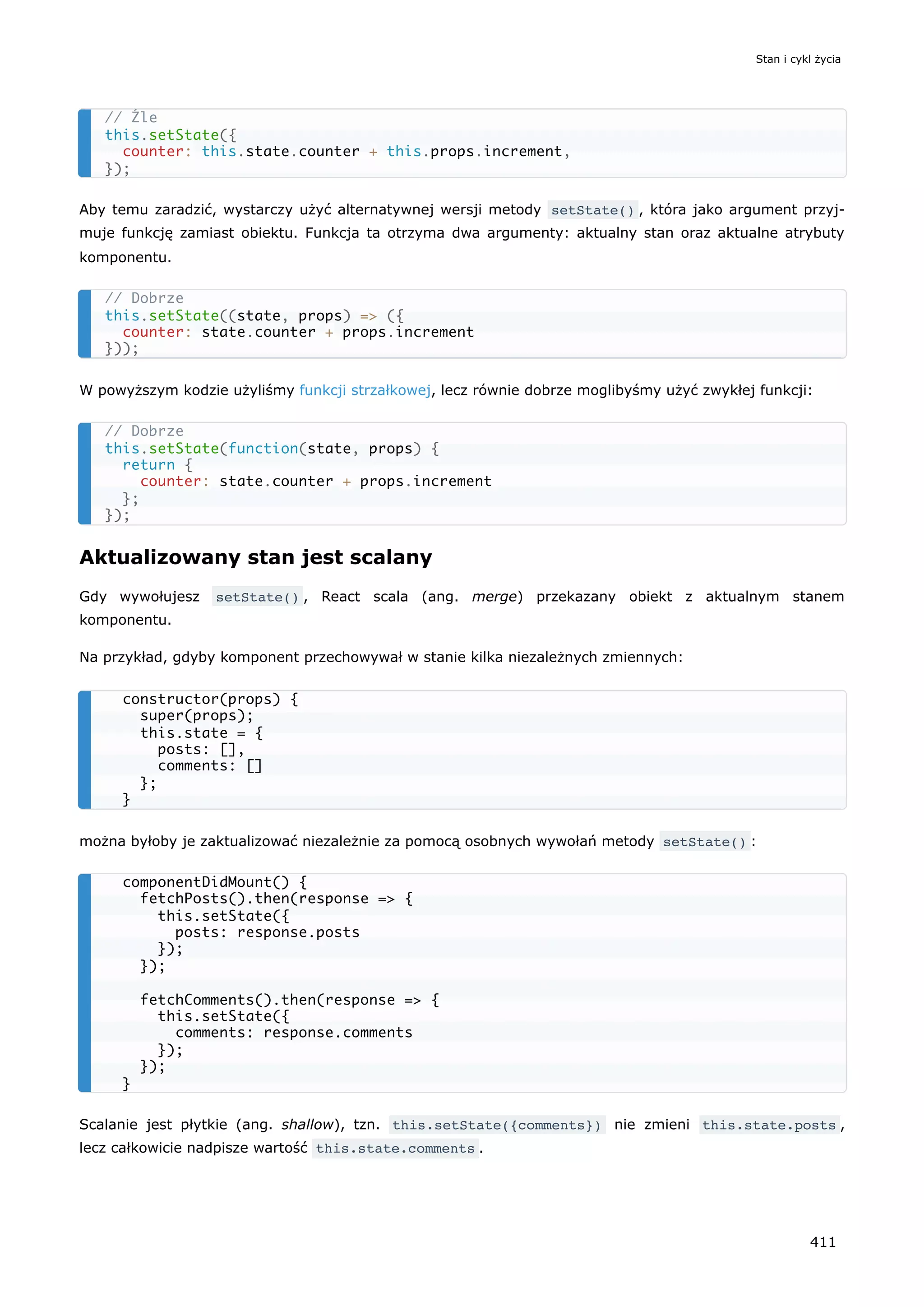 Aby temu zaradzić, wystarczy użyć alternatywnej wersji metody setState() , która jako argument przyj-
muje funkcję zamiast obiektu. Funkcja ta otrzyma dwa argumenty: aktualny stan oraz aktualne atrybuty
komponentu.
W powyższym kodzie użyliśmy funkcji strzałkowej, lecz równie dobrze moglibyśmy użyć zwykłej funkcji:
Aktualizowany stan jest scalany
Gdy wywołujesz setState() , React scala (ang. merge) przekazany obiekt z aktualnym stanem
komponentu.
Na przykład, gdyby komponent przechowywał w stanie kilka niezależnych zmiennych:
można byłoby je zaktualizować niezależnie za pomocą osobnych wywołań metody setState() :
Scalanie jest płytkie (ang. shallow), tzn. this.setState({comments}) nie zmieni this.state.posts ,
lecz całkowicie nadpisze wartość this.state.comments .
// Źle
this.setState({
counter: this.state.counter + this.props.increment,
});
// Dobrze
this.setState((state, props) => ({
counter: state.counter + props.increment
}));
// Dobrze
this.setState(function(state, props) {
return {
counter: state.counter + props.increment
};
});
constructor(props) {
super(props);
this.state = {
posts: [],
comments: []
};
}
componentDidMount() {
fetchPosts().then(response => {
this.setState({
posts: response.posts
});
});
fetchComments().then(response => {
this.setState({
comments: response.comments
});
});
}
Stan i cykl życia
411
 