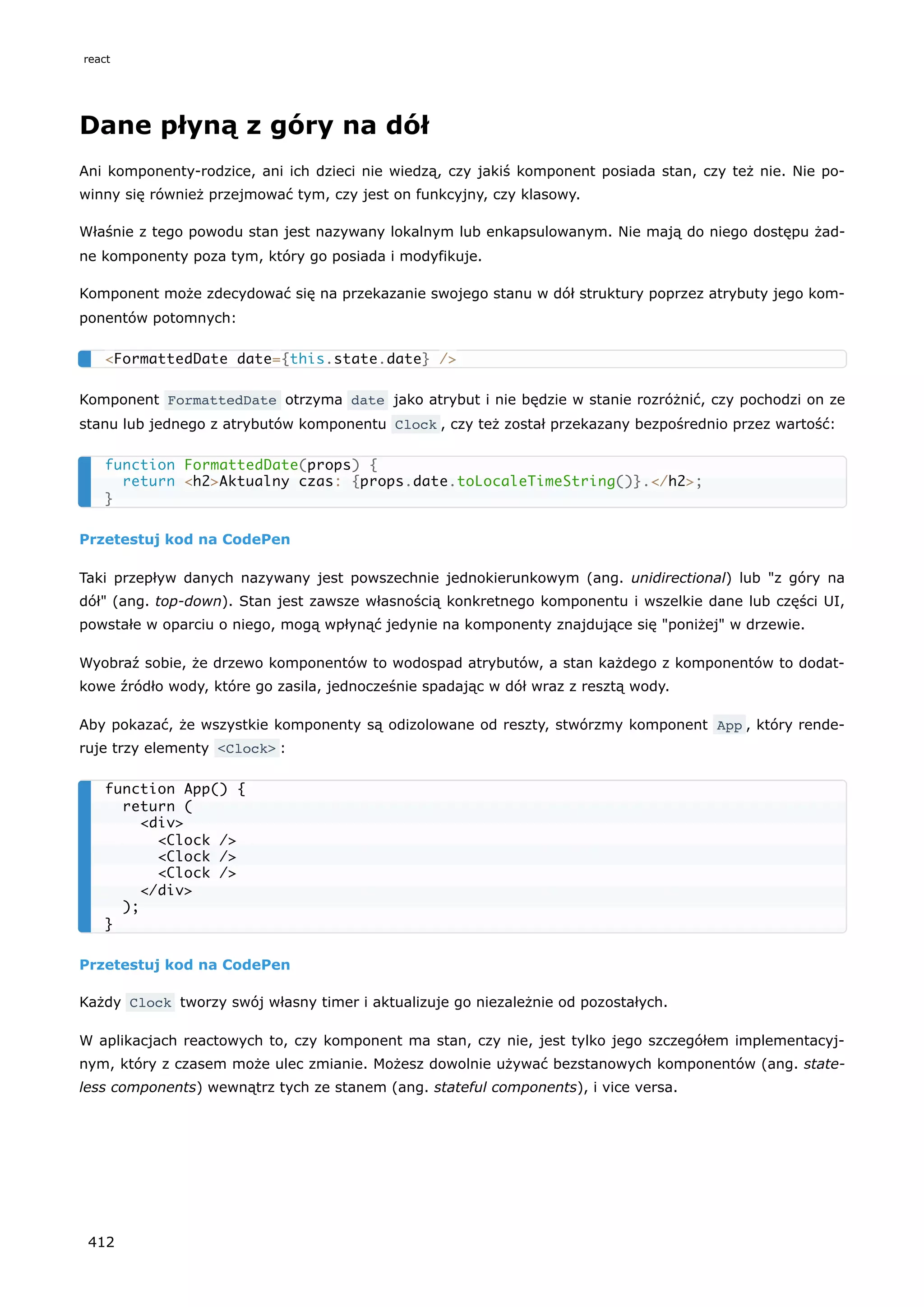 Dane płyną z góry na dół
Ani komponenty-rodzice, ani ich dzieci nie wiedzą, czy jakiś komponent posiada stan, czy też nie. Nie po-
winny się również przejmować tym, czy jest on funkcyjny, czy klasowy.
Właśnie z tego powodu stan jest nazywany lokalnym lub enkapsulowanym. Nie mają do niego dostępu żad-
ne komponenty poza tym, który go posiada i modyfikuje.
Komponent może zdecydować się na przekazanie swojego stanu w dół struktury poprzez atrybuty jego kom-
ponentów potomnych:
Komponent FormattedDate otrzyma date jako atrybut i nie będzie w stanie rozróżnić, czy pochodzi on ze
stanu lub jednego z atrybutów komponentu Clock , czy też został przekazany bezpośrednio przez wartość:
Przetestuj kod na CodePen
Taki przepływ danych nazywany jest powszechnie jednokierunkowym (ang. unidirectional) lub "z góry na
dół" (ang. top-down). Stan jest zawsze własnością konkretnego komponentu i wszelkie dane lub części UI,
powstałe w oparciu o niego, mogą wpłynąć jedynie na komponenty znajdujące się "poniżej" w drzewie.
Wyobraź sobie, że drzewo komponentów to wodospad atrybutów, a stan każdego z komponentów to dodat-
kowe źródło wody, które go zasila, jednocześnie spadając w dół wraz z resztą wody.
Aby pokazać, że wszystkie komponenty są odizolowane od reszty, stwórzmy komponent App , który rende-
ruje trzy elementy <Clock> :
Przetestuj kod na CodePen
Każdy Clock tworzy swój własny timer i aktualizuje go niezależnie od pozostałych.
W aplikacjach reactowych to, czy komponent ma stan, czy nie, jest tylko jego szczegółem implementacyj-
nym, który z czasem może ulec zmianie. Możesz dowolnie używać bezstanowych komponentów (ang. state-
less components) wewnątrz tych ze stanem (ang. stateful components), i vice versa.
<FormattedDate date={this.state.date} />
function FormattedDate(props) {
return <h2>Aktualny czas: {props.date.toLocaleTimeString()}.</h2>;
}
function App() {
return (
<div>
<Clock />
<Clock />
<Clock />
</div>
);
}
react
412
 