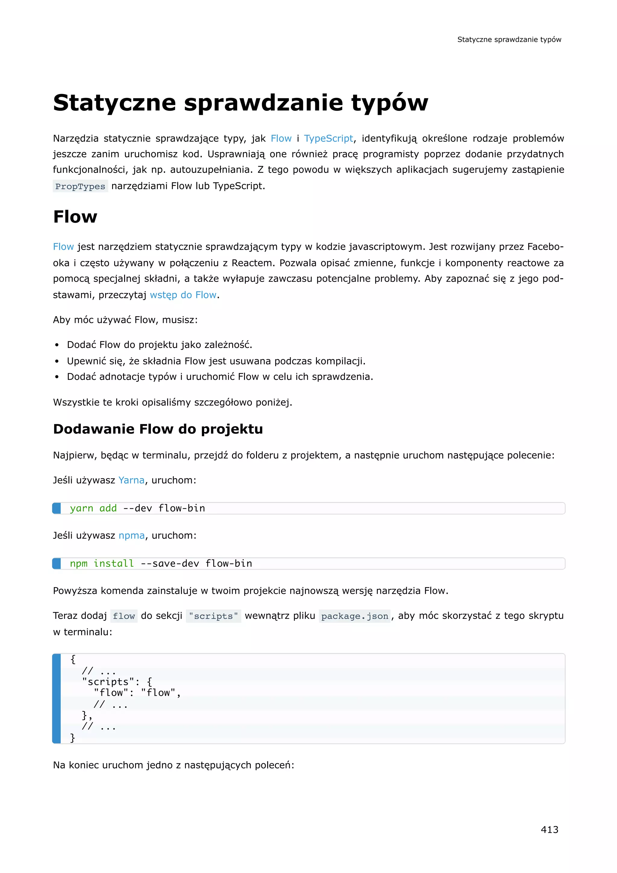 Statyczne sprawdzanie typów
Narzędzia statycznie sprawdzające typy, jak Flow i TypeScript, identyfikują określone rodzaje problemów
jeszcze zanim uruchomisz kod. Usprawniają one również pracę programisty poprzez dodanie przydatnych
funkcjonalności, jak np. autouzupełniania. Z tego powodu w większych aplikacjach sugerujemy zastąpienie
PropTypes narzędziami Flow lub TypeScript.
Flow
Flow jest narzędziem statycznie sprawdzającym typy w kodzie javascriptowym. Jest rozwijany przez Facebo-
oka i często używany w połączeniu z Reactem. Pozwala opisać zmienne, funkcje i komponenty reactowe za
pomocą specjalnej składni, a także wyłapuje zawczasu potencjalne problemy. Aby zapoznać się z jego pod-
stawami, przeczytaj wstęp do Flow.
Aby móc używać Flow, musisz:
Dodać Flow do projektu jako zależność.
Upewnić się, że składnia Flow jest usuwana podczas kompilacji.
Dodać adnotacje typów i uruchomić Flow w celu ich sprawdzenia.
Wszystkie te kroki opisaliśmy szczegółowo poniżej.
Dodawanie Flow do projektu
Najpierw, będąc w terminalu, przejdź do folderu z projektem, a następnie uruchom następujące polecenie:
Jeśli używasz Yarna, uruchom:
Jeśli używasz npma, uruchom:
Powyższa komenda zainstaluje w twoim projekcie najnowszą wersję narzędzia Flow.
Teraz dodaj flow do sekcji "scripts" wewnątrz pliku package.json , aby móc skorzystać z tego skryptu
w terminalu:
Na koniec uruchom jedno z następujących poleceń:
yarn add --dev flow-bin
npm install --save-dev flow-bin
{
// ...
"scripts": {
"flow": "flow",
// ...
},
// ...
}
Statyczne sprawdzanie typów
413
 
