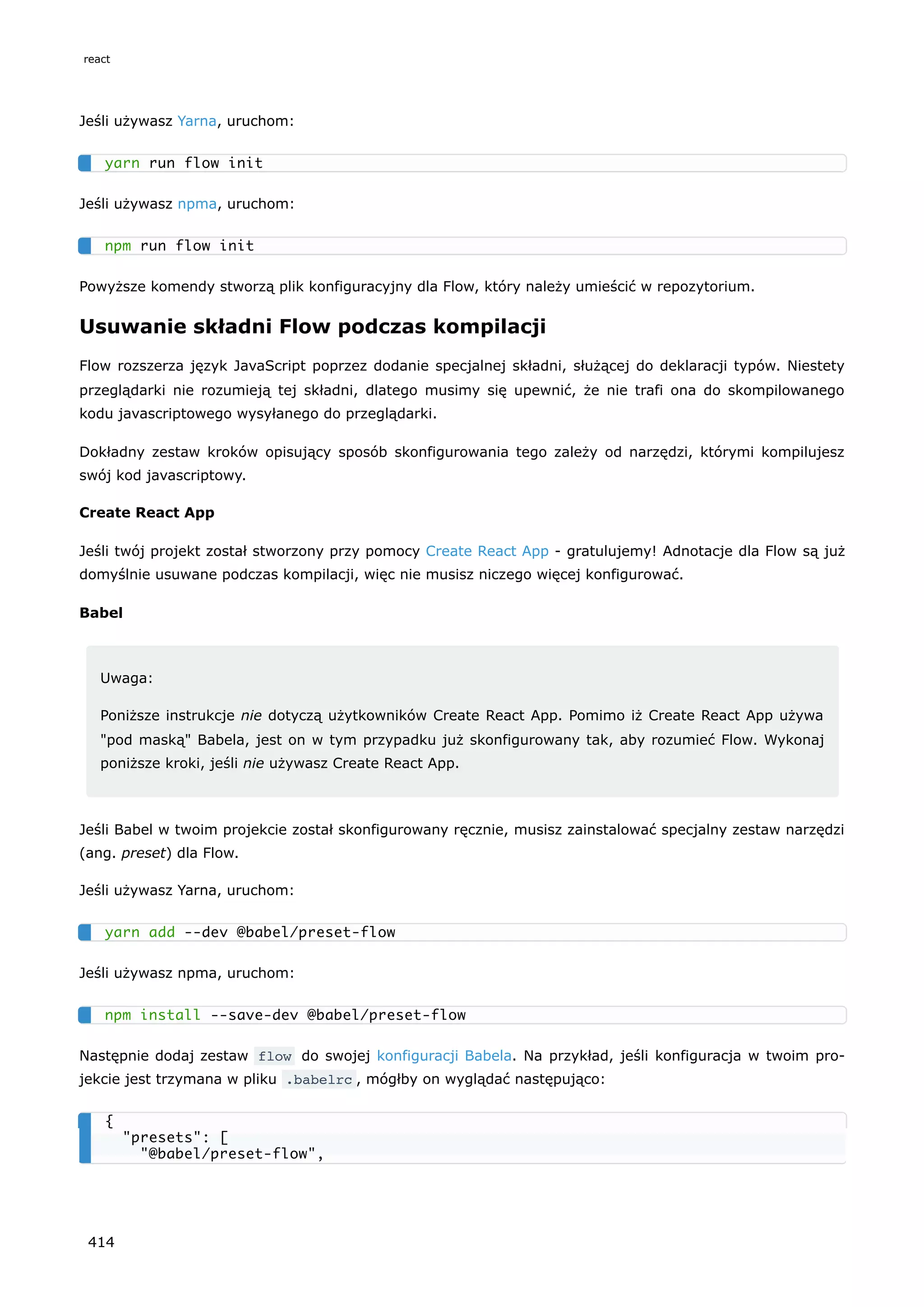 Jeśli używasz Yarna, uruchom:
Jeśli używasz npma, uruchom:
Powyższe komendy stworzą plik konfiguracyjny dla Flow, który należy umieścić w repozytorium.
Usuwanie składni Flow podczas kompilacji
Flow rozszerza język JavaScript poprzez dodanie specjalnej składni, służącej do deklaracji typów. Niestety
przeglądarki nie rozumieją tej składni, dlatego musimy się upewnić, że nie trafi ona do skompilowanego
kodu javascriptowego wysyłanego do przeglądarki.
Dokładny zestaw kroków opisujący sposób skonfigurowania tego zależy od narzędzi, którymi kompilujesz
swój kod javascriptowy.
Create React App
Jeśli twój projekt został stworzony przy pomocy Create React App - gratulujemy! Adnotacje dla Flow są już
domyślnie usuwane podczas kompilacji, więc nie musisz niczego więcej konfigurować.
Babel
Uwaga:
Poniższe instrukcje nie dotyczą użytkowników Create React App. Pomimo iż Create React App używa
"pod maską" Babela, jest on w tym przypadku już skonfigurowany tak, aby rozumieć Flow. Wykonaj
poniższe kroki, jeśli nie używasz Create React App.
Jeśli Babel w twoim projekcie został skonfigurowany ręcznie, musisz zainstalować specjalny zestaw narzędzi
(ang. preset) dla Flow.
Jeśli używasz Yarna, uruchom:
Jeśli używasz npma, uruchom:
Następnie dodaj zestaw flow do swojej konfiguracji Babela. Na przykład, jeśli konfiguracja w twoim pro-
jekcie jest trzymana w pliku .babelrc , mógłby on wyglądać następująco:
yarn run flow init
npm run flow init
yarn add --dev @babel/preset-flow
npm install --save-dev @babel/preset-flow
{
"presets": [
"@babel/preset-flow",
react
414
 