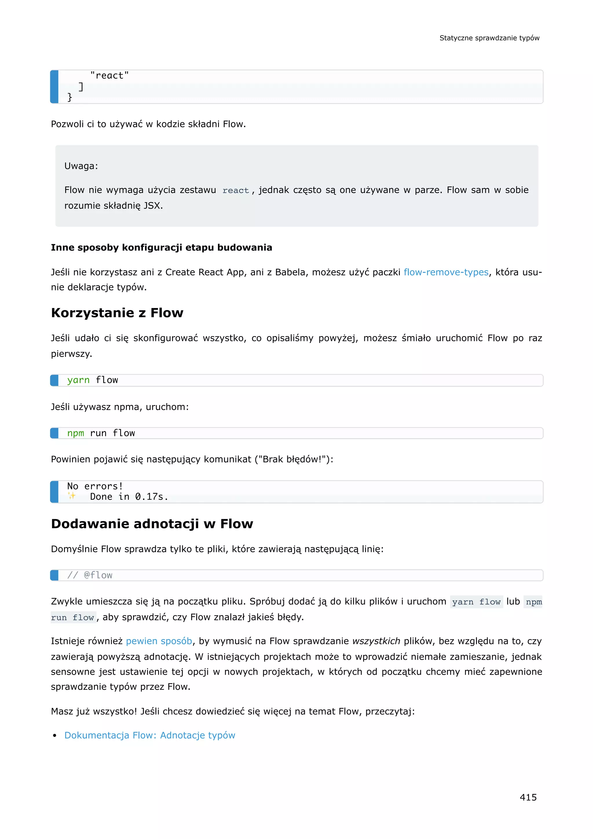 Pozwoli ci to używać w kodzie składni Flow.
Uwaga:
Flow nie wymaga użycia zestawu react , jednak często są one używane w parze. Flow sam w sobie
rozumie składnię JSX.
Inne sposoby konfiguracji etapu budowania
Jeśli nie korzystasz ani z Create React App, ani z Babela, możesz użyć paczki flow-remove-types, która usu-
nie deklaracje typów.
Korzystanie z Flow
Jeśli udało ci się skonfigurować wszystko, co opisaliśmy powyżej, możesz śmiało uruchomić Flow po raz
pierwszy.
Jeśli używasz npma, uruchom:
Powinien pojawić się następujący komunikat ("Brak błędów!"):
Dodawanie adnotacji w Flow
Domyślnie Flow sprawdza tylko te pliki, które zawierają następującą linię:
Zwykle umieszcza się ją na początku pliku. Spróbuj dodać ją do kilku plików i uruchom yarn flow lub npm
run flow , aby sprawdzić, czy Flow znalazł jakieś błędy.
Istnieje również pewien sposób, by wymusić na Flow sprawdzanie wszystkich plików, bez względu na to, czy
zawierają powyższą adnotację. W istniejących projektach może to wprowadzić niemałe zamieszanie, jednak
sensowne jest ustawienie tej opcji w nowych projektach, w których od początku chcemy mieć zapewnione
sprawdzanie typów przez Flow.
Masz już wszystko! Jeśli chcesz dowiedzieć się więcej na temat Flow, przeczytaj:
Dokumentacja Flow: Adnotacje typów
"react"
]
}
yarn flow
npm run flow
No errors!
✨ Done in 0.17s.
// @flow
Statyczne sprawdzanie typów
415
 