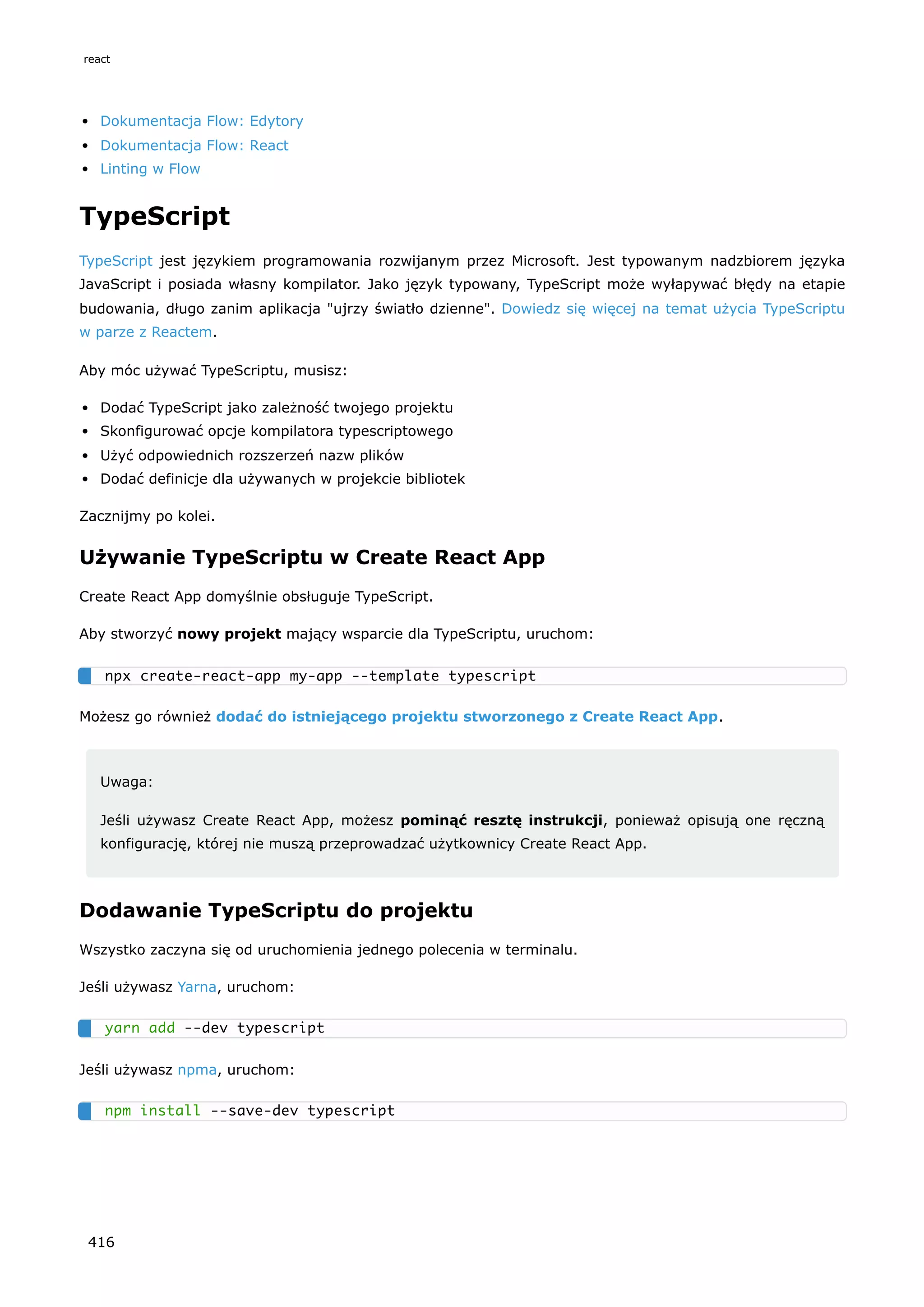 Dokumentacja Flow: Edytory
Dokumentacja Flow: React
Linting w Flow
TypeScript
TypeScript jest językiem programowania rozwijanym przez Microsoft. Jest typowanym nadzbiorem języka
JavaScript i posiada własny kompilator. Jako język typowany, TypeScript może wyłapywać błędy na etapie
budowania, długo zanim aplikacja "ujrzy światło dzienne". Dowiedz się więcej na temat użycia TypeScriptu
w parze z Reactem.
Aby móc używać TypeScriptu, musisz:
Dodać TypeScript jako zależność twojego projektu
Skonfigurować opcje kompilatora typescriptowego
Użyć odpowiednich rozszerzeń nazw plików
Dodać definicje dla używanych w projekcie bibliotek
Zacznijmy po kolei.
Używanie TypeScriptu w Create React App
Create React App domyślnie obsługuje TypeScript.
Aby stworzyć nowy projekt mający wsparcie dla TypeScriptu, uruchom:
Możesz go również dodać do istniejącego projektu stworzonego z Create React App.
Uwaga:
Jeśli używasz Create React App, możesz pominąć resztę instrukcji, ponieważ opisują one ręczną
konfigurację, której nie muszą przeprowadzać użytkownicy Create React App.
Dodawanie TypeScriptu do projektu
Wszystko zaczyna się od uruchomienia jednego polecenia w terminalu.
Jeśli używasz Yarna, uruchom:
Jeśli używasz npma, uruchom:
npx create-react-app my-app --template typescript
yarn add --dev typescript
npm install --save-dev typescript
react
416
 