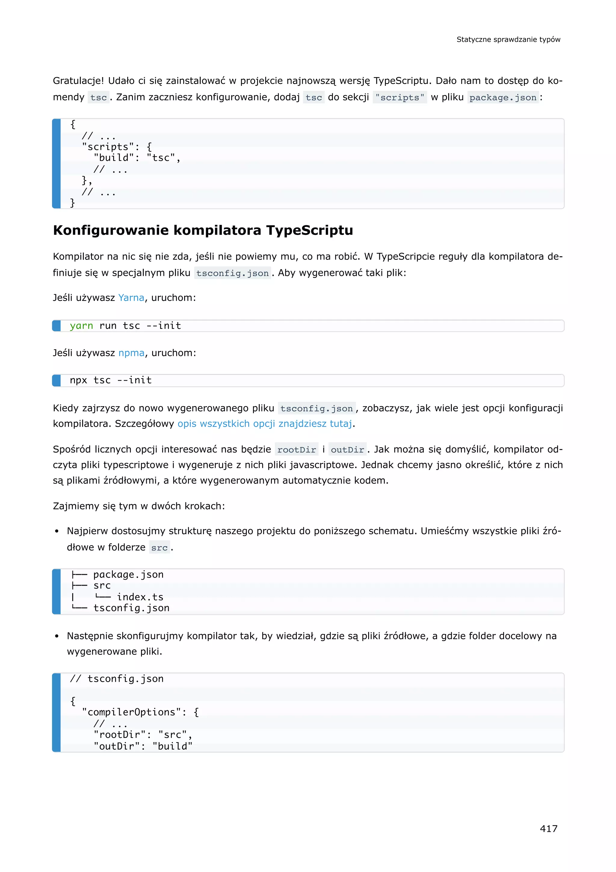 Gratulacje! Udało ci się zainstalować w projekcie najnowszą wersję TypeScriptu. Dało nam to dostęp do ko-
mendy tsc . Zanim zaczniesz konfigurowanie, dodaj tsc do sekcji "scripts" w pliku package.json :
Konfigurowanie kompilatora TypeScriptu
Kompilator na nic się nie zda, jeśli nie powiemy mu, co ma robić. W TypeScripcie reguły dla kompilatora de-
finiuje się w specjalnym pliku tsconfig.json . Aby wygenerować taki plik:
Jeśli używasz Yarna, uruchom:
Jeśli używasz npma, uruchom:
Kiedy zajrzysz do nowo wygenerowanego pliku tsconfig.json , zobaczysz, jak wiele jest opcji konfiguracji
kompilatora. Szczegółowy opis wszystkich opcji znajdziesz tutaj.
Spośród licznych opcji interesować nas będzie rootDir i outDir . Jak można się domyślić, kompilator od-
czyta pliki typescriptowe i wygeneruje z nich pliki javascriptowe. Jednak chcemy jasno określić, które z nich
są plikami źródłowymi, a które wygenerowanym automatycznie kodem.
Zajmiemy się tym w dwóch krokach:
Najpierw dostosujmy strukturę naszego projektu do poniższego schematu. Umieśćmy wszystkie pliki źró-
dłowe w folderze src .
Następnie skonfigurujmy kompilator tak, by wiedział, gdzie są pliki źródłowe, a gdzie folder docelowy na
wygenerowane pliki.
{
// ...
"scripts": {
"build": "tsc",
// ...
},
// ...
}
yarn run tsc --init
npx tsc --init
├── package.json
├── src
│ └── index.ts
└── tsconfig.json
// tsconfig.json
{
"compilerOptions": {
// ...
"rootDir": "src",
"outDir": "build"
Statyczne sprawdzanie typów
417
 
