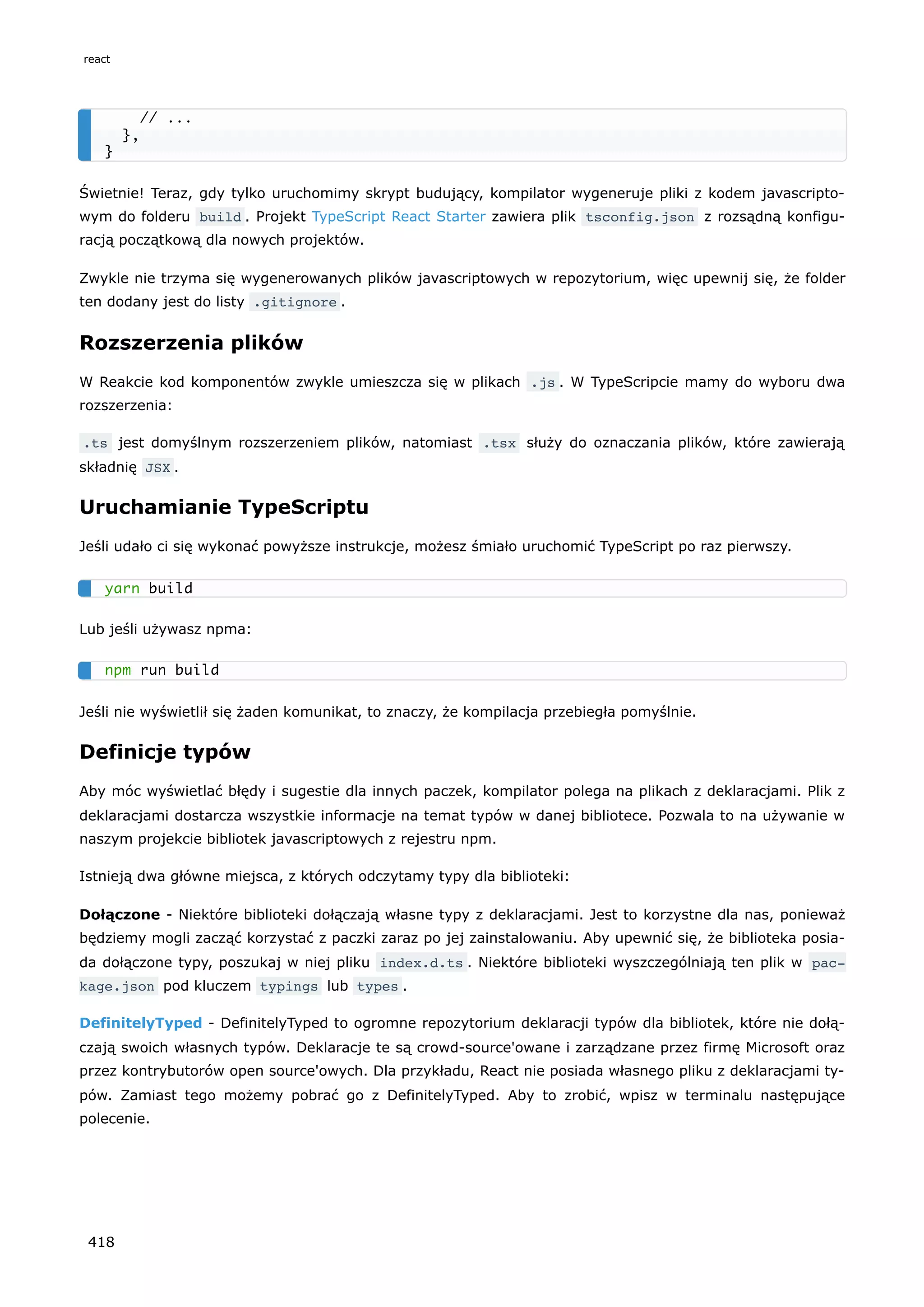 Świetnie! Teraz, gdy tylko uruchomimy skrypt budujący, kompilator wygeneruje pliki z kodem javascripto-
wym do folderu build . Projekt TypeScript React Starter zawiera plik tsconfig.json z rozsądną konfigu-
racją początkową dla nowych projektów.
Zwykle nie trzyma się wygenerowanych plików javascriptowych w repozytorium, więc upewnij się, że folder
ten dodany jest do listy .gitignore .
Rozszerzenia plików
W Reakcie kod komponentów zwykle umieszcza się w plikach .js . W TypeScripcie mamy do wyboru dwa
rozszerzenia:
.ts jest domyślnym rozszerzeniem plików, natomiast .tsx służy do oznaczania plików, które zawierają
składnię JSX .
Uruchamianie TypeScriptu
Jeśli udało ci się wykonać powyższe instrukcje, możesz śmiało uruchomić TypeScript po raz pierwszy.
Lub jeśli używasz npma:
Jeśli nie wyświetlił się żaden komunikat, to znaczy, że kompilacja przebiegła pomyślnie.
Definicje typów
Aby móc wyświetlać błędy i sugestie dla innych paczek, kompilator polega na plikach z deklaracjami. Plik z
deklaracjami dostarcza wszystkie informacje na temat typów w danej bibliotece. Pozwala to na używanie w
naszym projekcie bibliotek javascriptowych z rejestru npm.
Istnieją dwa główne miejsca, z których odczytamy typy dla biblioteki:
Dołączone - Niektóre biblioteki dołączają własne typy z deklaracjami. Jest to korzystne dla nas, ponieważ
będziemy mogli zacząć korzystać z paczki zaraz po jej zainstalowaniu. Aby upewnić się, że biblioteka posia-
da dołączone typy, poszukaj w niej pliku index.d.ts . Niektóre biblioteki wyszczególniają ten plik w pac‐
kage.json pod kluczem typings lub types .
DefinitelyTyped - DefinitelyTyped to ogromne repozytorium deklaracji typów dla bibliotek, które nie dołą-
czają swoich własnych typów. Deklaracje te są crowd-source'owane i zarządzane przez firmę Microsoft oraz
przez kontrybutorów open source'owych. Dla przykładu, React nie posiada własnego pliku z deklaracjami ty-
pów. Zamiast tego możemy pobrać go z DefinitelyTyped. Aby to zrobić, wpisz w terminalu następujące
polecenie.
// ...
},
}
yarn build
npm run build
react
418
 