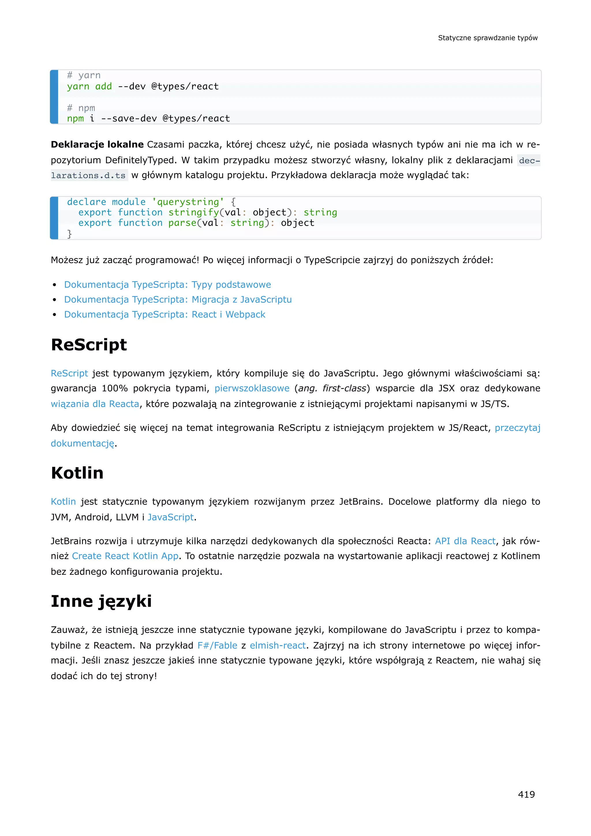 Deklaracje lokalne Czasami paczka, której chcesz użyć, nie posiada własnych typów ani nie ma ich w re-
pozytorium DefinitelyTyped. W takim przypadku możesz stworzyć własny, lokalny plik z deklaracjami dec‐
larations.d.ts w głównym katalogu projektu. Przykładowa deklaracja może wyglądać tak:
Możesz już zacząć programować! Po więcej informacji o TypeScripcie zajrzyj do poniższych źródeł:
Dokumentacja TypeScripta: Typy podstawowe
Dokumentacja TypeScripta: Migracja z JavaScriptu
Dokumentacja TypeScripta: React i Webpack
ReScript
ReScript jest typowanym językiem, który kompiluje się do JavaScriptu. Jego głównymi właściwościami są:
gwarancja 100% pokrycia typami, pierwszoklasowe (ang. first-class) wsparcie dla JSX oraz dedykowane
wiązania dla Reacta, które pozwalają na zintegrowanie z istniejącymi projektami napisanymi w JS/TS.
Aby dowiedzieć się więcej na temat integrowania ReScriptu z istniejącym projektem w JS/React, przeczytaj
dokumentację.
Kotlin
Kotlin jest statycznie typowanym językiem rozwijanym przez JetBrains. Docelowe platformy dla niego to
JVM, Android, LLVM i JavaScript.
JetBrains rozwija i utrzymuje kilka narzędzi dedykowanych dla społeczności Reacta: API dla React, jak rów-
nież Create React Kotlin App. To ostatnie narzędzie pozwala na wystartowanie aplikacji reactowej z Kotlinem
bez żadnego konfigurowania projektu.
Inne języki
Zauważ, że istnieją jeszcze inne statycznie typowane języki, kompilowane do JavaScriptu i przez to kompa-
tybilne z Reactem. Na przykład F#/Fable z elmish-react. Zajrzyj na ich strony internetowe po więcej infor-
macji. Jeśli znasz jeszcze jakieś inne statycznie typowane języki, które współgrają z Reactem, nie wahaj się
dodać ich do tej strony!
# yarn
yarn add --dev @types/react
# npm
npm i --save-dev @types/react
declare module 'querystring' {
export function stringify(val: object): string
export function parse(val: string): object
}
Statyczne sprawdzanie typów
419
 