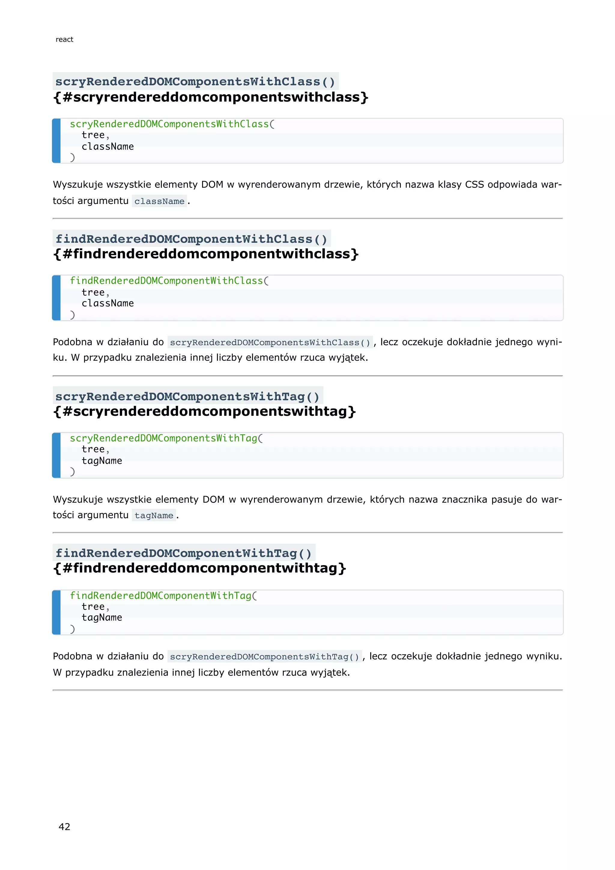 scryRenderedDOMComponentsWithClass()
{#scryrendereddomcomponentswithclass}
Wyszukuje wszystkie elementy DOM w wyrenderowanym drzewie, których nazwa klasy CSS odpowiada war-
tości argumentu className .
findRenderedDOMComponentWithClass()
{#findrendereddomcomponentwithclass}
Podobna w działaniu do scryRenderedDOMComponentsWithClass() , lecz oczekuje dokładnie jednego wyni-
ku. W przypadku znalezienia innej liczby elementów rzuca wyjątek.
scryRenderedDOMComponentsWithTag()
{#scryrendereddomcomponentswithtag}
Wyszukuje wszystkie elementy DOM w wyrenderowanym drzewie, których nazwa znacznika pasuje do war-
tości argumentu tagName .
findRenderedDOMComponentWithTag()
{#findrendereddomcomponentwithtag}
Podobna w działaniu do scryRenderedDOMComponentsWithTag() , lecz oczekuje dokładnie jednego wyniku.
W przypadku znalezienia innej liczby elementów rzuca wyjątek.
scryRenderedDOMComponentsWithClass(
tree,
className
)
findRenderedDOMComponentWithClass(
tree,
className
)
scryRenderedDOMComponentsWithTag(
tree,
tagName
)
findRenderedDOMComponentWithTag(
tree,
tagName
)
react
42
 
