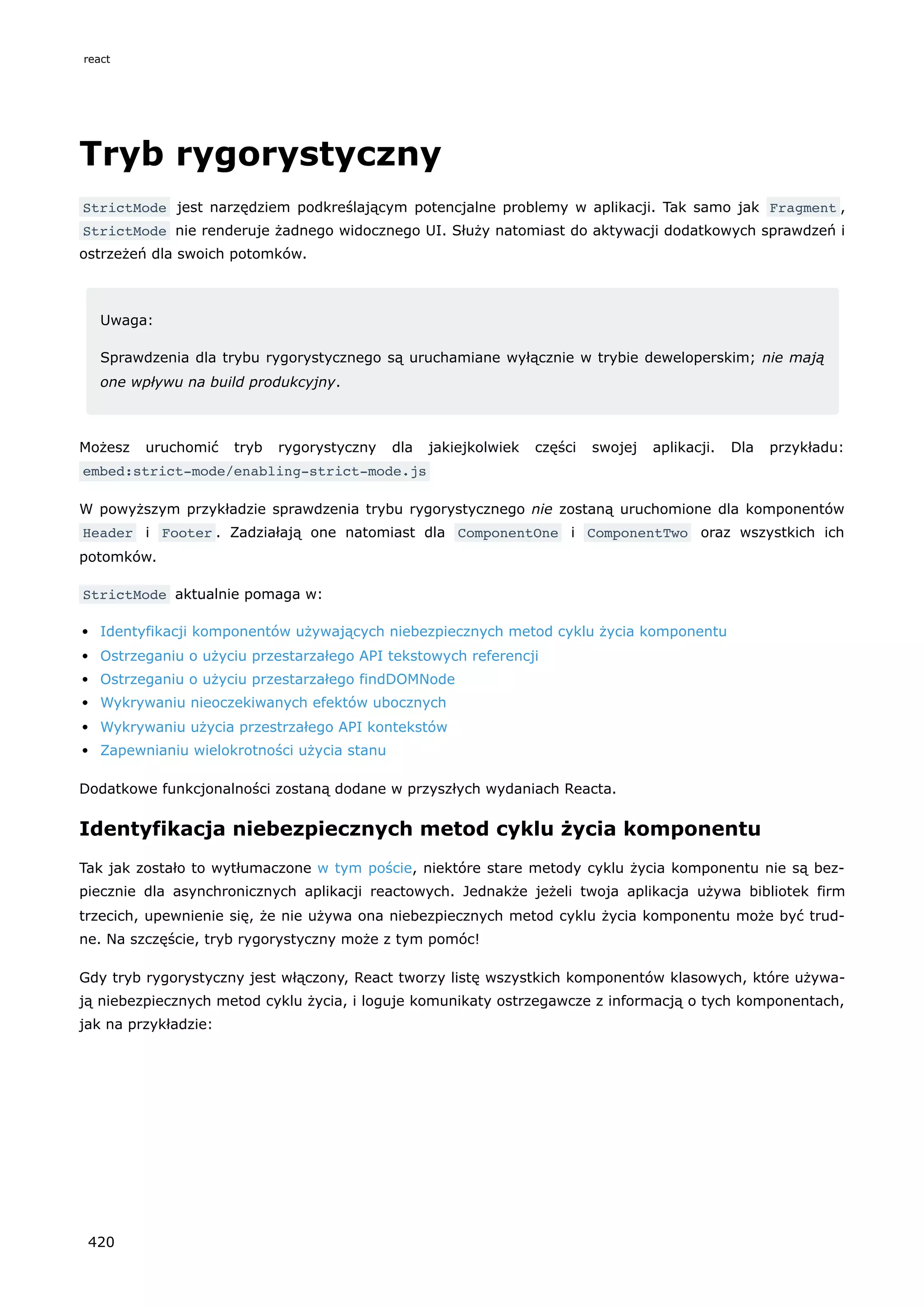 Tryb rygorystyczny
StrictMode jest narzędziem podkreślającym potencjalne problemy w aplikacji. Tak samo jak Fragment ,
StrictMode nie renderuje żadnego widocznego UI. Służy natomiast do aktywacji dodatkowych sprawdzeń i
ostrzeżeń dla swoich potomków.
Uwaga:
Sprawdzenia dla trybu rygorystycznego są uruchamiane wyłącznie w trybie deweloperskim; nie mają
one wpływu na build produkcyjny.
Możesz uruchomić tryb rygorystyczny dla jakiejkolwiek części swojej aplikacji. Dla przykładu:
embed:strict-mode/enabling-strict-mode.js
W powyższym przykładzie sprawdzenia trybu rygorystycznego nie zostaną uruchomione dla komponentów
Header i Footer . Zadziałają one natomiast dla ComponentOne i ComponentTwo oraz wszystkich ich
potomków.
StrictMode aktualnie pomaga w:
Identyfikacji komponentów używających niebezpiecznych metod cyklu życia komponentu
Ostrzeganiu o użyciu przestarzałego API tekstowych referencji
Ostrzeganiu o użyciu przestarzałego findDOMNode
Wykrywaniu nieoczekiwanych efektów ubocznych
Wykrywaniu użycia przestrzałego API kontekstów
Zapewnianiu wielokrotności użycia stanu
Dodatkowe funkcjonalności zostaną dodane w przyszłych wydaniach Reacta.
Identyfikacja niebezpiecznych metod cyklu życia komponentu
Tak jak zostało to wytłumaczone w tym poście, niektóre stare metody cyklu życia komponentu nie są bez-
piecznie dla asynchronicznych aplikacji reactowych. Jednakże jeżeli twoja aplikacja używa bibliotek firm
trzecich, upewnienie się, że nie używa ona niebezpiecznych metod cyklu życia komponentu może być trud-
ne. Na szczęście, tryb rygorystyczny może z tym pomóc!
Gdy tryb rygorystyczny jest włączony, React tworzy listę wszystkich komponentów klasowych, które używa-
ją niebezpiecznych metod cyklu życia, i loguje komunikaty ostrzegawcze z informacją o tych komponentach,
jak na przykładzie:
react
420
 