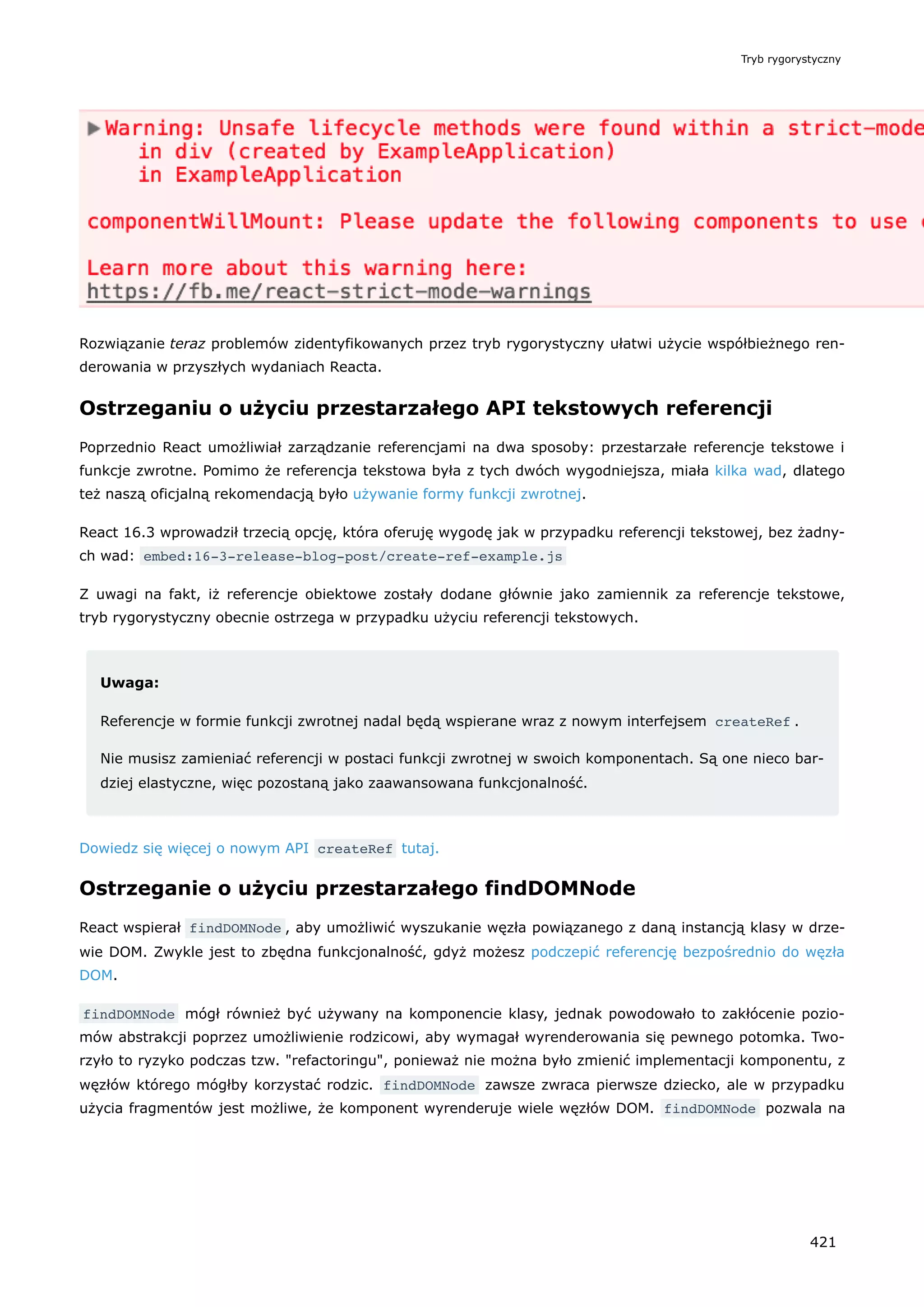 Rozwiązanie teraz problemów zidentyfikowanych przez tryb rygorystyczny ułatwi użycie współbieżnego ren-
derowania w przyszłych wydaniach Reacta.
Ostrzeganiu o użyciu przestarzałego API tekstowych referencji
Poprzednio React umożliwiał zarządzanie referencjami na dwa sposoby: przestarzałe referencje tekstowe i
funkcje zwrotne. Pomimo że referencja tekstowa była z tych dwóch wygodniejsza, miała kilka wad, dlatego
też naszą oficjalną rekomendacją było używanie formy funkcji zwrotnej.
React 16.3 wprowadził trzecią opcję, która oferuję wygodę jak w przypadku referencji tekstowej, bez żadny-
ch wad: embed:16-3-release-blog-post/create-ref-example.js
Z uwagi na fakt, iż referencje obiektowe zostały dodane głównie jako zamiennik za referencje tekstowe,
tryb rygorystyczny obecnie ostrzega w przypadku użyciu referencji tekstowych.
Uwaga:
Referencje w formie funkcji zwrotnej nadal będą wspierane wraz z nowym interfejsem createRef .
Nie musisz zamieniać referencji w postaci funkcji zwrotnej w swoich komponentach. Są one nieco bar-
dziej elastyczne, więc pozostaną jako zaawansowana funkcjonalność.
Dowiedz się więcej o nowym API createRef tutaj.
Ostrzeganie o użyciu przestarzałego findDOMNode
React wspierał findDOMNode , aby umożliwić wyszukanie węzła powiązanego z daną instancją klasy w drze-
wie DOM. Zwykle jest to zbędna funkcjonalność, gdyż możesz podczepić referencję bezpośrednio do węzła
DOM.
findDOMNode mógł również być używany na komponencie klasy, jednak powodowało to zakłócenie pozio-
mów abstrakcji poprzez umożliwienie rodzicowi, aby wymagał wyrenderowania się pewnego potomka. Two-
rzyło to ryzyko podczas tzw. "refactoringu", ponieważ nie można było zmienić implementacji komponentu, z
węzłów którego mógłby korzystać rodzic. findDOMNode zawsze zwraca pierwsze dziecko, ale w przypadku
użycia fragmentów jest możliwe, że komponent wyrenderuje wiele węzłów DOM. findDOMNode pozwala na
Tryb rygorystyczny
421
 