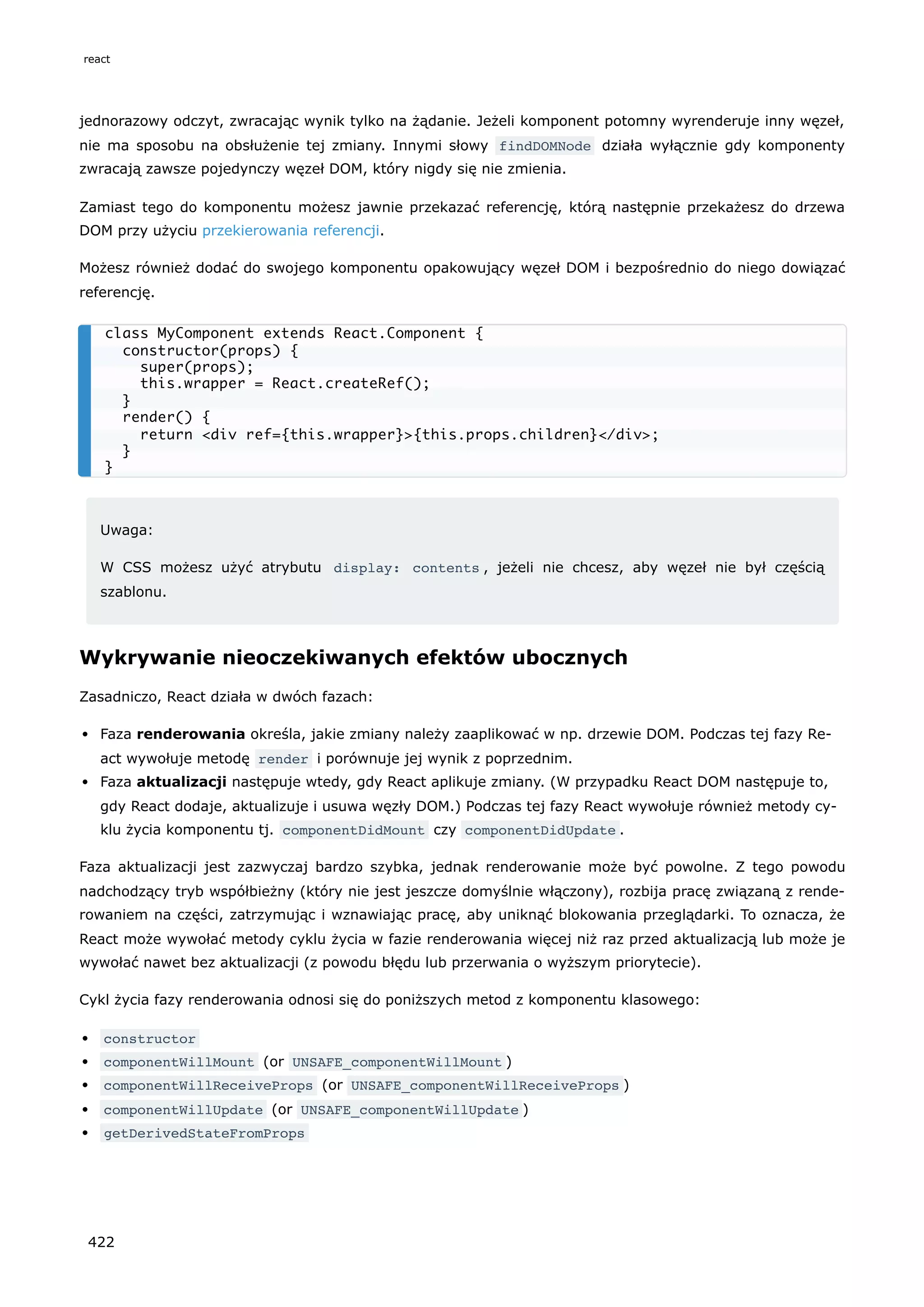jednorazowy odczyt, zwracając wynik tylko na żądanie. Jeżeli komponent potomny wyrenderuje inny węzeł,
nie ma sposobu na obsłużenie tej zmiany. Innymi słowy findDOMNode działa wyłącznie gdy komponenty
zwracają zawsze pojedynczy węzeł DOM, który nigdy się nie zmienia.
Zamiast tego do komponentu możesz jawnie przekazać referencję, którą następnie przekażesz do drzewa
DOM przy użyciu przekierowania referencji.
Możesz również dodać do swojego komponentu opakowujący węzeł DOM i bezpośrednio do niego dowiązać
referencję.
Uwaga:
W CSS możesz użyć atrybutu display: contents , jeżeli nie chcesz, aby węzeł nie był częścią
szablonu.
Wykrywanie nieoczekiwanych efektów ubocznych
Zasadniczo, React działa w dwóch fazach:
Faza renderowania określa, jakie zmiany należy zaaplikować w np. drzewie DOM. Podczas tej fazy Re-
act wywołuje metodę render i porównuje jej wynik z poprzednim.
Faza aktualizacji następuje wtedy, gdy React aplikuje zmiany. (W przypadku React DOM następuje to,
gdy React dodaje, aktualizuje i usuwa węzły DOM.) Podczas tej fazy React wywołuje również metody cy-
klu życia komponentu tj. componentDidMount czy componentDidUpdate .
Faza aktualizacji jest zazwyczaj bardzo szybka, jednak renderowanie może być powolne. Z tego powodu
nadchodzący tryb współbieżny (który nie jest jeszcze domyślnie włączony), rozbija pracę związaną z rende-
rowaniem na części, zatrzymując i wznawiając pracę, aby uniknąć blokowania przeglądarki. To oznacza, że
React może wywołać metody cyklu życia w fazie renderowania więcej niż raz przed aktualizacją lub może je
wywołać nawet bez aktualizacji (z powodu błędu lub przerwania o wyższym priorytecie).
Cykl życia fazy renderowania odnosi się do poniższych metod z komponentu klasowego:
constructor
componentWillMount (or UNSAFE_componentWillMount )
componentWillReceiveProps (or UNSAFE_componentWillReceiveProps )
componentWillUpdate (or UNSAFE_componentWillUpdate )
getDerivedStateFromProps
class MyComponent extends React.Component {
constructor(props) {
super(props);
this.wrapper = React.createRef();
}
render() {
return <div ref={this.wrapper}>{this.props.children}</div>;
}
}
react
422
 