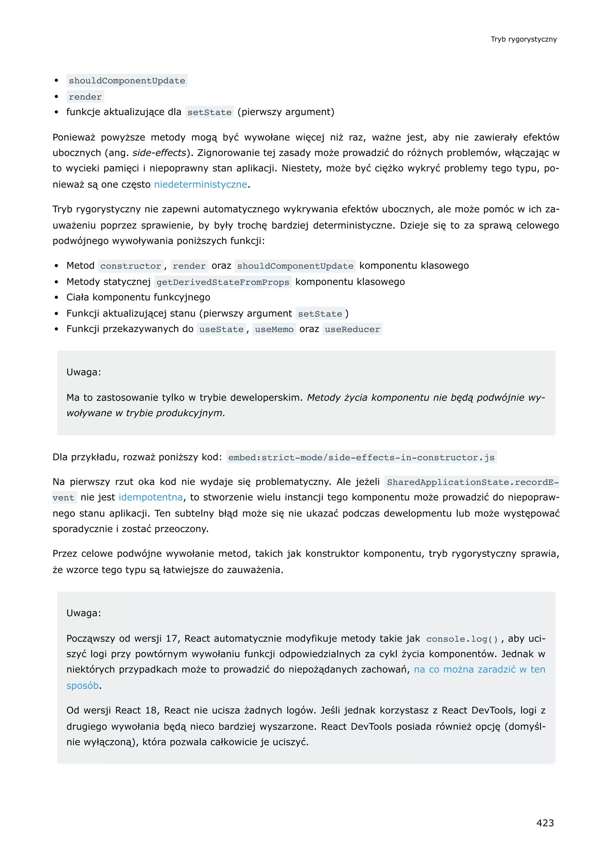 shouldComponentUpdate
render
funkcje aktualizujące dla setState (pierwszy argument)
Ponieważ powyższe metody mogą być wywołane więcej niż raz, ważne jest, aby nie zawierały efektów
ubocznych (ang. side-effects). Zignorowanie tej zasady może prowadzić do różnych problemów, włączając w
to wycieki pamięci i niepoprawny stan aplikacji. Niestety, może być ciężko wykryć problemy tego typu, po-
nieważ są one często niedeterministyczne.
Tryb rygorystyczny nie zapewni automatycznego wykrywania efektów ubocznych, ale może pomóc w ich za-
uważeniu poprzez sprawienie, by były trochę bardziej deterministyczne. Dzieje się to za sprawą celowego
podwójnego wywoływania poniższych funkcji:
Metod constructor , render oraz shouldComponentUpdate komponentu klasowego
Metody statycznej getDerivedStateFromProps komponentu klasowego
Ciała komponentu funkcyjnego
Funkcji aktualizującej stanu (pierwszy argument setState )
Funkcji przekazywanych do useState , useMemo oraz useReducer
Uwaga:
Ma to zastosowanie tylko w trybie deweloperskim. Metody życia komponentu nie będą podwójnie wy-
woływane w trybie produkcyjnym.
Dla przykładu, rozważ poniższy kod: embed:strict-mode/side-effects-in-constructor.js
Na pierwszy rzut oka kod nie wydaje się problematyczny. Ale jeżeli SharedApplicationState.recordE‐
vent nie jest idempotentna, to stworzenie wielu instancji tego komponentu może prowadzić do niepopraw-
nego stanu aplikacji. Ten subtelny błąd może się nie ukazać podczas dewelopmentu lub może występować
sporadycznie i zostać przeoczony.
Przez celowe podwójne wywołanie metod, takich jak konstruktor komponentu, tryb rygorystyczny sprawia,
że wzorce tego typu są łatwiejsze do zauważenia.
Uwaga:
Począwszy od wersji 17, React automatycznie modyfikuje metody takie jak console.log() , aby uci-
szyć logi przy powtórnym wywołaniu funkcji odpowiedzialnych za cykl życia komponentów. Jednak w
niektórych przypadkach może to prowadzić do niepożądanych zachowań, na co można zaradzić w ten
sposób.
Od wersji React 18, React nie ucisza żadnych logów. Jeśli jednak korzystasz z React DevTools, logi z
drugiego wywołania będą nieco bardziej wyszarzone. React DevTools posiada również opcję (domyśl-
nie wyłączoną), która pozwala całkowicie je uciszyć.
Tryb rygorystyczny
423
 