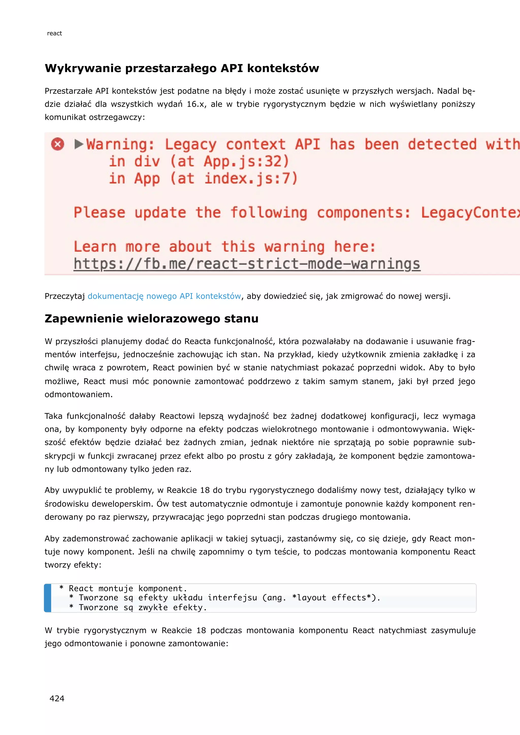 Wykrywanie przestarzałego API kontekstów
Przestarzałe API kontekstów jest podatne na błędy i może zostać usunięte w przyszłych wersjach. Nadal bę-
dzie działać dla wszystkich wydań 16.x, ale w trybie rygorystycznym będzie w nich wyświetlany poniższy
komunikat ostrzegawczy:
Przeczytaj dokumentację nowego API kontekstów, aby dowiedzieć się, jak zmigrować do nowej wersji.
Zapewnienie wielorazowego stanu
W przyszłości planujemy dodać do Reacta funkcjonalność, która pozwalałaby na dodawanie i usuwanie frag-
mentów interfejsu, jednocześnie zachowując ich stan. Na przykład, kiedy użytkownik zmienia zakładkę i za
chwilę wraca z powrotem, React powinien być w stanie natychmiast pokazać poprzedni widok. Aby to było
możliwe, React musi móc ponownie zamontować poddrzewo z takim samym stanem, jaki był przed jego
odmontowaniem.
Taka funkcjonalność dałaby Reactowi lepszą wydajność bez żadnej dodatkowej konfiguracji, lecz wymaga
ona, by komponenty były odporne na efekty podczas wielokrotnego montowanie i odmontowywania. Więk-
szość efektów będzie działać bez żadnych zmian, jednak niektóre nie sprzątają po sobie poprawnie sub-
skrypcji w funkcji zwracanej przez efekt albo po prostu z góry zakładają, że komponent będzie zamontowa-
ny lub odmontowany tylko jeden raz.
Aby uwypuklić te problemy, w Reakcie 18 do trybu rygorystycznego dodaliśmy nowy test, działający tylko w
środowisku deweloperskim. Ów test automatycznie odmontuje i zamontuje ponownie każdy komponent ren-
derowany po raz pierwszy, przywracając jego poprzedni stan podczas drugiego montowania.
Aby zademonstrować zachowanie aplikacji w takiej sytuacji, zastanówmy się, co się dzieje, gdy React mon-
tuje nowy komponent. Jeśli na chwilę zapomnimy o tym teście, to podczas montowania komponentu React
tworzy efekty:
W trybie rygorystycznym w Reakcie 18 podczas montowania komponentu React natychmiast zasymuluje
jego odmontowanie i ponowne zamontowanie:
* React montuje komponent.
* Tworzone są efekty układu interfejsu (ang. *layout effects*).
* Tworzone są zwykłe efekty.
react
424
 