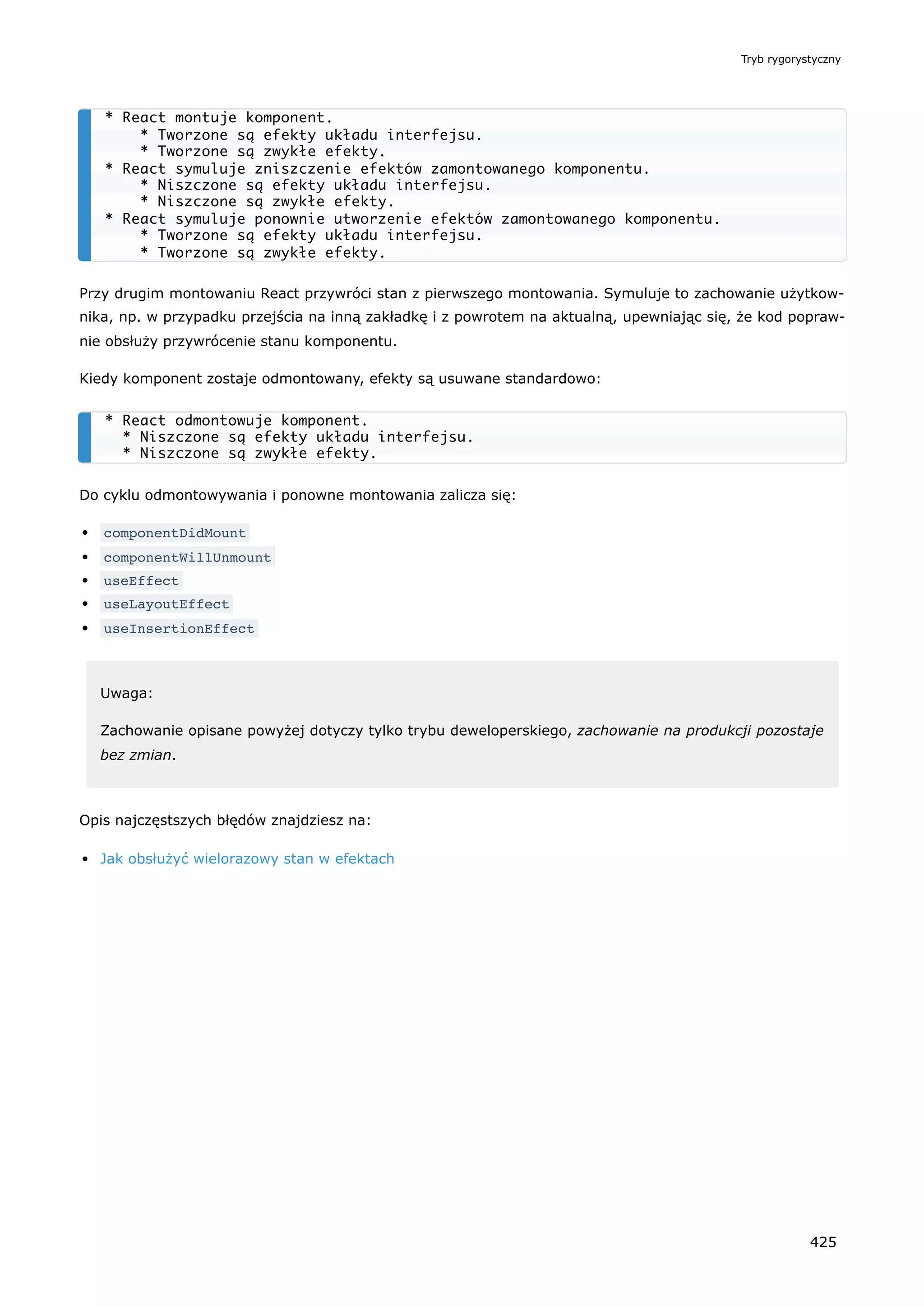 Przy drugim montowaniu React przywróci stan z pierwszego montowania. Symuluje to zachowanie użytkow-
nika, np. w przypadku przejścia na inną zakładkę i z powrotem na aktualną, upewniając się, że kod popraw-
nie obsłuży przywrócenie stanu komponentu.
Kiedy komponent zostaje odmontowany, efekty są usuwane standardowo:
Do cyklu odmontowywania i ponowne montowania zalicza się:
componentDidMount
componentWillUnmount
useEffect
useLayoutEffect
useInsertionEffect
Uwaga:
Zachowanie opisane powyżej dotyczy tylko trybu deweloperskiego, zachowanie na produkcji pozostaje
bez zmian.
Opis najczęstszych błędów znajdziesz na:
Jak obsłużyć wielorazowy stan w efektach
* React montuje komponent.
* Tworzone są efekty układu interfejsu.
* Tworzone są zwykłe efekty.
* React symuluje zniszczenie efektów zamontowanego komponentu.
* Niszczone są efekty układu interfejsu.
* Niszczone są zwykłe efekty.
* React symuluje ponownie utworzenie efektów zamontowanego komponentu.
* Tworzone są efekty układu interfejsu.
* Tworzone są zwykłe efekty.
* React odmontowuje komponent.
* Niszczone są efekty układu interfejsu.
* Niszczone są zwykłe efekty.
Tryb rygorystyczny
425
 