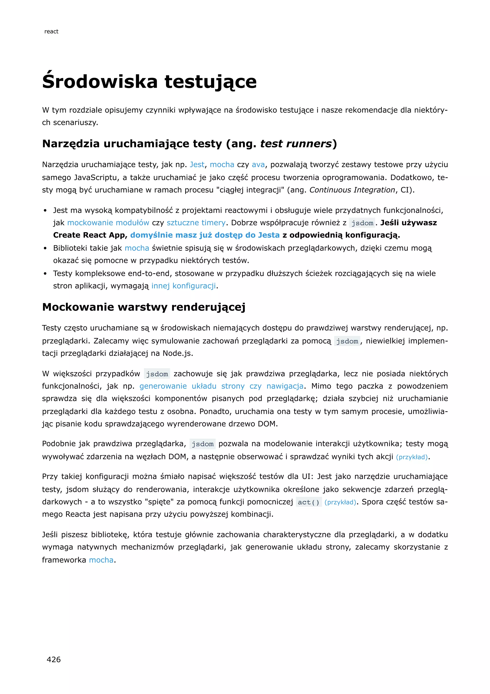 Środowiska testujące
W tym rozdziale opisujemy czynniki wpływające na środowisko testujące i nasze rekomendacje dla niektóry-
ch scenariuszy.
Narzędzia uruchamiające testy (ang. test runners)
Narzędzia uruchamiające testy, jak np. Jest, mocha czy ava, pozwalają tworzyć zestawy testowe przy użyciu
samego JavaScriptu, a także uruchamiać je jako część procesu tworzenia oprogramowania. Dodatkowo, te-
sty mogą być uruchamiane w ramach procesu "ciągłej integracji" (ang. Continuous Integration, CI).
Jest ma wysoką kompatybilność z projektami reactowymi i obsługuje wiele przydatnych funkcjonalności,
jak mockowanie modułów czy sztuczne timery. Dobrze współpracuje również z jsdom . Jeśli używasz
Create React App, domyślnie masz już dostęp do Jesta z odpowiednią konfiguracją.
Biblioteki takie jak mocha świetnie spisują się w środowiskach przeglądarkowych, dzięki czemu mogą
okazać się pomocne w przypadku niektórych testów.
Testy kompleksowe end-to-end, stosowane w przypadku dłuższych ścieżek rozciągających się na wiele
stron aplikacji, wymagają innej konfiguracji.
Mockowanie warstwy renderującej
Testy często uruchamiane są w środowiskach niemających dostępu do prawdziwej warstwy renderującej, np.
przeglądarki. Zalecamy więc symulowanie zachowań przeglądarki za pomocą jsdom , niewielkiej implemen-
tacji przeglądarki działającej na Node.js.
W większości przypadków jsdom zachowuje się jak prawdziwa przeglądarka, lecz nie posiada niektórych
funkcjonalności, jak np. generowanie układu strony czy nawigacja. Mimo tego paczka z powodzeniem
sprawdza się dla większości komponentów pisanych pod przeglądarkę; działa szybciej niż uruchamianie
przeglądarki dla każdego testu z osobna. Ponadto, uruchamia ona testy w tym samym procesie, umożliwia-
jąc pisanie kodu sprawdzającego wyrenderowane drzewo DOM.
Podobnie jak prawdziwa przeglądarka, jsdom pozwala na modelowanie interakcji użytkownika; testy mogą
wywoływać zdarzenia na węzłach DOM, a następnie obserwować i sprawdzać wyniki tych akcji (przykład).
Przy takiej konfiguracji można śmiało napisać większość testów dla UI: Jest jako narzędzie uruchamiające
testy, jsdom służący do renderowania, interakcje użytkownika określone jako sekwencje zdarzeń przeglą-
darkowych - a to wszystko "spięte" za pomocą funkcji pomocniczej act() (przykład). Spora część testów sa-
mego Reacta jest napisana przy użyciu powyższej kombinacji.
Jeśli piszesz bibliotekę, która testuje głównie zachowania charakterystyczne dla przeglądarki, a w dodatku
wymaga natywnych mechanizmów przeglądarki, jak generowanie układu strony, zalecamy skorzystanie z
frameworka mocha.
react
426
 