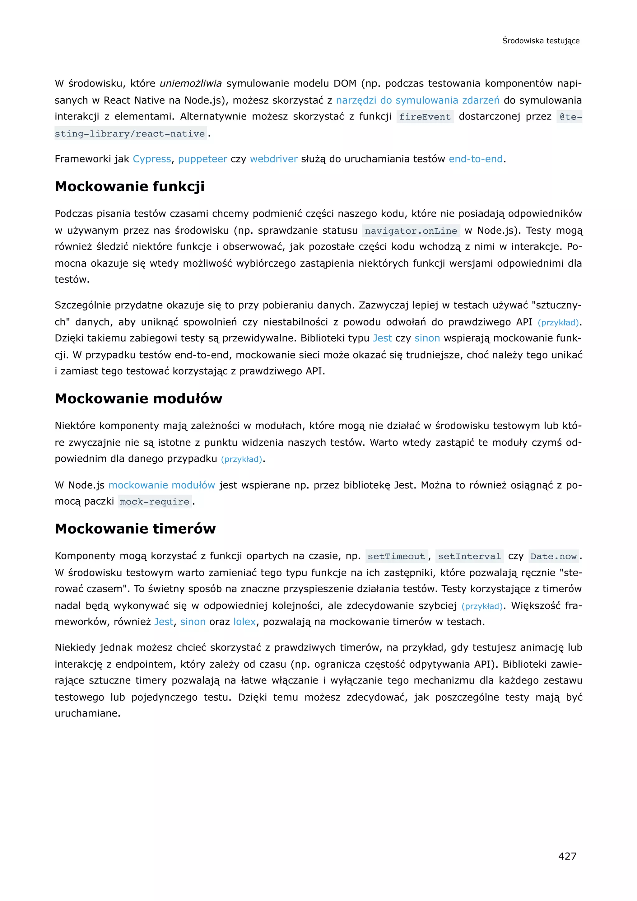 W środowisku, które uniemożliwia symulowanie modelu DOM (np. podczas testowania komponentów napi-
sanych w React Native na Node.js), możesz skorzystać z narzędzi do symulowania zdarzeń do symulowania
interakcji z elementami. Alternatywnie możesz skorzystać z funkcji fireEvent dostarczonej przez @te‐
sting-library/react-native .
Frameworki jak Cypress, puppeteer czy webdriver służą do uruchamiania testów end-to-end.
Mockowanie funkcji
Podczas pisania testów czasami chcemy podmienić części naszego kodu, które nie posiadają odpowiedników
w używanym przez nas środowisku (np. sprawdzanie statusu navigator.onLine w Node.js). Testy mogą
również śledzić niektóre funkcje i obserwować, jak pozostałe części kodu wchodzą z nimi w interakcje. Po-
mocna okazuje się wtedy możliwość wybiórczego zastąpienia niektórych funkcji wersjami odpowiednimi dla
testów.
Szczególnie przydatne okazuje się to przy pobieraniu danych. Zazwyczaj lepiej w testach używać "sztuczny-
ch" danych, aby uniknąć spowolnień czy niestabilności z powodu odwołań do prawdziwego API (przykład).
Dzięki takiemu zabiegowi testy są przewidywalne. Biblioteki typu Jest czy sinon wspierają mockowanie funk-
cji. W przypadku testów end-to-end, mockowanie sieci może okazać się trudniejsze, choć należy tego unikać
i zamiast tego testować korzystając z prawdziwego API.
Mockowanie modułów
Niektóre komponenty mają zależności w modułach, które mogą nie działać w środowisku testowym lub któ-
re zwyczajnie nie są istotne z punktu widzenia naszych testów. Warto wtedy zastąpić te moduły czymś od-
powiednim dla danego przypadku (przykład).
W Node.js mockowanie modułów jest wspierane np. przez bibliotekę Jest. Można to również osiągnąć z po-
mocą paczki mock-require .
Mockowanie timerów
Komponenty mogą korzystać z funkcji opartych na czasie, np. setTimeout , setInterval czy Date.now .
W środowisku testowym warto zamieniać tego typu funkcje na ich zastępniki, które pozwalają ręcznie "ste-
rować czasem". To świetny sposób na znaczne przyspieszenie działania testów. Testy korzystające z timerów
nadal będą wykonywać się w odpowiedniej kolejności, ale zdecydowanie szybciej (przykład). Większość fra-
meworków, również Jest, sinon oraz lolex, pozwalają na mockowanie timerów w testach.
Niekiedy jednak możesz chcieć skorzystać z prawdziwych timerów, na przykład, gdy testujesz animację lub
interakcję z endpointem, który zależy od czasu (np. ogranicza częstość odpytywania API). Biblioteki zawie-
rające sztuczne timery pozwalają na łatwe włączanie i wyłączanie tego mechanizmu dla każdego zestawu
testowego lub pojedynczego testu. Dzięki temu możesz zdecydować, jak poszczególne testy mają być
uruchamiane.
Środowiska testujące
427
 