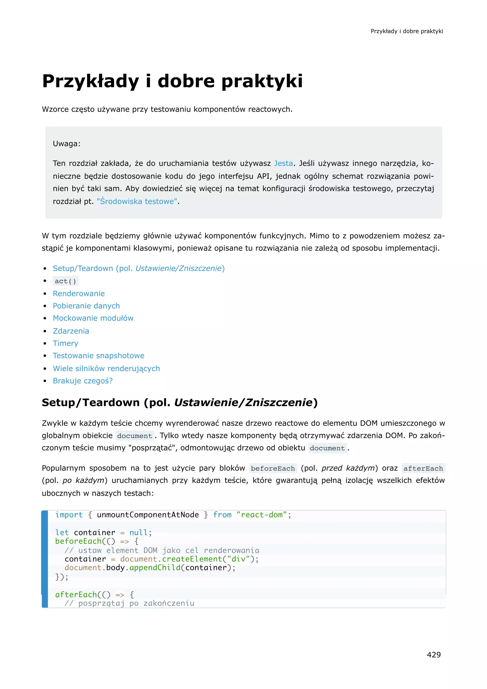 Przykłady i dobre praktyki
Wzorce często używane przy testowaniu komponentów reactowych.
Uwaga:
Ten rozdział zakłada, że do uruchamiania testów używasz Jesta. Jeśli używasz innego narzędzia, ko-
nieczne będzie dostosowanie kodu do jego interfejsu API, jednak ogólny schemat rozwiązania powi-
nien być taki sam. Aby dowiedzieć się więcej na temat konfiguracji środowiska testowego, przeczytaj
rozdział pt. "Środowiska testowe".
W tym rozdziale będziemy głównie używać komponentów funkcyjnych. Mimo to z powodzeniem możesz za-
stąpić je komponentami klasowymi, ponieważ opisane tu rozwiązania nie zależą od sposobu implementacji.
Setup/Teardown (pol. Ustawienie/Zniszczenie)
act()
Renderowanie
Pobieranie danych
Mockowanie modułów
Zdarzenia
Timery
Testowanie snapshotowe
Wiele silników renderujących
Brakuje czegoś?
Setup/Teardown (pol. Ustawienie/Zniszczenie)
Zwykle w każdym teście chcemy wyrenderować nasze drzewo reactowe do elementu DOM umieszczonego w
globalnym obiekcie document . Tylko wtedy nasze komponenty będą otrzymywać zdarzenia DOM. Po zakoń-
czonym teście musimy "posprzątać", odmontowując drzewo od obiektu document .
Popularnym sposobem na to jest użycie pary bloków beforeEach (pol. przed każdym) oraz afterEach
(pol. po każdym) uruchamianych przy każdym teście, które gwarantują pełną izolację wszelkich efektów
ubocznych w naszych testach:
import { unmountComponentAtNode } from "react-dom";
let container = null;
beforeEach(() => {
// ustaw element DOM jako cel renderowania
container = document.createElement("div");
document.body.appendChild(container);
});
afterEach(() => {
// posprzątaj po zakończeniu
Przykłady i dobre praktyki
429
 