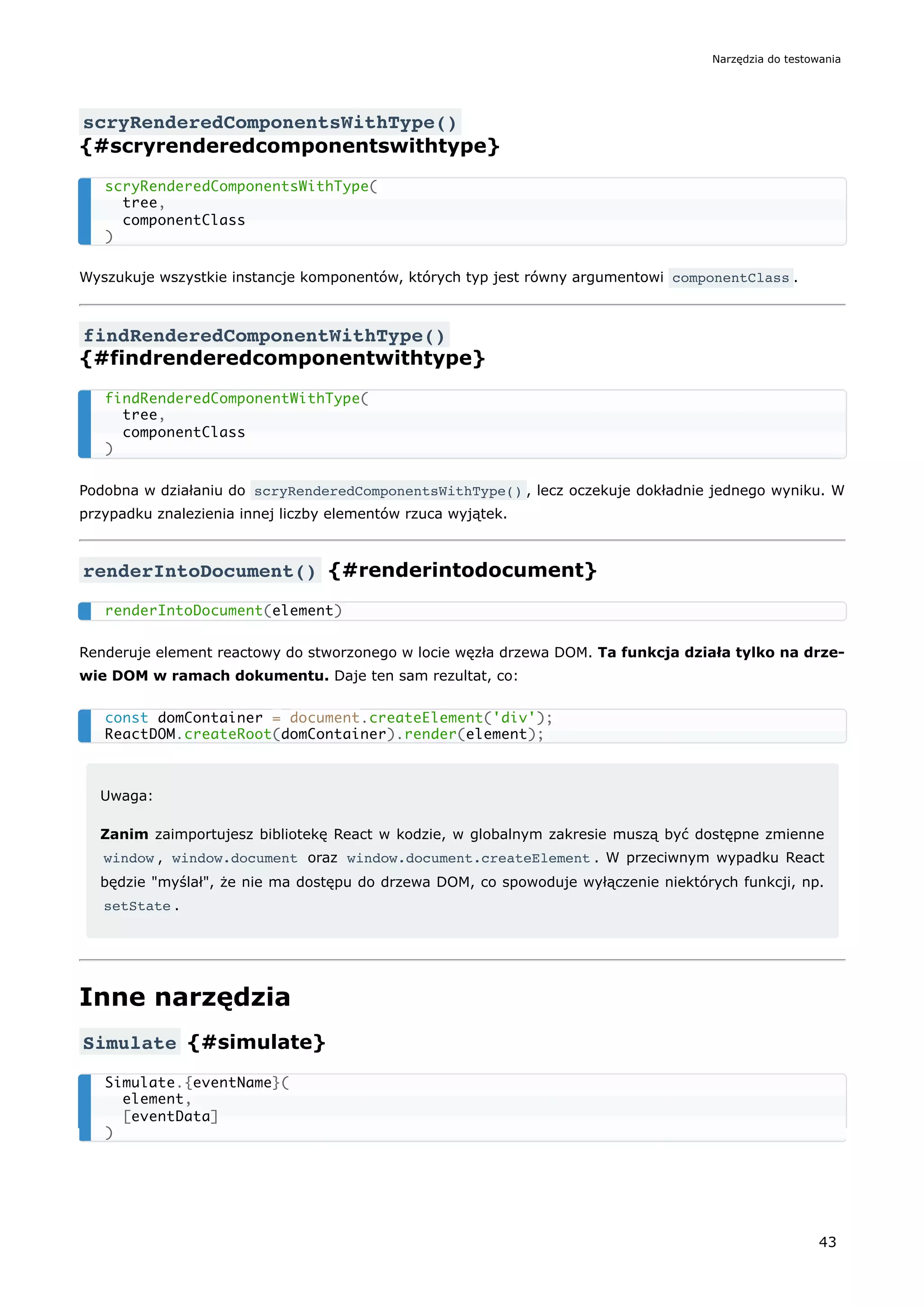 scryRenderedComponentsWithType()
{#scryrenderedcomponentswithtype}
Wyszukuje wszystkie instancje komponentów, których typ jest równy argumentowi componentClass .
findRenderedComponentWithType()
{#findrenderedcomponentwithtype}
Podobna w działaniu do scryRenderedComponentsWithType() , lecz oczekuje dokładnie jednego wyniku. W
przypadku znalezienia innej liczby elementów rzuca wyjątek.
renderIntoDocument() {#renderintodocument}
Renderuje element reactowy do stworzonego w locie węzła drzewa DOM. Ta funkcja działa tylko na drze-
wie DOM w ramach dokumentu. Daje ten sam rezultat, co:
Uwaga:
Zanim zaimportujesz bibliotekę React w kodzie, w globalnym zakresie muszą być dostępne zmienne
window , window.document oraz window.document.createElement . W przeciwnym wypadku React
będzie "myślał", że nie ma dostępu do drzewa DOM, co spowoduje wyłączenie niektórych funkcji, np.
setState .
Inne narzędzia
Simulate {#simulate}
scryRenderedComponentsWithType(
tree,
componentClass
)
findRenderedComponentWithType(
tree,
componentClass
)
renderIntoDocument(element)
const domContainer = document.createElement('div');
ReactDOM.createRoot(domContainer).render(element);
Simulate.{eventName}(
element,
[eventData]
)
Narzędzia do testowania
43
 