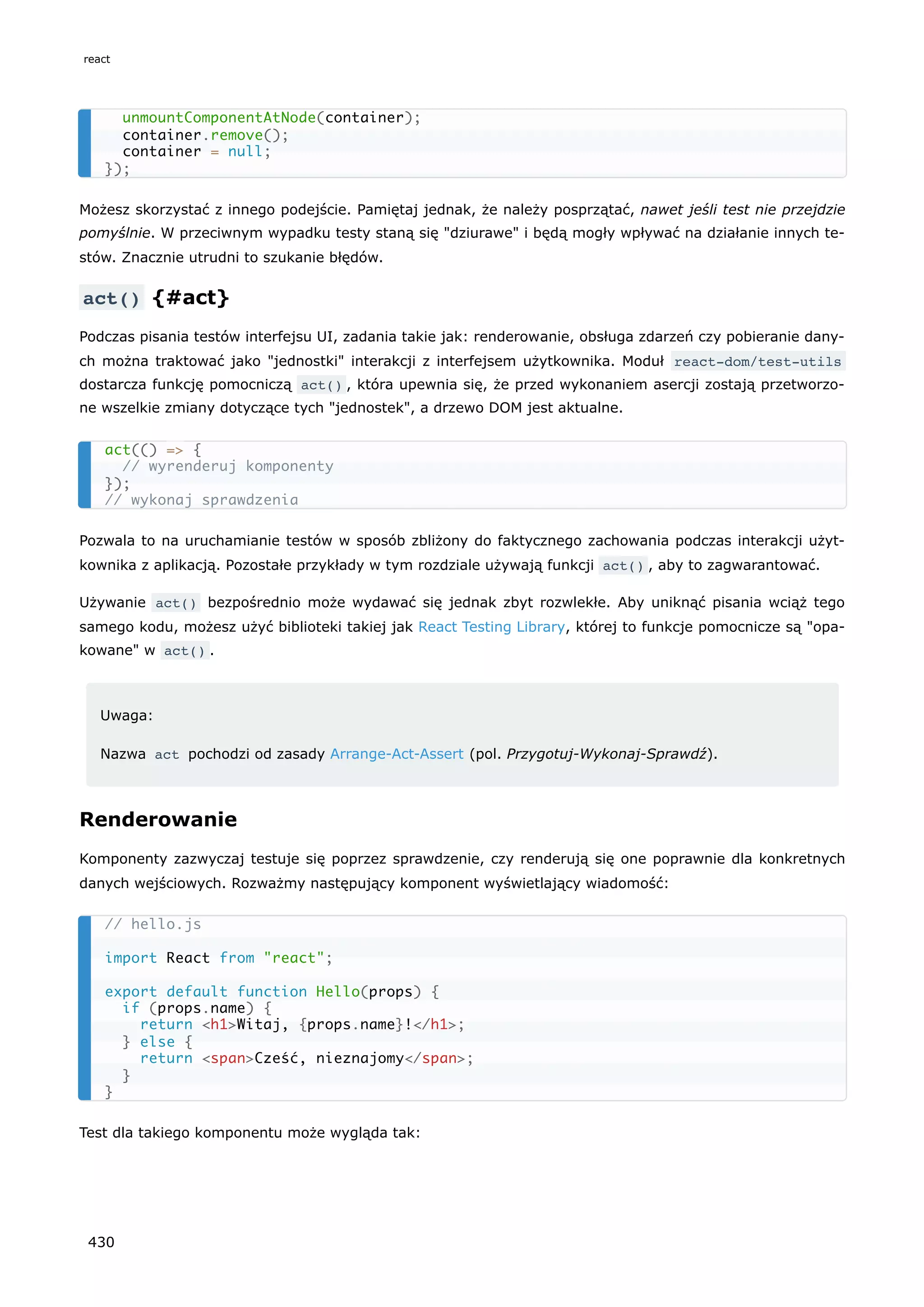 Możesz skorzystać z innego podejście. Pamiętaj jednak, że należy posprzątać, nawet jeśli test nie przejdzie
pomyślnie. W przeciwnym wypadku testy staną się "dziurawe" i będą mogły wpływać na działanie innych te-
stów. Znacznie utrudni to szukanie błędów.
act() {#act}
Podczas pisania testów interfejsu UI, zadania takie jak: renderowanie, obsługa zdarzeń czy pobieranie dany-
ch można traktować jako "jednostki" interakcji z interfejsem użytkownika. Moduł react-dom/test-utils
dostarcza funkcję pomocniczą act() , która upewnia się, że przed wykonaniem asercji zostają przetworzo-
ne wszelkie zmiany dotyczące tych "jednostek", a drzewo DOM jest aktualne.
Pozwala to na uruchamianie testów w sposób zbliżony do faktycznego zachowania podczas interakcji użyt-
kownika z aplikacją. Pozostałe przykłady w tym rozdziale używają funkcji act() , aby to zagwarantować.
Używanie act() bezpośrednio może wydawać się jednak zbyt rozwlekłe. Aby uniknąć pisania wciąż tego
samego kodu, możesz użyć biblioteki takiej jak React Testing Library, której to funkcje pomocnicze są "opa-
kowane" w act() .
Uwaga:
Nazwa act pochodzi od zasady Arrange-Act-Assert (pol. Przygotuj-Wykonaj-Sprawdź).
Renderowanie
Komponenty zazwyczaj testuje się poprzez sprawdzenie, czy renderują się one poprawnie dla konkretnych
danych wejściowych. Rozważmy następujący komponent wyświetlający wiadomość:
Test dla takiego komponentu może wygląda tak:
unmountComponentAtNode(container);
container.remove();
container = null;
});
act(() => {
// wyrenderuj komponenty
});
// wykonaj sprawdzenia
// hello.js
import React from "react";
export default function Hello(props) {
if (props.name) {
return <h1>Witaj, {props.name}!</h1>;
} else {
return <span>Cześć, nieznajomy</span>;
}
}
react
430
 