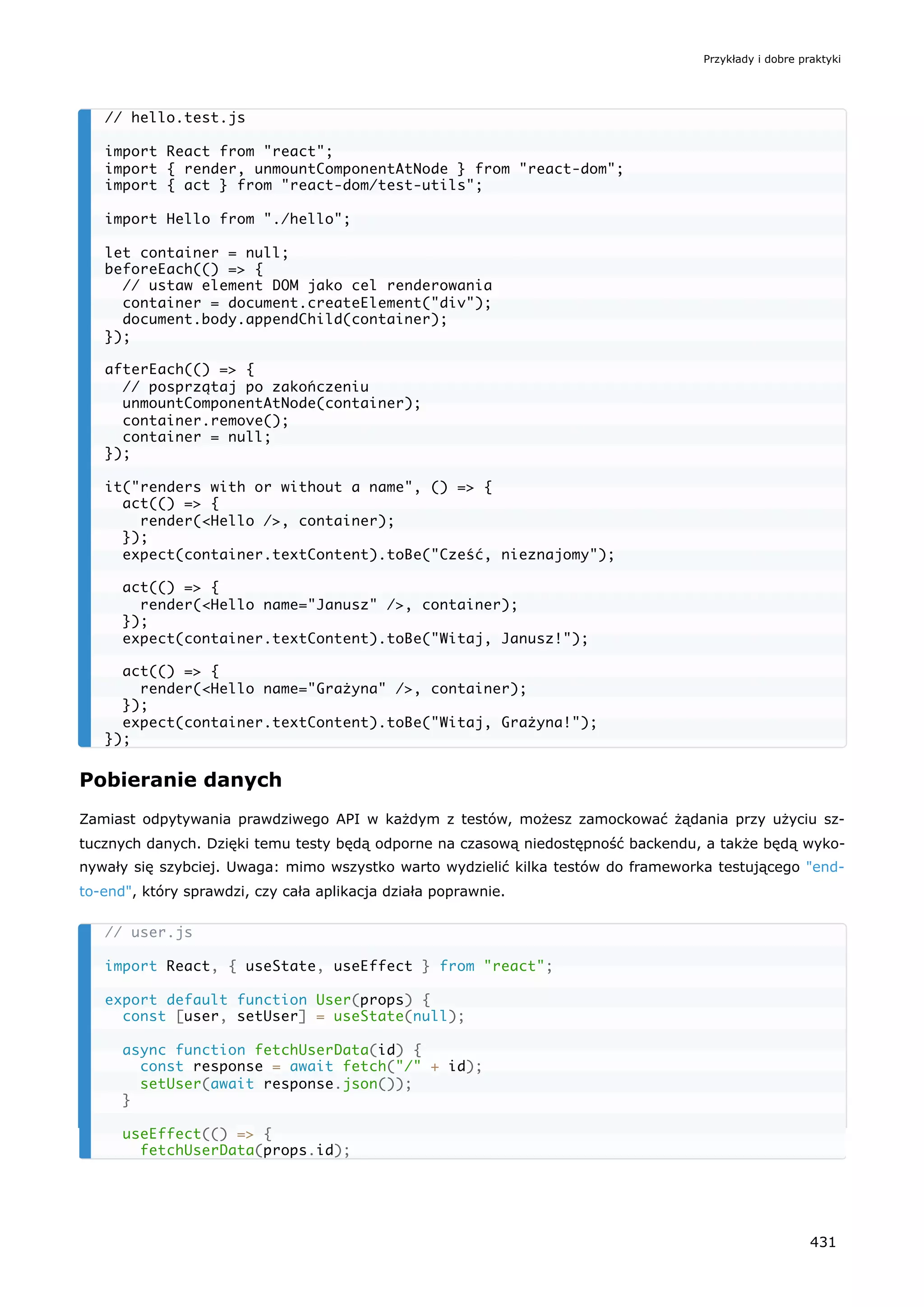 Pobieranie danych
Zamiast odpytywania prawdziwego API w każdym z testów, możesz zamockować żądania przy użyciu sz-
tucznych danych. Dzięki temu testy będą odporne na czasową niedostępność backendu, a także będą wyko-
nywały się szybciej. Uwaga: mimo wszystko warto wydzielić kilka testów do frameworka testującego "end-
to-end", który sprawdzi, czy cała aplikacja działa poprawnie.
// hello.test.js
import React from "react";
import { render, unmountComponentAtNode } from "react-dom";
import { act } from "react-dom/test-utils";
import Hello from "./hello";
let container = null;
beforeEach(() => {
// ustaw element DOM jako cel renderowania
container = document.createElement("div");
document.body.appendChild(container);
});
afterEach(() => {
// posprzątaj po zakończeniu
unmountComponentAtNode(container);
container.remove();
container = null;
});
it("renders with or without a name", () => {
act(() => {
render(<Hello />, container);
});
expect(container.textContent).toBe("Cześć, nieznajomy");
act(() => {
render(<Hello name="Janusz" />, container);
});
expect(container.textContent).toBe("Witaj, Janusz!");
act(() => {
render(<Hello name="Grażyna" />, container);
});
expect(container.textContent).toBe("Witaj, Grażyna!");
});
// user.js
import React, { useState, useEffect } from "react";
export default function User(props) {
const [user, setUser] = useState(null);
async function fetchUserData(id) {
const response = await fetch("/" + id);
setUser(await response.json());
}
useEffect(() => {
fetchUserData(props.id);
Przykłady i dobre praktyki
431
 