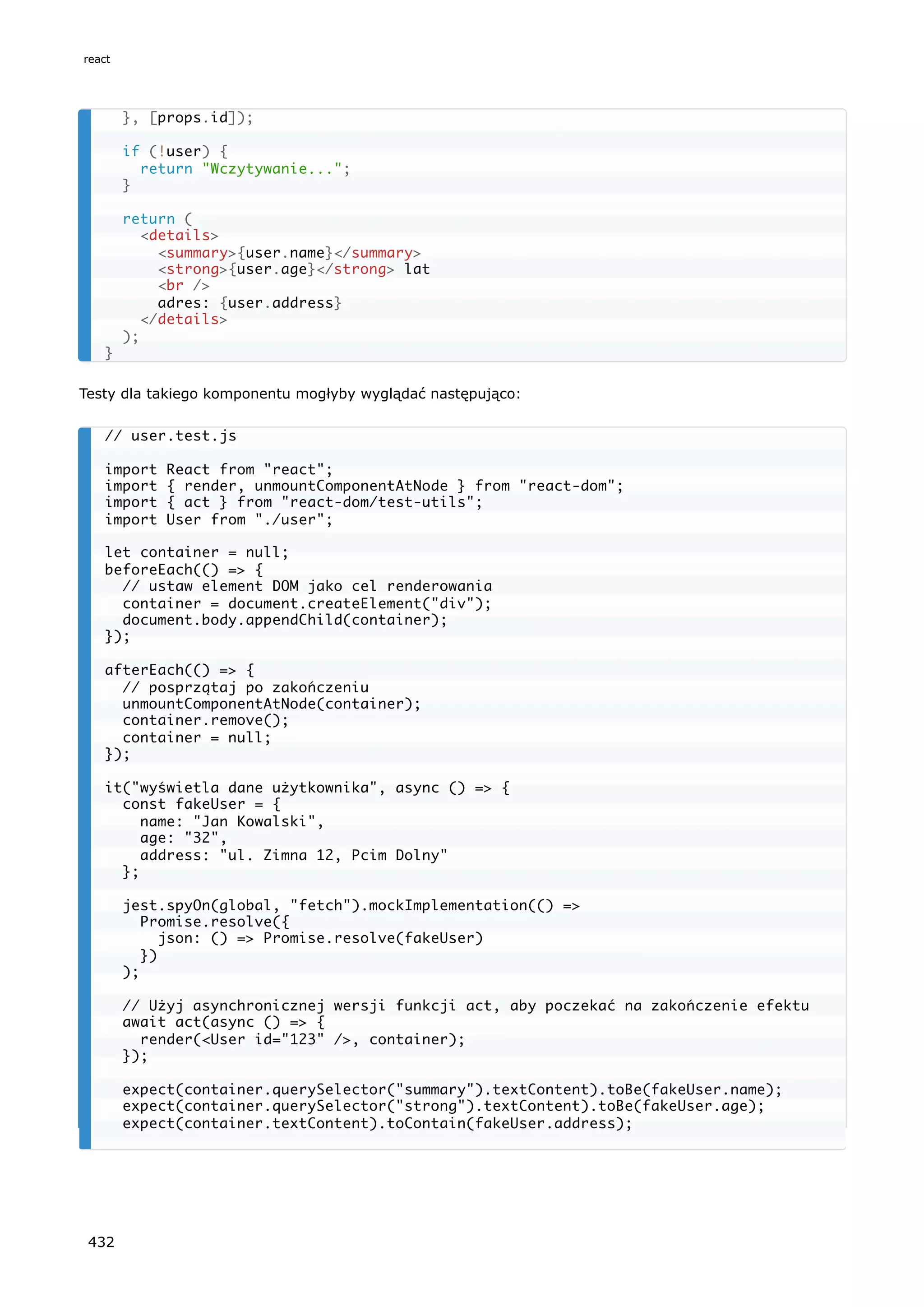 Testy dla takiego komponentu mogłyby wyglądać następująco:
}, [props.id]);
if (!user) {
return "Wczytywanie...";
}
return (
<details>
<summary>{user.name}</summary>
<strong>{user.age}</strong> lat
<br />
adres: {user.address}
</details>
);
}
// user.test.js
import React from "react";
import { render, unmountComponentAtNode } from "react-dom";
import { act } from "react-dom/test-utils";
import User from "./user";
let container = null;
beforeEach(() => {
// ustaw element DOM jako cel renderowania
container = document.createElement("div");
document.body.appendChild(container);
});
afterEach(() => {
// posprzątaj po zakończeniu
unmountComponentAtNode(container);
container.remove();
container = null;
});
it("wyświetla dane użytkownika", async () => {
const fakeUser = {
name: "Jan Kowalski",
age: "32",
address: "ul. Zimna 12, Pcim Dolny"
};
jest.spyOn(global, "fetch").mockImplementation(() =>
Promise.resolve({
json: () => Promise.resolve(fakeUser)
})
);
// Użyj asynchronicznej wersji funkcji act, aby poczekać na zakończenie efektu
await act(async () => {
render(<User id="123" />, container);
});
expect(container.querySelector("summary").textContent).toBe(fakeUser.name);
expect(container.querySelector("strong").textContent).toBe(fakeUser.age);
expect(container.textContent).toContain(fakeUser.address);
react
432
 