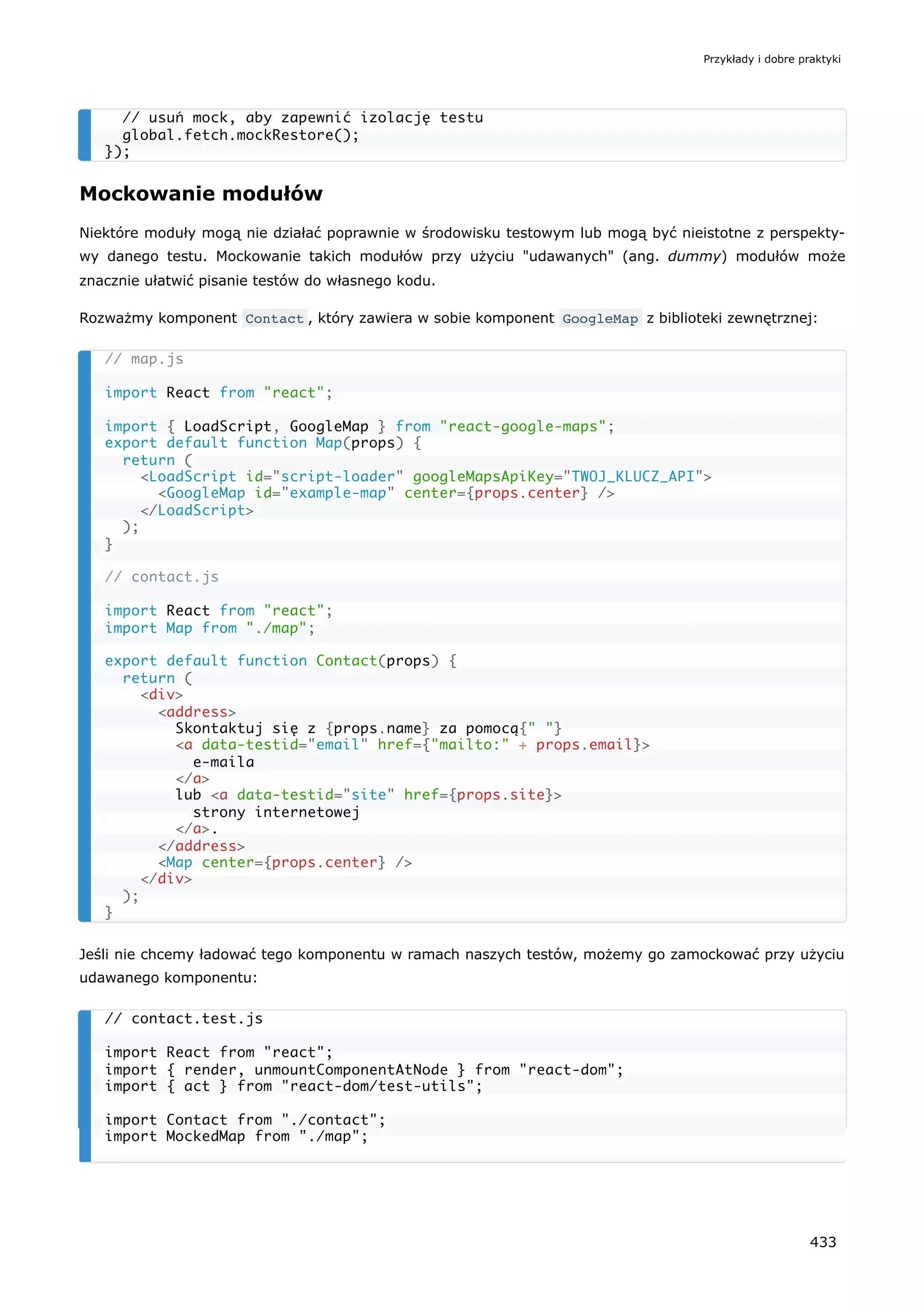 Mockowanie modułów
Niektóre moduły mogą nie działać poprawnie w środowisku testowym lub mogą być nieistotne z perspekty-
wy danego testu. Mockowanie takich modułów przy użyciu "udawanych" (ang. dummy) modułów może
znacznie ułatwić pisanie testów do własnego kodu.
Rozważmy komponent Contact , który zawiera w sobie komponent GoogleMap z biblioteki zewnętrznej:
Jeśli nie chcemy ładować tego komponentu w ramach naszych testów, możemy go zamockować przy użyciu
udawanego komponentu:
// usuń mock, aby zapewnić izolację testu
global.fetch.mockRestore();
});
// map.js
import React from "react";
import { LoadScript, GoogleMap } from "react-google-maps";
export default function Map(props) {
return (
<LoadScript id="script-loader" googleMapsApiKey="TWOJ_KLUCZ_API">
<GoogleMap id="example-map" center={props.center} />
</LoadScript>
);
}
// contact.js
import React from "react";
import Map from "./map";
export default function Contact(props) {
return (
<div>
<address>
Skontaktuj się z {props.name} za pomocą{" "}
<a data-testid="email" href={"mailto:" + props.email}>
e-maila
</a>
lub <a data-testid="site" href={props.site}>
strony internetowej
</a>.
</address>
<Map center={props.center} />
</div>
);
}
// contact.test.js
import React from "react";
import { render, unmountComponentAtNode } from "react-dom";
import { act } from "react-dom/test-utils";
import Contact from "./contact";
import MockedMap from "./map";
Przykłady i dobre praktyki
433
 