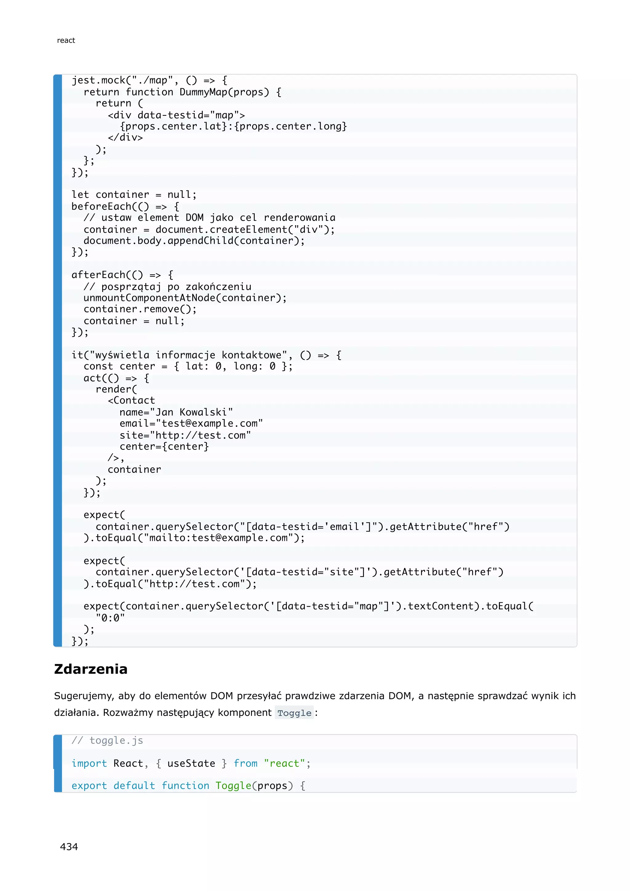 Zdarzenia
Sugerujemy, aby do elementów DOM przesyłać prawdziwe zdarzenia DOM, a następnie sprawdzać wynik ich
działania. Rozważmy następujący komponent Toggle :
jest.mock("./map", () => {
return function DummyMap(props) {
return (
<div data-testid="map">
{props.center.lat}:{props.center.long}
</div>
);
};
});
let container = null;
beforeEach(() => {
// ustaw element DOM jako cel renderowania
container = document.createElement("div");
document.body.appendChild(container);
});
afterEach(() => {
// posprzątaj po zakończeniu
unmountComponentAtNode(container);
container.remove();
container = null;
});
it("wyświetla informacje kontaktowe", () => {
const center = { lat: 0, long: 0 };
act(() => {
render(
<Contact
name="Jan Kowalski"
email="test@example.com"
site="http://test.com"
center={center}
/>,
container
);
});
expect(
container.querySelector("[data-testid='email']").getAttribute("href")
).toEqual("mailto:test@example.com");
expect(
container.querySelector('[data-testid="site"]').getAttribute("href")
).toEqual("http://test.com");
expect(container.querySelector('[data-testid="map"]').textContent).toEqual(
"0:0"
);
});
// toggle.js
import React, { useState } from "react";
export default function Toggle(props) {
react
434
 