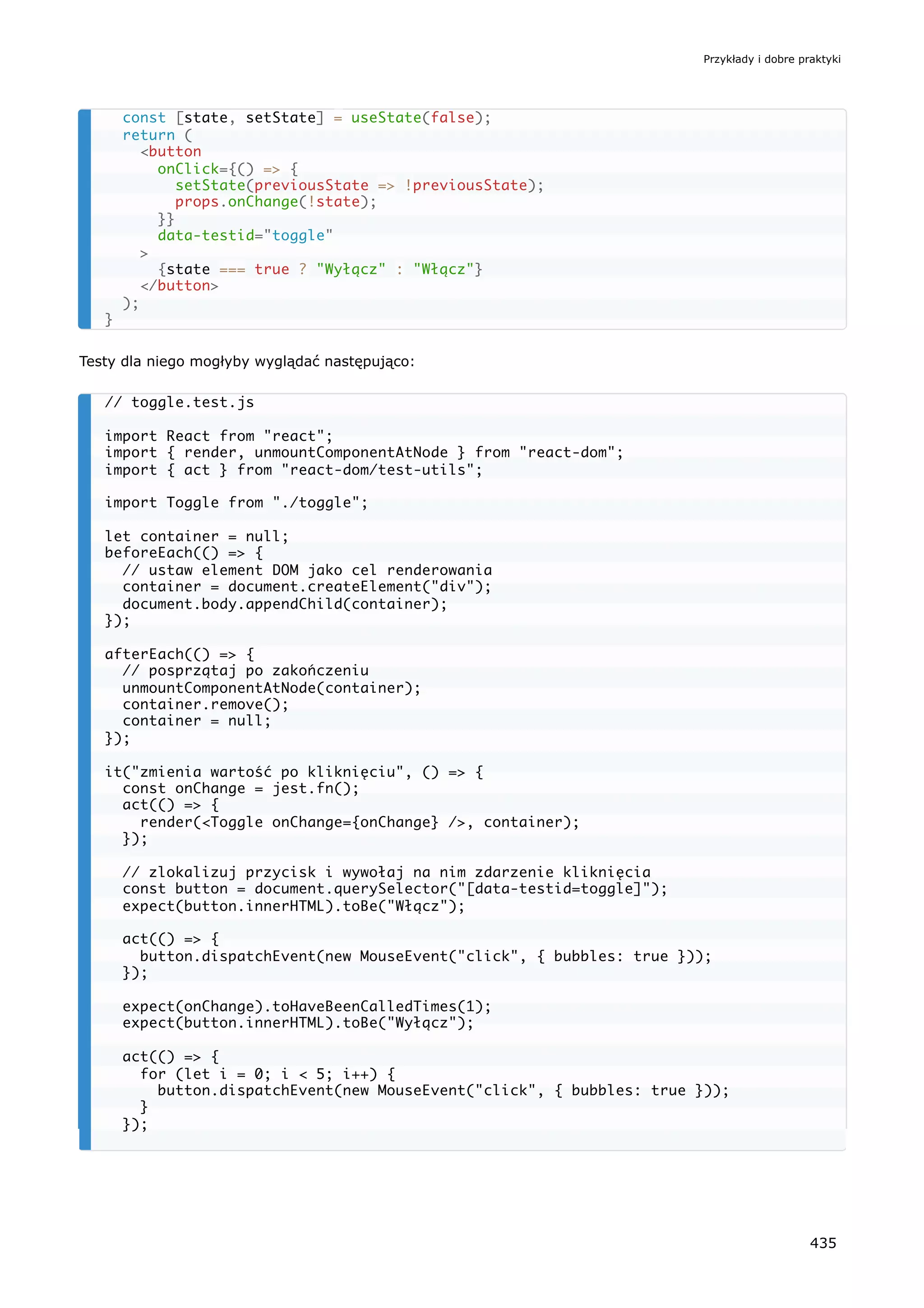 Testy dla niego mogłyby wyglądać następująco:
const [state, setState] = useState(false);
return (
<button
onClick={() => {
setState(previousState => !previousState);
props.onChange(!state);
}}
data-testid="toggle"
>
{state === true ? "Wyłącz" : "Włącz"}
</button>
);
}
// toggle.test.js
import React from "react";
import { render, unmountComponentAtNode } from "react-dom";
import { act } from "react-dom/test-utils";
import Toggle from "./toggle";
let container = null;
beforeEach(() => {
// ustaw element DOM jako cel renderowania
container = document.createElement("div");
document.body.appendChild(container);
});
afterEach(() => {
// posprzątaj po zakończeniu
unmountComponentAtNode(container);
container.remove();
container = null;
});
it("zmienia wartość po kliknięciu", () => {
const onChange = jest.fn();
act(() => {
render(<Toggle onChange={onChange} />, container);
});
// zlokalizuj przycisk i wywołaj na nim zdarzenie kliknięcia
const button = document.querySelector("[data-testid=toggle]");
expect(button.innerHTML).toBe("Włącz");
act(() => {
button.dispatchEvent(new MouseEvent("click", { bubbles: true }));
});
expect(onChange).toHaveBeenCalledTimes(1);
expect(button.innerHTML).toBe("Wyłącz");
act(() => {
for (let i = 0; i < 5; i++) {
button.dispatchEvent(new MouseEvent("click", { bubbles: true }));
}
});
Przykłady i dobre praktyki
435
 