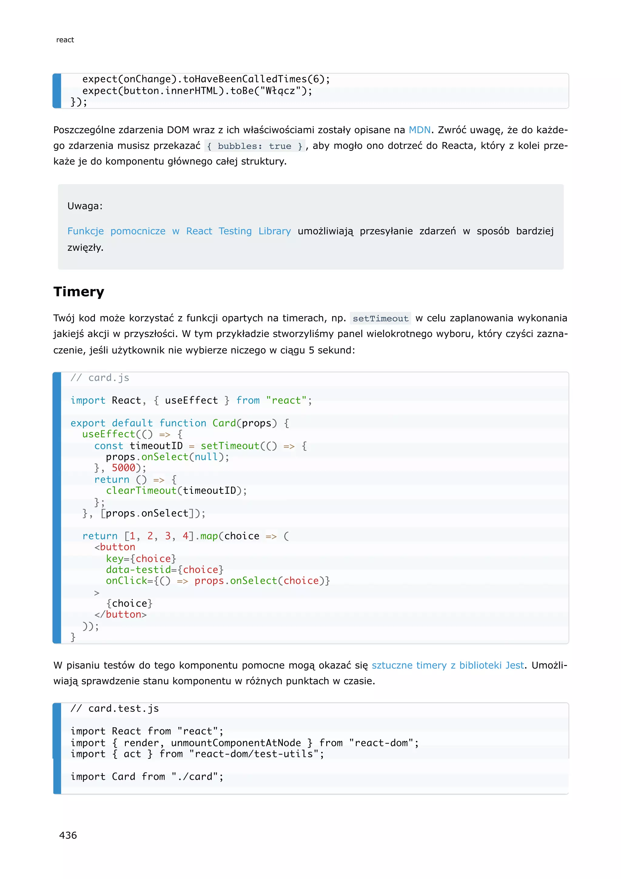 Poszczególne zdarzenia DOM wraz z ich właściwościami zostały opisane na MDN. Zwróć uwagę, że do każde-
go zdarzenia musisz przekazać { bubbles: true } , aby mogło ono dotrzeć do Reacta, który z kolei prze-
każe je do komponentu głównego całej struktury.
Uwaga:
Funkcje pomocnicze w React Testing Library umożliwiają przesyłanie zdarzeń w sposób bardziej
zwięzły.
Timery
Twój kod może korzystać z funkcji opartych na timerach, np. setTimeout w celu zaplanowania wykonania
jakiejś akcji w przyszłości. W tym przykładzie stworzyliśmy panel wielokrotnego wyboru, który czyści zazna-
czenie, jeśli użytkownik nie wybierze niczego w ciągu 5 sekund:
W pisaniu testów do tego komponentu pomocne mogą okazać się sztuczne timery z biblioteki Jest. Umożli-
wiają sprawdzenie stanu komponentu w różnych punktach w czasie.
expect(onChange).toHaveBeenCalledTimes(6);
expect(button.innerHTML).toBe("Włącz");
});
// card.js
import React, { useEffect } from "react";
export default function Card(props) {
useEffect(() => {
const timeoutID = setTimeout(() => {
props.onSelect(null);
}, 5000);
return () => {
clearTimeout(timeoutID);
};
}, [props.onSelect]);
return [1, 2, 3, 4].map(choice => (
<button
key={choice}
data-testid={choice}
onClick={() => props.onSelect(choice)}
>
{choice}
</button>
));
}
// card.test.js
import React from "react";
import { render, unmountComponentAtNode } from "react-dom";
import { act } from "react-dom/test-utils";
import Card from "./card";
react
436
 