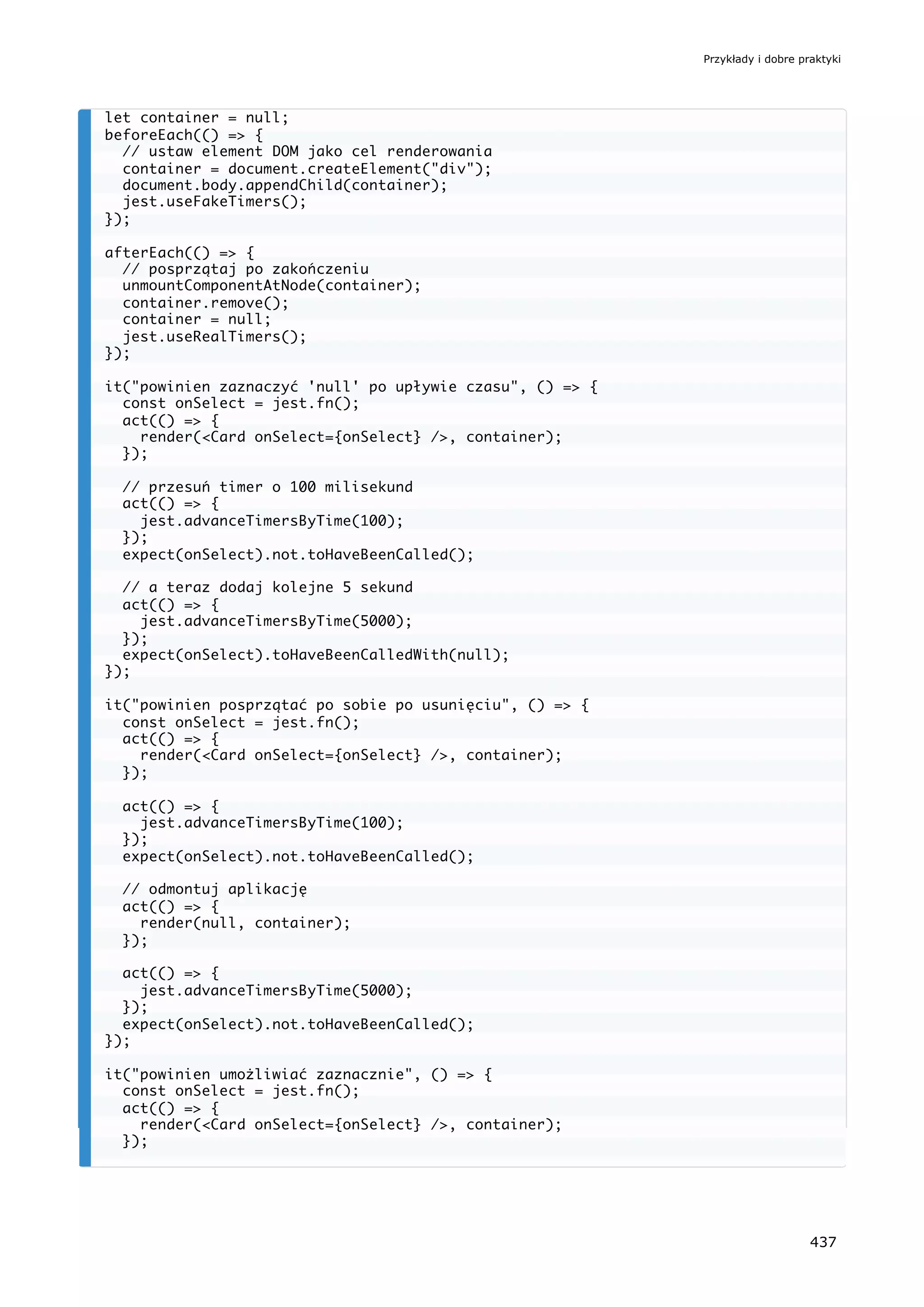let container = null;
beforeEach(() => {
// ustaw element DOM jako cel renderowania
container = document.createElement("div");
document.body.appendChild(container);
jest.useFakeTimers();
});
afterEach(() => {
// posprzątaj po zakończeniu
unmountComponentAtNode(container);
container.remove();
container = null;
jest.useRealTimers();
});
it("powinien zaznaczyć 'null' po upływie czasu", () => {
const onSelect = jest.fn();
act(() => {
render(<Card onSelect={onSelect} />, container);
});
// przesuń timer o 100 milisekund
act(() => {
jest.advanceTimersByTime(100);
});
expect(onSelect).not.toHaveBeenCalled();
// a teraz dodaj kolejne 5 sekund
act(() => {
jest.advanceTimersByTime(5000);
});
expect(onSelect).toHaveBeenCalledWith(null);
});
it("powinien posprzątać po sobie po usunięciu", () => {
const onSelect = jest.fn();
act(() => {
render(<Card onSelect={onSelect} />, container);
});
act(() => {
jest.advanceTimersByTime(100);
});
expect(onSelect).not.toHaveBeenCalled();
// odmontuj aplikację
act(() => {
render(null, container);
});
act(() => {
jest.advanceTimersByTime(5000);
});
expect(onSelect).not.toHaveBeenCalled();
});
it("powinien umożliwiać zaznacznie", () => {
const onSelect = jest.fn();
act(() => {
render(<Card onSelect={onSelect} />, container);
});
Przykłady i dobre praktyki
437
 