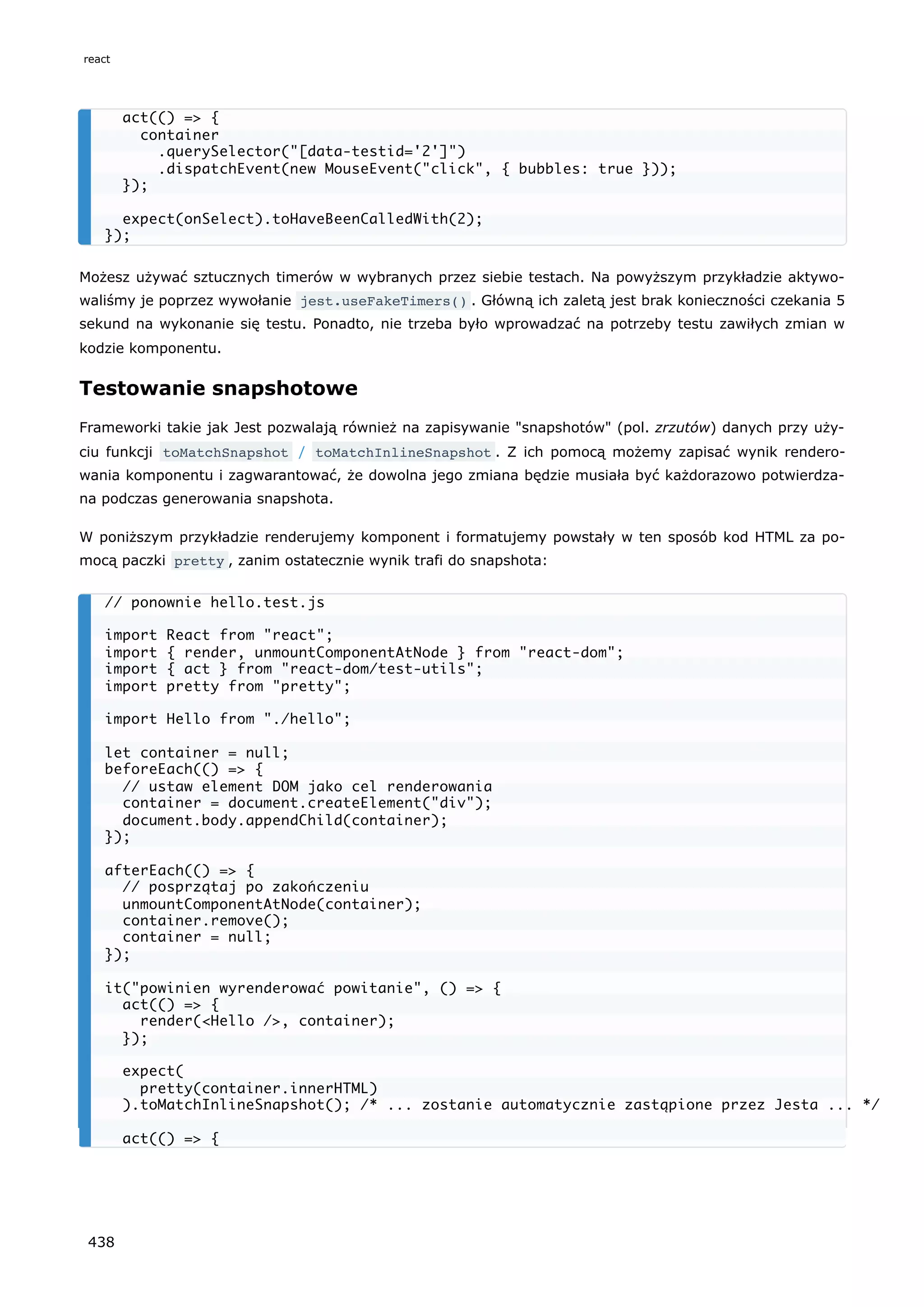 Możesz używać sztucznych timerów w wybranych przez siebie testach. Na powyższym przykładzie aktywo-
waliśmy je poprzez wywołanie jest.useFakeTimers() . Główną ich zaletą jest brak konieczności czekania 5
sekund na wykonanie się testu. Ponadto, nie trzeba było wprowadzać na potrzeby testu zawiłych zmian w
kodzie komponentu.
Testowanie snapshotowe
Frameworki takie jak Jest pozwalają również na zapisywanie "snapshotów" (pol. zrzutów) danych przy uży-
ciu funkcji toMatchSnapshot / toMatchInlineSnapshot . Z ich pomocą możemy zapisać wynik rendero-
wania komponentu i zagwarantować, że dowolna jego zmiana będzie musiała być każdorazowo potwierdza-
na podczas generowania snapshota.
W poniższym przykładzie renderujemy komponent i formatujemy powstały w ten sposób kod HTML za po-
mocą paczki pretty , zanim ostatecznie wynik trafi do snapshota:
act(() => {
container
.querySelector("[data-testid='2']")
.dispatchEvent(new MouseEvent("click", { bubbles: true }));
});
expect(onSelect).toHaveBeenCalledWith(2);
});
// ponownie hello.test.js
import React from "react";
import { render, unmountComponentAtNode } from "react-dom";
import { act } from "react-dom/test-utils";
import pretty from "pretty";
import Hello from "./hello";
let container = null;
beforeEach(() => {
// ustaw element DOM jako cel renderowania
container = document.createElement("div");
document.body.appendChild(container);
});
afterEach(() => {
// posprzątaj po zakończeniu
unmountComponentAtNode(container);
container.remove();
container = null;
});
it("powinien wyrenderować powitanie", () => {
act(() => {
render(<Hello />, container);
});
expect(
pretty(container.innerHTML)
).toMatchInlineSnapshot(); /* ... zostanie automatycznie zastąpione przez Jesta ... */
act(() => {
react
438
 