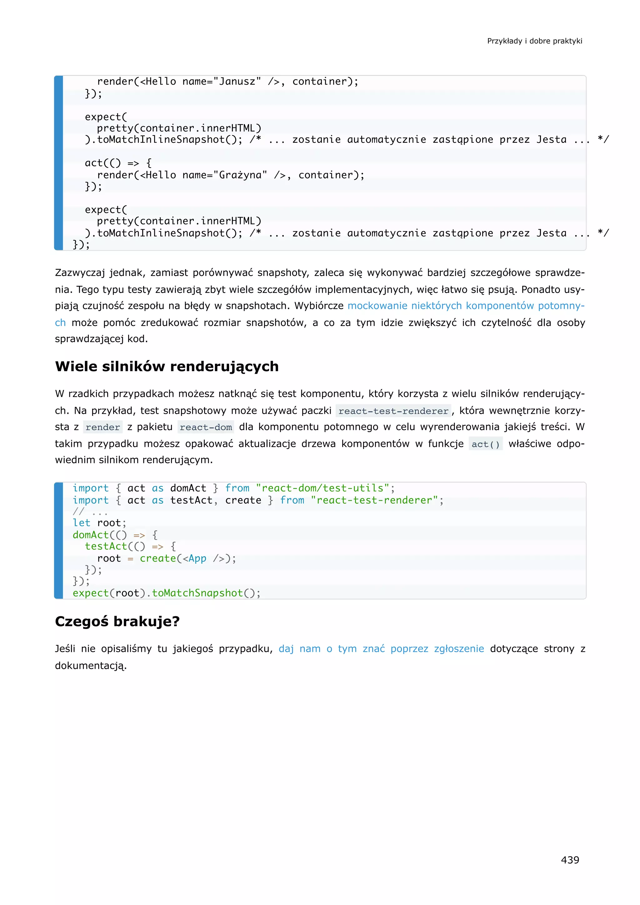 Zazwyczaj jednak, zamiast porównywać snapshoty, zaleca się wykonywać bardziej szczegółowe sprawdze-
nia. Tego typu testy zawierają zbyt wiele szczegółów implementacyjnych, więc łatwo się psują. Ponadto usy-
piają czujność zespołu na błędy w snapshotach. Wybiórcze mockowanie niektórych komponentów potomny-
ch może pomóc zredukować rozmiar snapshotów, a co za tym idzie zwiększyć ich czytelność dla osoby
sprawdzającej kod.
Wiele silników renderujących
W rzadkich przypadkach możesz natknąć się test komponentu, który korzysta z wielu silników renderujący-
ch. Na przykład, test snapshotowy może używać paczki react-test-renderer , która wewnętrznie korzy-
sta z render z pakietu react-dom dla komponentu potomnego w celu wyrenderowania jakiejś treści. W
takim przypadku możesz opakować aktualizacje drzewa komponentów w funkcje act() właściwe odpo-
wiednim silnikom renderującym.
Czegoś brakuje?
Jeśli nie opisaliśmy tu jakiegoś przypadku, daj nam o tym znać poprzez zgłoszenie dotyczące strony z
dokumentacją.
render(<Hello name="Janusz" />, container);
});
expect(
pretty(container.innerHTML)
).toMatchInlineSnapshot(); /* ... zostanie automatycznie zastąpione przez Jesta ... */
act(() => {
render(<Hello name="Grażyna" />, container);
});
expect(
pretty(container.innerHTML)
).toMatchInlineSnapshot(); /* ... zostanie automatycznie zastąpione przez Jesta ... */
});
import { act as domAct } from "react-dom/test-utils";
import { act as testAct, create } from "react-test-renderer";
// ...
let root;
domAct(() => {
testAct(() => {
root = create(<App />);
});
});
expect(root).toMatchSnapshot();
Przykłady i dobre praktyki
439
 